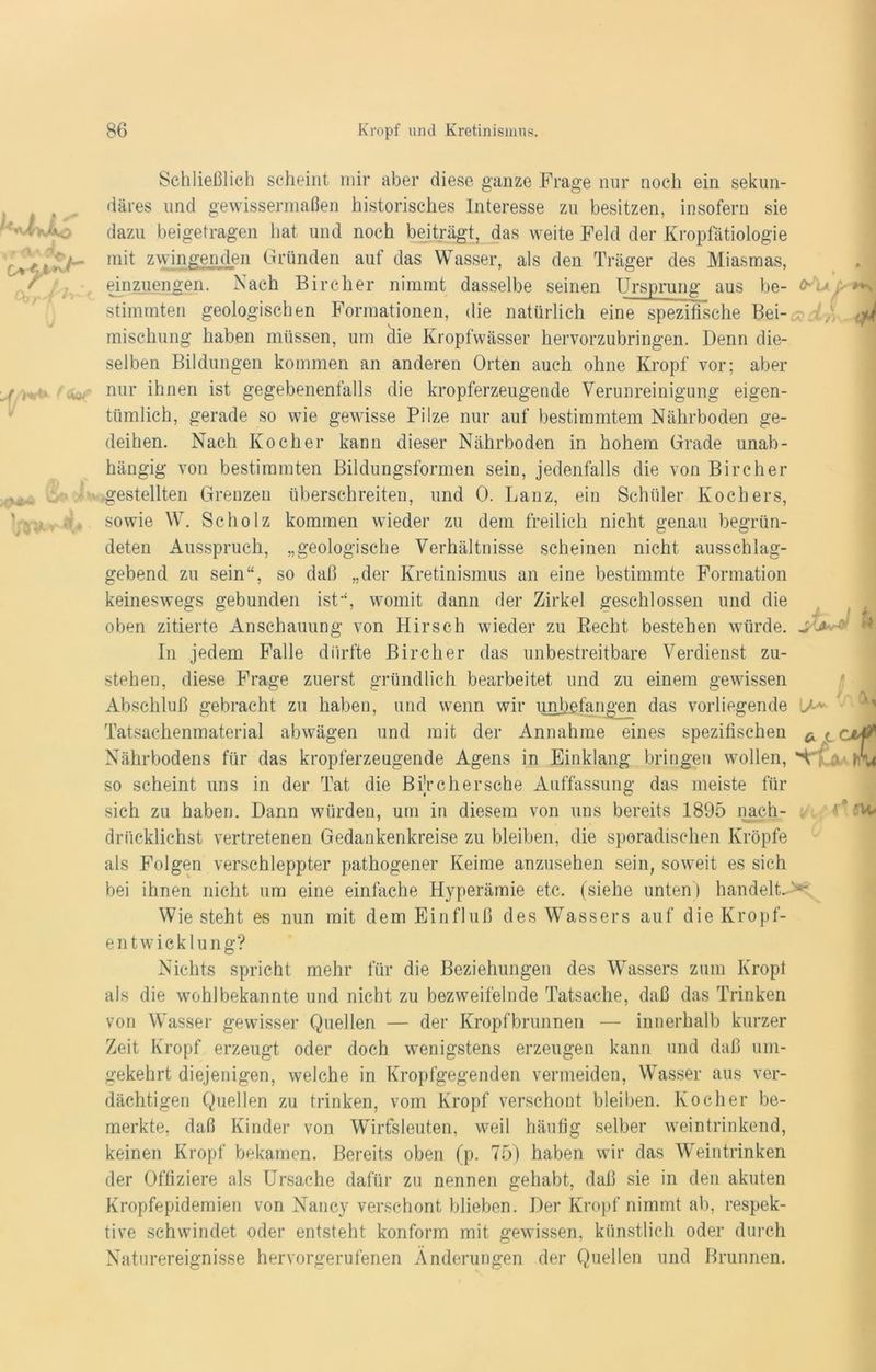Schließlich scheint mir aber diese ganze Frage nur noch ein sekun- däres und gewissermaßen historisches Interesse zu besitzen, insofern sie dazu beigetragen hat und noch beiträgt, das weite Feld der Kropfätiologie mit zwingenden Gründen auf das Wasser, als den Träger des Miasmas, einzuengen. Nach Bircher nimmt dasselbe seinen Ursprung aus be- fru, ^ stimmten geologischen Formationen, die natürlich eine spezifische Bei- ,yj mischung haben müssen, um die Kropfwässer hervorzubringen. Denn die- selben Bildungen kommen an anderen Orten auch ohne Kropf vor; aber nur ihnen ist gegebenenfalls die kropferzeugende Verunreinigung eigen- tümlich, gerade so wie gewisse Pilze nur auf bestimmtem Nährboden ge- deihen. Nach Kocher kann dieser Nährboden in hohem Grade unab- hängig von bestimmten Bildungsformen sein, jedenfalls die von Bircher gestellten Grenzen überschreiten, und 0. Lanz, ein Schüler Kochers, sowie W. Scholz kommen wieder zu dem freilich nicht genau begrün- deten Ausspruch, „geologische Verhältnisse scheinen nicht ausschlag- gebend zu sein“, so daß „der Kretinismus an eine bestimmte Formation r keineswegs gebunden ist“, womit dann der Zirkel geschlossen und die oben zitierte Anschauung von Hirsch wieder zu Recht bestehen würde. In jedem Falle dürfte Bircher das unbestreitbare Verdienst zu- stehen, diese Frage zuerst gründlich bearbeitet und zu einem gewissen Abschluß gebracht zu haben, und wenn wir unbefangen das vorliegende J Tatsachenmaterial abwägen und mit der Annahme eines spezifischen ^ < Nährbodens für das kropferzeugende Agens in Einklang bringen wollen, so scheint uns in der Tat die Bi’r eher sehe Auffassung das meiste für sich zu haben. Dann würden, um in diesem von uns bereits 1895 liach- driicklichst vertretenen Gedankenkreise zu bleiben, die sporadischen Kröpfe als Folgen verschleppter pathogener Keime anzusehen sein, soweit es sich bei ihnen nicht um eine einfache Hyperämie etc. (siehe unten) handelte Wie steht es nun mit dem Einfluß des Wassers auf die Kropf- entwicklung? Nichts spricht mehr für die Beziehungen des Wassers zum Kropl als die wohlbekannte und nicht zu bezweifelnde Tatsache, daß das Trinken von Wasser gewisser Quellen — der Kropfbrunnen — innerhalb kurzer Zeit Kropf erzeugt oder doch wenigstens erzeugen kann und daß um- gekehrt diejenigen, welche in Kropfgegenden vermeiden, Wasser aus ver- dächtigen Quellen zu trinken, vom Kropf verschont bleiben. Kocher be- merkte, daß Kinder von Wirtsleuten, weil häufig selber weintrinkend, keinen Kropf bekamen. Bereits oben (p. 75) haben wir das Weintrinken der Offiziere als Ursache dafür zu nennen gehabt, daß sie in den akuten Kropfepidemien von Nancy verschont blieben. Der Kropf nimmt ab, respek- tive schwindet oder entsteht konform mit gewissen, künstlich oder durch Naturereignisse hervorgerufenen Änderungen der Quellen und Brunnen.