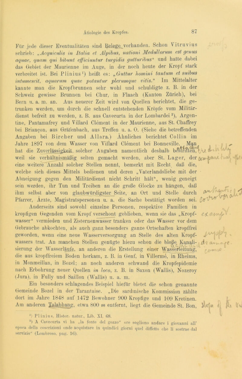 Für jede dieser Eventualitäten sind Belege vorhanden. Schon \ itruvius schrieb: „ Acquiculis in Italia et Älpibus, nationi Medullorum est genus aquae, quam qui bibunt efficiuntur turgidis gutturibus“ und hatte dabei das Gebiet der Maurienne im Auge, in der noch heute der Kropf stark verbreitet ist. Bei Plinius1) heißt es: „Guttur homini tantum et suibus intumescit, aquarum quae potantur plerumque vitis.“ Im Mittelalter kannte man die Kropfbrunnen sehr wohl und schuldigte z. B. in der Schweiz gewisse Brunnen bei Chur, in Flaach (Kanton Zürich), bei Bern u. a. m. an. Aus neuerer Zeit wird von Quellen berichtet, die ge- trunken werden, um durch die schnell entstehenden Kröpfe vom Militär- dienst befreit zu werden, z. B. aus Cavecurta in der Lombardei2), Argen- tine, Pantamafrey und Villard Clement in der Maurienne, aus St. Chaffrey bei Brian^on. aus Gräfenbach, aus Treffen u. a. 0. (Siehe die betreffenden Angaben bei Bircher und Allara.) Ähnliches berichtet Collin im Jahre 1897 von dem Wasser von Villard Clement bei Bonneville. Mjn^ hat die Zuverlässigkeit_ solcher Angaben namentlich deshalb bMri?ten,LV ^ weil sie verhältnismäßig selten gemacht werden, aber St. Lager, der foir-k '' eine weitere Anzahl solcher Stellen nennt, bemerkt mit Recht daß die, welche sich dieses Mittels bedienen und deren „Vaterlandsliebe mit der Abneigung gegen den Militärdienst nicht Schritt hält“, wenig geneigt sein werden, ihr Tun und Treiben an die große Glocke zu hängen, daß ihm selbst aber von glaubwürdigster Seite, an Ort und Stelle durch Pfarrer, Ärzte. Magistratspersonen u. a. die Sache bestätigt worden sei. Anderseits sind sowohl einzelne Personen, respektive Familien in r 'V •« i (y^ kropfigen Gegenden vom Kropf verschont geblieben, wenn sie das „Kropf- A ' wasser“ vermieden und Zisternenwasser tranken oder das Wasser vor dem Gebrauche abkochten, als auch ganz besonders ganze Ortschaften kropffrei geworden, wenn eine neue Wasserversorgung an Stelle des alten Kropf- i 4/M wassers trat. An manchen Stellen genügte hiezu schon die blo^e, Kanali- J . .. sierung der Wasserläufe, an anderen die Erstellung einer Wasserleitung, die aus kropffreiem Boden herkam, z. B. in Genf, in Villerme, in Rheims, in Monmeillan, in Bozel; an noch anderen schwand die Kropfepidemie nach Erbohrung neuer Quellen in loco, z. B. in Saxon (Wallis), Nozeroy (Jura), in Fully und Saillon (Wallis) u. a. m. Ein besonders schlagendes Beispiel hieflir bietet die schon genannte Gemeinde Bozel in der Tarantaise. „Die sardinische Kommission zählte dort im Jahre 1848 auf 1472 Bewohner 900 Kropfige und 109 Kretinen. Am anderen Ma&hang, etwa 800 m entfernt, liegt die Gemeinde St. Bon, vn 9 Plinius, Histor. natur., Lib. XI. 68. ) A Cavecurta vi ha „la lonte del gozzo“ ore sogliono andare i giovanni all’ epoca della coscrizioni onde acquistare in quindici giorni quel diffetto ehe li sostrae dal servizio‘‘ (Lombroso, pag. 16). iU» /■ r