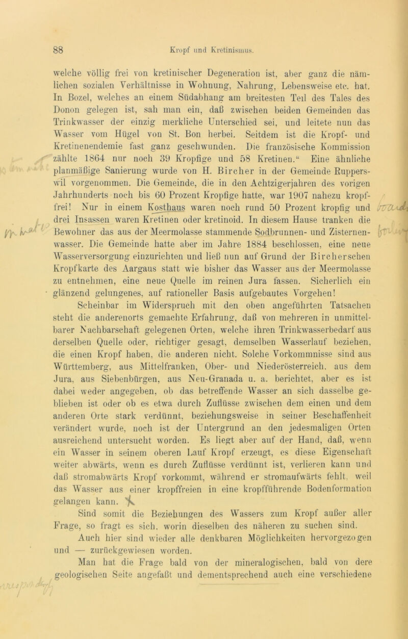 welche völlig frei von kretiniseher Degeneration ist, aber ganz die näm- lichen sozialen Verhältnisse in Wohnung, Nahrung, Lebensweise etc. hat. In Bozel, welches an einem Südabhang am breitesten Teil des Tales des Donon gelegen ist, sah man ein, daß zwischen beiden Gemeinden das Trinkwasser der einzig merkliche Unterschied sei, und leitete nun das Wasser vom Hügel von St. Bon herbei. Seitdem ist die Kropf- und Kretinenendemie fast ganz geschwunden. Die französische Kommission zählte 1864 nur noch 39 Kropfige und 58 Kretinen.“ Eine ähnliche planmäßige Sanierung wurde von H. Bircher in der Gemeinde Kuppers- wil vorgenommen. Die Gemeinde, die in den Achtzigerjahren des vorigen Jahrhunderts noch bis 60 Prozent Kropfige hatte, war 1907 nahezu kropf- frei! Nur in einem Kosthaus waren noch rund 50 Prozent kropfig und drei Insassen waren Kretinen oder kretinoid. In diesem Hause tranken die Bewohner das aus der Meermolasse stammende Sodbrunnen- und Zisternen- wasser. Die Gemeinde hatte aber im Jahre 1884 beschlossen, eine neue Wasserversorgung einzurichten und ließ nun auf Grund der Bircherschen Kropf karte des Aargaus statt wie bisher das Wasser aus der Meermolasse zu entnehmen, eine neue Quelle im reinen Jura fassen. Sicherlich ein • glänzend gelungenes, auf rationeller Basis aufgebautes Vorgehen! Scheinbar im Widerspruch mit den oben angeführten Tatsachen steht die anderenorts gemachte Erfahrung, daß von mehreren in unmittel- barer Nachbarschaft gelegenen Orten, welche ihren Trinkwasserbedarf aus derselben Quelle oder, richtiger gesagt, demselben Wasserlauf beziehen, die einen Kropf haben, die anderen nicht. Solche Vorkommnisse sind aus Württemberg, aus Mittelfranken, Ober- und Niederösterreich, aus dem Jura, aus Siebenbürgen, aus Neu-Granada u. a. berichtet, aber es ist dabei weder angegeben, ob das betreffende Wasser an sich dasselbe ge- blieben ist oder ob es etwa durch Zuflüsse zwischen dem einen und dem anderen Orte stark verdünnt, beziehungsweise in seiner Beschaffenheit verändert wurde, noch ist der Untergrund an den jedesmaligen Orten ausreichend untersucht worden. Es liegt aber auf der Hand, daß, wenn ein Wasser in seinem oberen Lauf Kropf erzeugt, es diese Eigenschaft weiter abwärts, wenn es durch Zuflüsse verdünnt ist, verlieren kann und daß stromabwärts Kropf vorkommt, während er stromaufwärts fehlt, weil das Wasser aus einer kropffreien in eine kropfführende Bodenformation gelangen kann. ^ Sind somit die Beziehungen des Wassers zum Kropf außer aller Frage, so fragt es sich, worin dieselben des näheren zu suchen sind. Auch hier sind wieder alle denkbaren Möglichkeiten hervorgezogen und — zurückgewiesen worden. Man hat die Frage bald von der mineralogischen, bald von dere geologischen Seite angefaßt und dementsprechend auch eine verschiedene