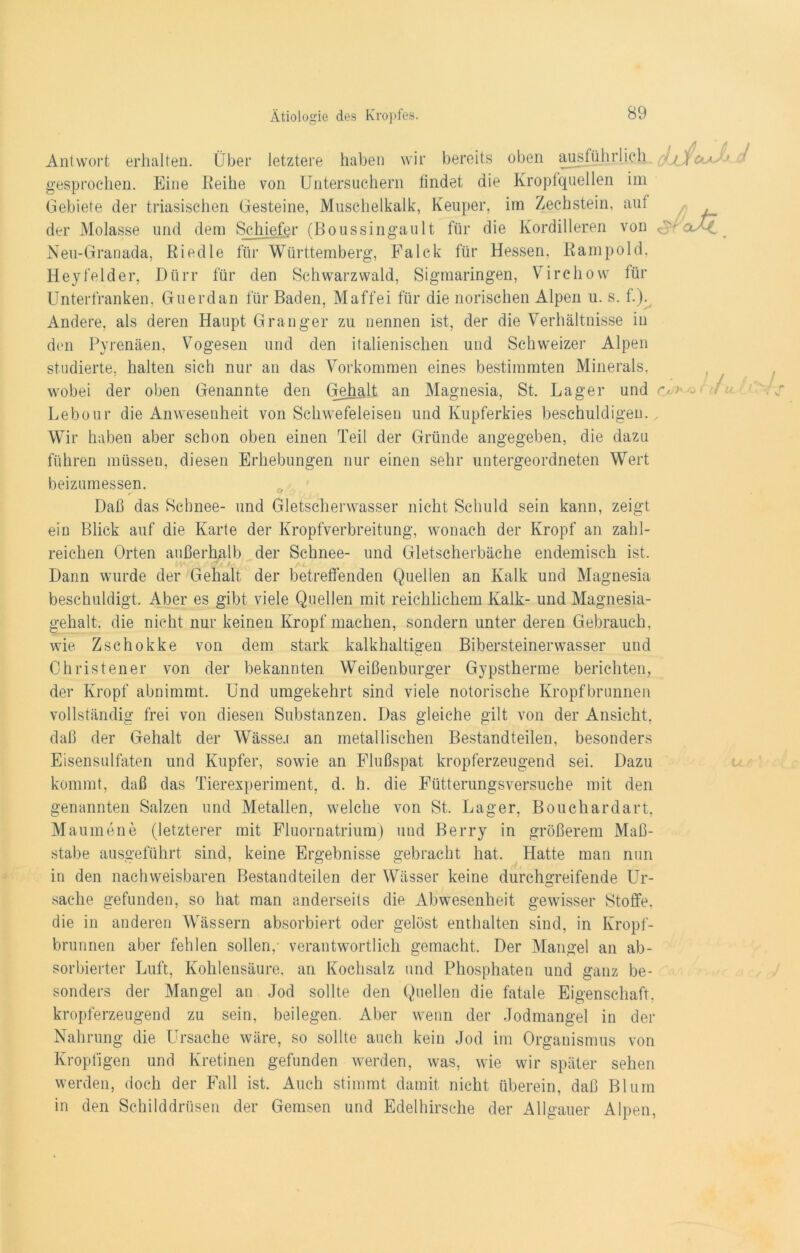 CkA- ) / h -O ( 11 U Antwort erhalten. Über letztere haben wir bereits oben ausführlich gesprochen. Eine Reihe von Untersuchern findet die Kropfquellen im Gebiete der triasischen Gesteine, Muschelkalk, Keuper, im Zechstein, aut der Molasse und dem Schiefer (Boussingault für die Kordilleren von oaC Neu-Granada, Riedle für Württemberg, Falck für Hessen, Rampold, Heyfelder, Dürr für den Schwarzwald, Sigmaringen, Virchow für Unterfranken, Guerdan für Baden, Maffei für die norischen Alpen u. s. f.). Andere, als deren Haupt Granger zu nennen ist, der die Verhältnisse in den Pyrenäen, Vogesen und den italienischen und Schweizer Alpen studierte, halten sich nur an das Vorkommen eines bestimmten Minerals, wobei der oben Genannte den Gehalt an Magnesia, St. Lager und Lebour die Anwesenheit von Schwefeleisen und Kupferkies beschuldigen.. Wir haben aber schon oben einen Teil der Gründe angegeben, die dazu führen müssen, diesen Erhebungen nur einen sehr untergeordneten Wert beizumessen. Daß das Schnee- und Gletscherwasser nicht Schuld sein kann, zeigt ein Blick auf die Karte der Kropfverbreitung, wonach der Kropf an zahl- reichen Orten außerhalb der Schnee- und Gletscherbäche endemisch ist. (V t A-i Dann wurde der Gehalt der betreffenden Quellen an Kalk und Magnesia beschuldigt. Aber es gibt viele Quellen mit reichlichem Kalk- und Magnesia- gehalt, die nicht nur keinen Kropf machen, sondern unter deren Gebrauch, wie Zschokke von dem stark kalkhaltigen Bibersteinerwasser und Christener von der bekannten Weißenburger Gypstherme berichten, der Kropf abnimmt. Und umgekehrt sind viele notorische Kropfbrunnen vollständig frei von diesen Substanzen. Das gleiche gilt von der Ansicht, daß der Gehalt der Wässe.i an metallischen Bestandteilen, besonders Eisensulfaten und Kupfer, sowie an Flußspat kropferzeugend sei. Dazu kommt, daß das Tierexperiment, d. h. die Fütterungsversuche mit den genannten Salzen und Metallen, welche von St. Lager, Bouchardart, Maumene (letzterer mit Fluornatrium) und Berry in größerem Maß- stabe ausgeführt sind, keine Ergebnisse gebracht hat. Platte man nun in den nachweisbaren Bestandteilen der Wässer keine durchgreifende Ur- sache gefunden, so hat man anderseits die Abwesenheit gewisser Stoffe, die in anderen Wässern absorbiert oder gelöst enthalten sind, in Kropf- brunnen aber fehlen sollen, verantwortlich gemacht. Der Mangel an ab- sorbierter Luft, Kohlensäure, an Kochsalz und Phosphaten und ganz be- sonders der Mangel an Jod sollte den Quellen die fatale Eigenschaft, kropferzeugend zu sein, die Ursache wäre j beilegen. Nahrung Aber wenn der Jodmangel in der so sollte auch kein Jod im Organismus von Kropfigen und Kretinen gefunden werden, was, wie wir später sehen werden, doch der Fall ist. Auch stimmt damit nicht überein, daß Blum in den Schilddrüsen der Gemsen und Edelhirsche der Allgäuer Alpen,
