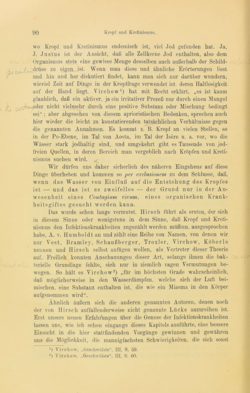 wo Kropf und Kretinismus endemisch ist, viel Jod gefunden hat. Ja, J. Justus ist der Ansicht, daß alle Zellkerne Jod enthalten, also dem Organismus stets eine gewisse Menge desselben auch außerhalb der Schild- drüse zu eigen .ist. Wenn man diese und ähnliche Erörterungen liest und hin und her diskutiert findet, kann man sich nur darüber wundern, wieviel Zeit auf Dinge in der Kropffrage verwendet ist. deren Haltlosigkeit auf der Hand liegt. Virchow1) hat mit Recht erklärt, „es ist kaum glaublich, daß ein aktiver, ja ein irritativer Prozeß nur durch einen Mangel oder nicht vielmehr durch eine positive Substanz oder Mischung bedingt sei“; aber abgesehen von diesem aprioristischen Bedenken, sprechen auch hier wieder die leicht zu konstatierenden tatsächlichen Verhältnisse gegen die genannten Annahmen. Es kommt z. B. Kropf an vielen Stellen, so in der Po-Ebene, im Tal von Aosta, im Tal der Isere u. a. vor, wo die Wässer stark jodhaltig sind, und umgekehrt gibt es Tausende von jod- freien Quellen, in deren Bereich man vergeblich nach Kröpfen und Kreti- nismus suchen wird. Wir dürfen uns daher sicherlich des näheren Eingehens auf diese Dinge überheben und kommen so per exclusionem zu dem Schlüsse, daß, wenn das Wasser von Einfluß auf die Entstehung des Kropfes ist — und das ist es zweifellos — der Grund nur in der An- wesenheit eines Contagium vivum, eines organischen Krank- heitsgiftes gesucht werden kann. Das wurde schon lange vermutet. Hirsch führt als ersten, der sich in diesem Sinne oder wenigstens in dem Sinne, daß Kropf und Kreti- nismus den Infektionskrankheiten zugezählt werden müßten, ausgesprochen habe, A. v. Humboldt an und zählt eine Reihe von Namen, von denen wir nur Vest, Bramley, Schaußberger, Troxler, Virchow, Köberle nennen und Hirsch selbst anfügen wollen, als Vertreter dieser Theorie auf. Freilich konnten Anschauungen dieser Art, solange ihnen die bak- terielle Grundlage fehlte, sich nur in ziemlich vagen Vermutungen be- wegen. So hält es Virchow2) „für im höchsten Grade wahrscheinlich, daß möglicherweise in den Wasserdämpfen, welche sich der Luft hei- mischen, eine Substanz enthalten ist, die wie ein Miasma in den Körper aufgenommen wird“. Ähnlich äußern sich die anderen genannten Autoren, denen noch der von Hirsch auffallenderweise nicht genannte Lücke anzureihen ist. Erst unsere neuen Erfahrungen über die Genese der Infektionskrankheiten lassen uns, wie ich schon eingangs dieses Kapitels ausführte, eine bessere Einsicht in die hier stattfindenden Vorgänge gewinnen und gewähren uns die Möglichkeit, die mannigfachsten Schwierigkeiten, die sich sonst D Virchow, „Geschwülste“, III, S. 59. 2) Virchow, „Geschwülste“, III, S. 60.