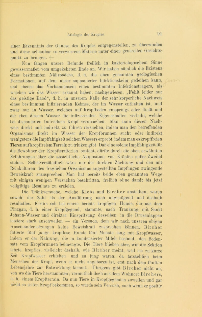 einer Erkenntnis der Genese des Kropfes entgegenstellen, zu überwinden und diese scheinbar so verworrene Materie unter einen generellen Gesichts- punkt zu bringen. Nun fangen unsere Befunde freilich in bakteriologischem Sinne gewissermaßen vom umgekehrten Ende an. Wir haben nämlich die Existenz eines bestimmten Nährbodens, d. h. die oben genannten geologischen Formationen, auf dem unser supponierter Infektionskeim gedeihen kann, und ebenso das Vorhandensein eines bestimmten Infektionsträgers, als welchen wir das Wasser erkannt haben, nachgewiesen. „Fehlt leider nur das geistige Band“, d. h. in unserem Falle der sehr körperliche Nachweis eines bestimmten infizierenden Keimes, der im Wasser enthalten ist, und zwar nur in Wasser, welches auf Kropfboden entspringt oder fließt und der eben diesem Wasser die infizierenden Eigenschaften verleiht, welche bei disponierten Individuen Kropf verursachen. Man kann diesen Nach- weis direkt und indirekt zu führen versuchen, indem man den betreffenden Organismus direkt im Wasser der Kropfbrunnen sucht oder indirekt wenigstens die Impffähigkeit solchen Wassers erprobt, indem man es kropffreien Tieren auf kropffreiem Terrain zu trinken gibt Daß eine solche Impffähigkeit für die Bewohner der Kropfterritorien besteht, dürfte durch die oben erwähnten Erfahrungen über die absichtliche Akquisition von Kröpfen außer Zweifel stehen. Selbstverständlich wäre nur der direkten Züchtung und den mit Reinkulturen des fraglichen Organismus angestellten Impfungen zwingende Beweiskraft zuzusprechen. Man hat bereits beide eben genannten Wege mit einigen wenigen Versuchen beschriften, freilich ohne damit bis jetzt, vollgültige Resultate zu erzielen. Die Tränkversuche, welche Klebs und Bircher anstellten, waren sowohl der Zahl als der Ausführung nach ungenügend und deshalb resultatlos. Klebs sah bei einem bereits kropfigen Hunde, der aus dem Pinzgau, d. h. einer Kropfgegend, stammte, nach Tränkung mit Sankt Johann-Wasser und direkter Einspritzung desselben in die Drüsenlappen letztere stark anschwellen — ein Versuch, dem wir nach unseren obigen Auseinandersetzungen keine Beweiskraft zusprechen können. Bircher fütterte fünf junge kropflose Hunde fünf Monate lang mit Kropfwasser, indem er der Nahrung, die in kondensierter Milch bestand, den Boden- satz vom Kropfbrunnen beimengte. Die Tiere blieben aber, wie die Sektion lehrte, kropflos, vielleicht deshalb, wie Bircher meint, weil sie zu kurze Zeit Kropfwasser erhielten und zu jung waren, da tatsächlich beim Menschen der Kropf, wenn er nicht angeboren ist, erst nach dem fünften Lebensjahre zur Entwicklung kommt. Übrigens gibt Bircher nicht an, von wo die Tiere herstammten; vermutlich doch aus dem Wohnort Birchers, d. h. einem Kropfterrain. Da nun Tiere in Kropfgegenden zuweilen und gar nicht so selten Kropf bekommen, so würde sein Versuch, auch wenn er positiv