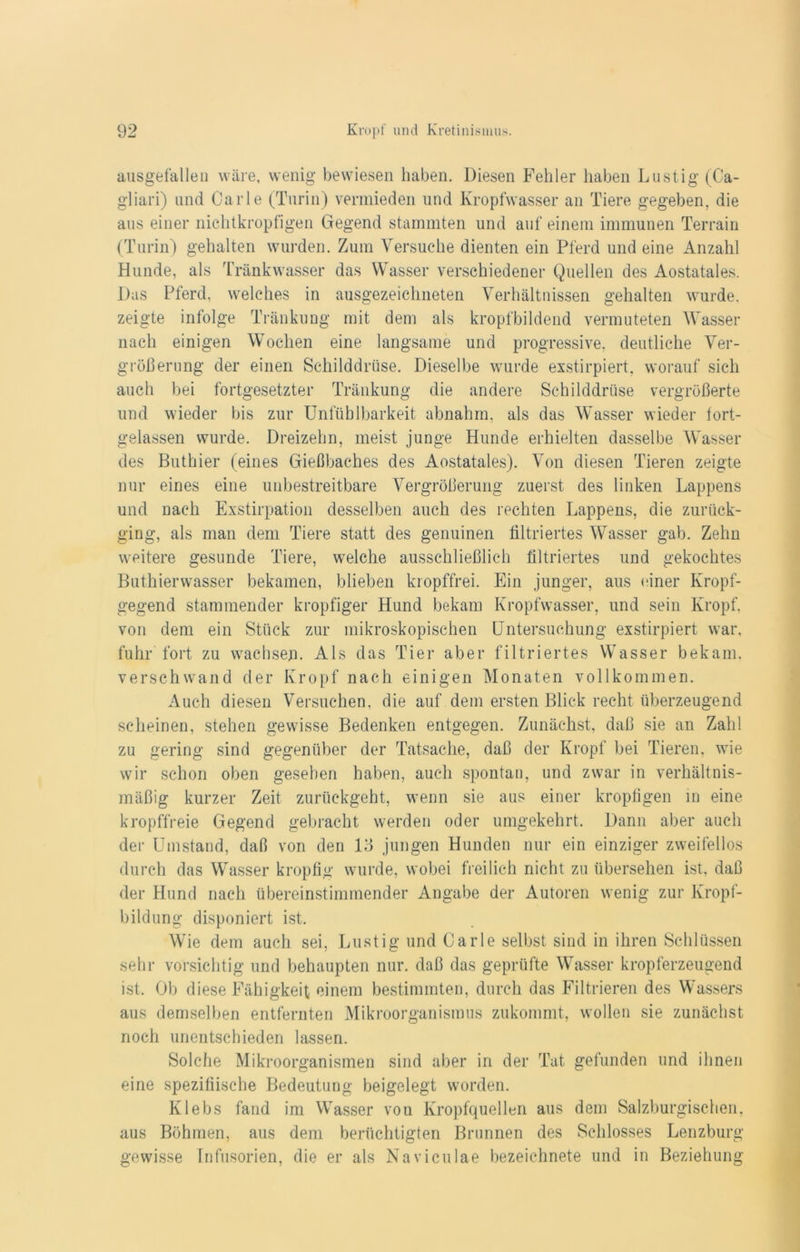 ausgefallen wäre, wenig bewiesen haben. Diesen Fehler haben Lustig (Ca- gliari) und Carle (Turin) vermieden und Kropfwasser an Tiere gegeben, die aus einer nichtkropfigen Gegend stammten und auf einem immunen Terrain (Turin) gehalten wurden. Zum Versuche dienten ein Pferd und eine Anzahl Hunde, als Tränkwasser das Wasser verschiedener Quellen des Aostatales. Das Pferd, welches in ausgezeichneten Verhältnissen gehalten wurde, zeigte infolge Tränkung mit dem als kropfbildend vermuteten Wasser nach einigen Wochen eine langsame und progressive, deutliche Ver- größerung der einen Schilddrüse. Dieselbe wurde exstirpiert, worauf sich auch bei fortgesetzter Tränkung die andere Schilddrüse vergrößerte und wieder bis zur Unfühlbarkeit abnahm, als das Wasser wieder fort- gelassen wurde. Dreizehn, meist junge Hunde erhielten dasselbe Wasser des Buthier (eines Gießbaches des Aostatales). Von diesen Tieren zeigte nur eines eine unbestreitbare Vergrößerung zuerst des linken Lappens und nach Exstirpation desselben auch des rechten Lappens, die zurück- ging, als man dem Tiere statt des genuinen filtriertes Wasser gab. Zehn weitere gesunde Tiere, welche ausschließlich filtriertes und gekochtes Buthierwasser bekamen, blieben kropffrei. Ein junger, aus einer Kropf- gegend stammender kropfiger Hund bekam Kropfwasser, und sein Kropf, von dem ein Stück zur mikroskopischen Untersuchung exstirpiert war, fuhr fort zu wachsen. Als das Tier aber filtriertes Wasser bekam, verschwand der Kropf nach einigen Monaten vollkommen. Auch diesen Versuchen, die auf dem ersten Blick recht überzeugend scheinen, stehen gewisse Bedenken entgegen. Zunächst, daß sie an Zahl zu gering sind gegenüber der Tatsache, daß der Kropf bei Tieren, wie wir schon oben gesehen haben, auch spontan, und zwar in verhältnis- mäßig kurzer Zeit zurückgeht, wenn sie aus einer kropfigen in eine kropffreie Gegend gebracht werden oder umgekehrt. Dann aber auch der Umstand, daß von den lß jungen Hunden nur ein einziger zweifellos durch das Wasser kropfig wurde, wobei freilich nicht zu übersehen ist, daß der Hund nach übereinstimmender Angabe der Autoren wenig zur Kropf- bildung disponiert ist. Wie dem auch sei, Lustig und Carle selbst sind in ihren Schlüssen sehr vorsichtig und behaupten nur. daß das geprüfte Wasser kropferzeugend ist. Ob diese Fähigkeit einem bestimmten, durch das Filtrieren des Wassers aus demselben entfernten Mikroorganismus zukommt, wollen sie zunächst noch unentschieden lassen. Solche Mikroorganismen sind aber in der Tat gefunden und ihnen eine spezifiische Bedeutung beigelegt worden. Klebs fand im Wasser von Kropfquellen aus dem Salzburgischen, aus Böhmen, aus dem berüchtigten Brunnen des Schlosses Lenzburg gewisse Infusorien, die er als Naviculae bezeiehnete und in Beziehung