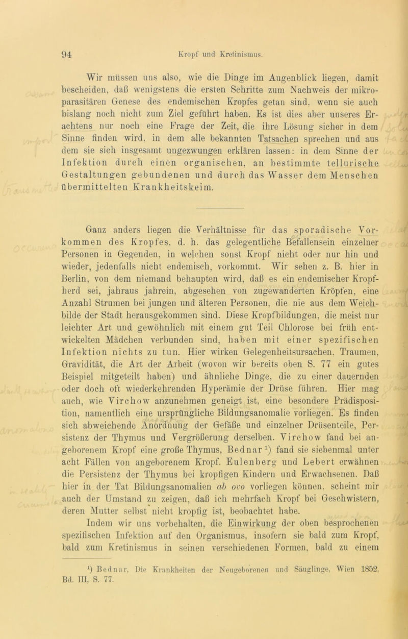 Wir müssen uns also, wie die Dinge im Augenblick liegen, damit bescheiden, daß wenigstens die ersten Schritte zum Nachweis der mikro- parasitären Genese des endemischen Kropfes getan sind, wenn sie auch bislang noch nicht zum Ziel geführt haben. Es ist dies aber unseres Er- achtens nur noch eine Frage der Zeit, die ihre Lösung sicher in dem Sinne finden wird, in dem alle bekannten Tatsachen sprechen und aus dem sie sich insgesamt ungezwungen erklären lassen: in dem Sinne der Infektion durch einen organischen, an bestimmte tellurische Gestaltungen gebundenen und durch das Wasser dem Menschen übermittelten Krankheitskeim. Ganz anders liegen die Verhältnisse für das sporadische Vor- kommen des Kropfes, d. h. das gelegentliche Befallensein einzelner Personen in Gegenden, in welchen sonst Kropf nicht oder nur hin und wieder, jedenfalls nicht endemisch, vorkommt. Wir sehen z. B. hier in Berlin, von dem niemand behaupten wird, daß es ein endemischer Kropf- herd sei, jahraus jahrein, abgesehen von zugewanderten Kröpfen, eine Anzahl Strumen bei jungen und älteren Personen, die nie aus dem Weich- bilde der Stadt herausgekommen sind. Diese Kropfbildungen, die meist nur leichter Art und gewöhnlich mit einem gut Teil Chlorose bei früh ent- wickelten Mädchen verbunden sind, haben mit einer spezifischen Infektion nichts zu tun. Hier wirken Gelegenheitsursachen. Traumen, Gravidität, die Art der Arbeit (wovon wir bereits oben S. 77 ein gutes Beispiel mitgeteilt haben) und ähnliche Dinge, die zu einer dauernden oder doch oft wiederkehrenden Hyperämie der Drüse führen. Hier mag auch, wie Virchow anzunehmen geneigt ist, eine besondere Prädisposi- tion, namentlich eine ursprüngliche Bildungsanomalie vorliegen. Es finden sich abweichende Anordnung der Gefäße und einzelner Drüsenteile, Per- sistenz der Thymus und Vergrößerung derselben. Virchow fand bei an- geborenem Kropf eine große Thymus, Bednar1) fand sie siebenmal unter acht Fällen von angeborenem Kropf. Eulenberg und Lebert erwähnen die Persistenz der Thymus bei kropfigen Kindern und Erwachsenen. Daß hier in der Tat Bildungsanomalien ab ovo vorliegen können, scheint mir auch der Umstand zu zeigen, daß ich mehrfach Kropf bei Geschwistern, deren Mutter selbst nicht kropfig ist, beobachtet habe. Indem wir uns Vorbehalten, die Einwirkung der oben besprochenen spezifischen Infektion auf den Organismus, insofern sie bald zum Kropf, bald zum Kretinismus in seinen verschiedenen Formen, bald zu einem 1) Bednar, Die Krankheiten der Neugeborenen und Säuglinge, Wien 1852, Bd. III, S. 77.