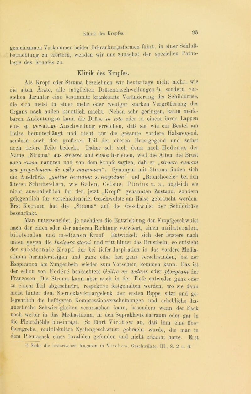 gemeinsamen Vorkommen beider Erkrankungsformen führt, in einer Schluß- betrachtung zu erörtern, wenden wir uns zunächst der speziellen Patho- logie des Kropfes zu. Klinik des Kropfes. Als Kropf oder Struma bezeichnen wir heutzutage nicht mehr, wie die alten Ärzte, alle möglichen Drüsenanschwellungen x), sondern ver- stehen darunter eine bestimmte krankhafte Veränderung der Schilddrüse, die sich meist in einer mehr oder weniger starken Vergrößerung des Organs nach außen kenntlich macht. Neben sehr geringen, kaum merk- baren Andeutungen kann die Drüse in toto oder in einem ihrer Lappen eine sp gewaltige Anschwellung erreichen, daß sie wie ein Beutel am Halse herunterhängt und nicht nur die gesamte vordere Halsgegend, sondern auch den größeren Teil der oberen Brustgegend und selbst noch tiefere Teile bedeckt. Daher soll sich denn nach Hedenus der Name „Struma“ aus struere und ruma herleiten, weil die Alten die Brust auch ruma nannten und von dem Kropfe sagten, daß er „struere rurnam seu propedentem de collo mammamu. Synonym mit Struma finden sich die Ausdrücke „guttur tumidum s. turgidum“ und „Bronchocele“ bei den älteren Schriftstellern, wie Galen, Celsus, Plinius u. a., obgleich sie nicht ausschließlich für den jetzt „Kropf“ genannten Zustand, sondern gelegentlich für verschiedenerlei Geschwülste am Plalse gebraucht werden. Erst Kortum hat die „Struma“ auf die Geschwulst der Schilddrüse beschränkt. Man unterscheidet, je nachdem die Entwicklung der Kropfgeschwulst nach der einen oder der anderen Richtung vorwiegt, einen unilateralen, bilateralen und medianen Kropf. Entwickelt sich der letztere nach unten gegen die Incisura sterni und tritt hinter das Brustbein, so entsteht der substernale Kropf, der bei tiefer Inspiration in das vordere Media- stinum heruntersteigen und ganz oder fast ganz verschwinden, bei der Exspiration am Zungenbein wieder zum Vorschein kommen kann. Das ist der schon von Fodere beobachtete Goitre en dedans oder plongeant der Franzosen. Die Struma kann aber auch in der Tiefe entweder ganz oder zu einem Teil abgeschnürt, respektive festgehalten werden, wo sie dann meist hinter dem Sternoklavikulargelenk der ersten Rippe sitzt und ge- legentlich die heftigsten Kompressionserscheinungen und erhebliche dia- gnostische Schwierigkeiten verursachen kann, besonders wenn der Sack noch weiter in das Mediastinum, in den Supraklavikularraum oder gar in die Pleurahöhle hineinragt. So führt Virchow an, daß ihm eine über faustgroße, multilokuläre Zystengeschwulst gebracht wurde, die man in dem Pleurasack eines Invaliden gefunden und nicht erkannt hatte. Erst 2) Siehe die historischen Angaben in Virchow, Geschwülste, III., S. 2 u. ff.