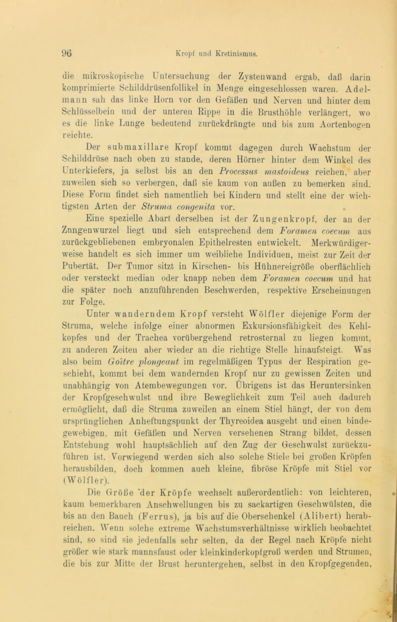 die mikroskopische Untersuchung* der Zysten wand ergab, daß darin komprimierte Schilddrüsenfollikel in Menge eingeschlossen waren. Adel- mann sah das linke Horn vor den Gefäßen und Nerven und hinter dem Schlüsselbein und der unteren Rippe in die Brusthöhle verlängert, wo es die linke Lunge bedeutend zurückdrängte und bis zum Aortenbogen reichte. Der submaxillare Kropf kommt dagegen durch Wachstum der Schilddrüse nach oben zu stände, deren Hörner hinter dem Winkel des Unterkiefers, ja selbst bis an den Processus mastoideus reichen,' aber zuweilen sich so verbergen, daß sie kaum von außen zu bemerken sind. Diese Form findet sieh namentlich bei Kindern und stellt eine der wich- tigsten Arten der Struma congenita vor. Eine spezielle Abart derselben ist der Zungenkropf, der an der Znngenwurzel liegt und sich entsprechend dem Foramen coecmn aus zurückgebliebenen embryonalen Epithelresten entwickelt. Merkwürdiger- weise handelt es sich immer um weibliche Individuen, meist zur Zeit der Pubertät. Der Tumor sitzt in Kirschen- bis Hühnereigröße oberflächlich oder versteckt median oder knapp neben dem Foramen coecum und hat die später noch anzuführenden Beschwerden, respektive Erscheinungen zur Folge. Unter wanderndem Kropf versteht Wölfler diejenige Form der Struma, welche infolge einer abnormen Exkursionsfähigkeit des Kehl- kopfes und der Trachea vorübergehend retrosternal zu liegen kommt, zu anderen Zeiten aber wieder an die richtige Stelle hinaufsteigt. Was also beim Goitre plongeant im regelmäßigen Typus der Respiration ge- schieht, kommt bei dem wandernden Kropf nur zu gewissen Zeiten und unabhängig von Atembewegungen vor. Übrigens ist das Heruntersinken der Kropfgeschwulst und ihre Beweglichkeit zum Teil auch dadurch ermöglicht, daß die Struma zuweilen au einem Stiel hängt, der von dem ursprünglichen Anheftungspunkt der Thyreoidea ausgeht und einen binde- gewebigen. mit Gefäßen und Nerven versehenen Strang bildet, dessen Entstehung wohl hauptsächlich auf den Zug der Geschwulst zurückzu- führen ist. Vorwiegend werden sich also solche Stiele bei großen Kröpfen herausbilden, doch kommen auch kleine, fibröse Kröpfe mit Stiel vor (Wölfler). Die Größe 'der Kröpfe wechselt außerordentlich: von leichteren, kaum bemerkbaren Anschwellungen bis zu sackartigen Geschwülsten, die bis an den Bauch (Ferrus), ja bis auf die Oberschenkel (Alibert) herab- reichen. Wenn solche extreme Wachstumsverhältnisse wirklich beobachtet sind, so sind sie jedenfalls sehr selten, da der Regel nach Kröpfe nicht größer wie stark mannsfaust oder kleinkinderkopfgroß werden und Strumen, die bis zur Mitte der Brust heruntergehen, selbst in den Kropfgegenden,
