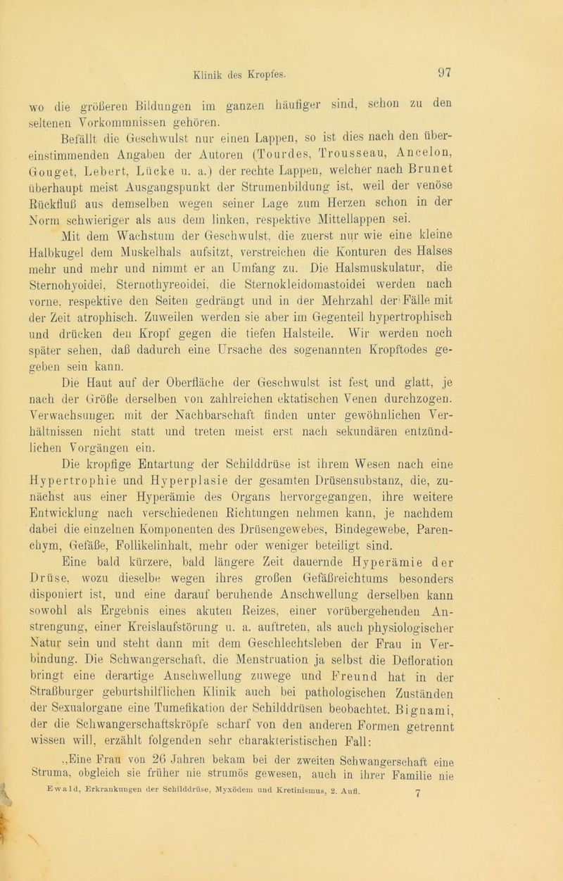 wo die größeren Bildungen im ganzen häufiger sind, schon zu den seltenen Vorkommnissen gehören. Befällt die Geschwulst nur einen Lappen, so ist dies nach den über- einstimmenden Angaben der Autoren (Tourdes, Trousseau, Ancelon, Gonget, Lebert, Lücke u. a.) der rechte Lappen, welcher nach Brunet überhaupt meist Ausgangspunkt der Strumenbildung ist, weil der venöse Rückfluß aus demselben wegen seiner Lage zum Herzen schon in der Norm schwieriger als aus dem linken, respektive Mittellappen sei. Mit dem Wachstum der Geschwulst, die zuerst nur wie eine kleine Halbkugel dem Muskelhals aufsitzt, verstreichen die Konturen des Halses mehr und mehr und nimmt er an Umfang zu. Die Halsmuskulatur, die Sternohyoidei, Sternothyreoidei, die Sternokleidomastoidei werden nach vorne, respektive den Seiten gedrängt und in der Mehrzahl der Fälle mit der Zeit atrophisch. Zuweilen werden sie aber im Gegenteil hypertrophisch und drücken den Kropf gegen die tiefen Halsteile. Wir werden noch später sehen, daß dadurch eine Ursache des sogenannten Kropftodes ge- geben sein kann. Die Haut auf der Oberfläche der Geschwulst ist fest und glatt, je nach der Größe derselben von zahlreichen ektatischen Venen durchzogen. Verwachsungen mit der Nachbarschaft finden unter gewöhnlichen Ver- hältnissen nicht statt und treten meist erst nach sekundären entzünd- lichen Vorgängen ein. Die kropfige Entartung der Schilddrüse ist ihrem Wesen nach eine Hypertrophie und Hyperplasie der gesamten Drüsensubstanz, die, zu- nächst aus einer Hyperämie des Organs hervorgegangen, ihre weitere Entwicklung nach verschiedenen Richtungen nehmen kann, je nachdem dabei die einzelnen Komponenten des Drüsengewebes, Bindegewebe, Paren- chym, Gefäße, Follikelinhalt, mehr oder weniger beteiligt sind. Eine bald kürzere, bald längere Zeit dauernde Hyperämie der Drüse, wozu dieselbe wegen ihres großen Gefäßreichtums besonders disponiert ist, und eine darauf beruhende Anschwellung derselben kann sowohl als Ergebnis eines akuten Reizes, einer vorübergehenden An- strengung, einer Kreislaufstörung u. a. auftreten, als auch physiologischer Natur sein und steht dann mit dem Geschlechtsleben der Frau in Ver- bindung. Die Schwangerschaft, die Menstruation ja selbst die Defloration bringt eine derartige Anschwellung zuwege und Freund hat in der Straßburger geburtshilflichen Klinik auch bei pathologischen Zuständen der Sexualorgane eine Tumefikation der Schilddrüsen beobachtet. Bignami, der die Schwangerschaftskröpfe scharf von den anderen Formen getrennt wissen will, erzählt folgenden sehr charakteristischen Fall: „Eine Frau von 26 Jahren bekam bei der zweiten Schwangerschaft eine Struma, obgleich sie früher nie strumös gewesen, auch in ihrer Familie nie Ewald, Erkrankungen der Schilddrüse, Myxödem und Kretinismus, 2. Aufl. 7
