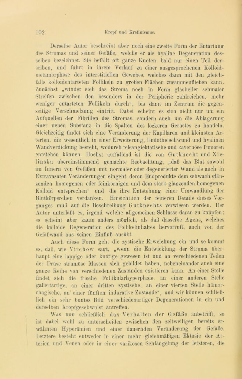 Derselbe Autor beschreibt aber noch eine zweite Form der Entartung des Stromas und seiner Gefäße, welche er als hyaline Degeneration des- selben bezeichnet. Sie befällt oft ganze Knoten, bald nur einen Teil der- selben. und führt in ihrem Verlauf zu einer ausgesprochenen Kolloid- metamorphose des interstitiellen Gewebes, welches dann mit den gleich- falls kolloidentarteten Follikeln zu großen Flächen zusammenfließen kann. Zunächst „windet sich das Stroma noch in Form glasheller schmaler Streifen zwischen den besonders in der Peripherie zahlreichen, mehr weniger entarteten Follikeln durch“, bis dann im Zentrum die gegen- seitige Verschmelzung eintritt. Dabei scheint es sich nicht nur um ein Aufquellen der Fibrillen des Stromas, sondern auch um die Ablagerung einer neuen Substanz in die Spalten des lockeren Gerüstes zu handeln. Gleichzeitig findet sich eine Veränderung der Kapillaren und kleinsten Ar- terien, die wesentlich in einer Erweiterung, Endothelschwund und hyalinen Wand verdickung besteht, wodurch teleangiektatisehe und kavernöse Tumoren entstehen können. Höchst auffallend ist die von Gutknecht und Zie- linska übereinstimmend gemachte Beobachtung, „daß das Blut sowohl im Innern von Gefäßen mit normaler oder degenerierter Wand als auch in Extravasaten Veränderungen eingeht, deren Endprodukte dem schwach glän- zenden homogenen oder feinkörnigen und dem stark glänzenden homogenen Kolloid entsprechen“ und Blutkörperchen verdanken. die ihre Entstehung einer Umwandlung der Hinsichtlich der feineren Details dieses Vor- ganges muß auf die Beschreibung Gutknechts verwiesen werden. Der Autor unterläßt es, irgend welche allgemeinen Schlüsse daran zu knüpfen; es scheint aber kaum anders möglich, als daß dasselbe Agens, welches die kolloide Degeneration des Follikelinhaltes hervorruft, auch von der Gefäßwand aus seinen Einfluß ausübt. Auch diese Form geht die zystische Erweichung ein und so kommt es, daß, wie Virchow sagt, „wenn die Entwicklung der Struma über- haupt eine lappige oder knotige gewesen ist und au verschiedenen Teilen der Drüse strumöse Massen sich gebildet haben, nebeneinander auch eine ganze Reihe von verschiedenen Zuständen existieren kann. An einer Stelle findet sich die frische Follikularhyperplasie, an einer anderen Stelle gallertartige, an einer dritten zystische, an einer vierten Stelle hämor- rhagische, an' einer fünften indurative Zustände“, und wir können schließ- lich ein sehr buntes Bild verschiedenartiger Degenerationen in ein und derselben Kropfgeschwulst antreffen. Was nun schließlich das Verhalten der Gefäße anbetrifft, so ist dabei wohl zu unterscheiden zwischen den zeitweiligen bereits er- wähnten Hyperämien und einer dauernden Veränderung der Gefäße. Letztere besteht entweder in einer mehr gleichmäßigen Ektasie der Ar- terien und Venen oder in einer varikösen Schlängelung der letzteren, die