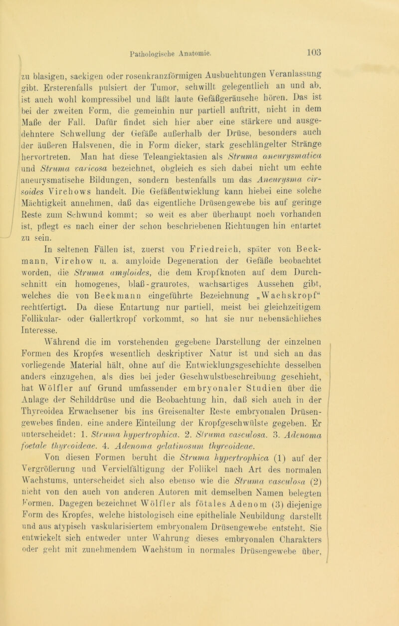 zu blasigen, sackigen oder rosenkranzförmigen Ausbuchtungen Veranlassung gibt. Ersterenfalls pulsiert der Tumor, schwillt gelegentlich an und ab, ist auch wohl kompressibel und läßt laute Gefäßgeräusche hören. Das ist bei der zweiten Form, die gemeinhin nur partiell auftritt, nicht in dem Maße der Fall. Dafür findet sich hier aber eine stärkere und ausge- dehntere Schwellung der Gefäße außerhalb der Drüse, besonders auch der äußeren Halsvenen, die in Form dicker, stark geschlängelter Stränge hervortreten. Man hat diese Teleangiektasien als Struma aneurysmatica und Struma varicosa bezeichnet, obgleich es sich dabei nicht um echte aneurysmatische Bildungen, sondern bestenfalls um das Aneurysma cir- soides Virchows handelt. Die Gefäßentwicklung kann hiebei eine solche Mächtigkeit annehmen, daß das eigentliche Drüsengewebe bis auf geringe Reste zum Schwund kommt; so weit es aber überhaupt noch vorhanden ist, pßegt es nach einer der schon beschriebenen Richtungen hin entartet zu sein. In seltenen Fällen ist, zuerst von Friedreich, später von Beck- mann, Virchow u. a. amyloide Degeneration der Gefäße beobachtet worden, die Struma amyloides, die dem Kropfknoten auf dem Durch- schnitt ein homogenes, blaß-graurotes, wachsartiges Aussehen gibt, welches die von Beckmann eingeführte Bezeichnung „Wachskropf“ rechtfertigt. Da diese Entartung nur partiell, meist bei gleichzeitigem Follikulär- oder Gallertkropf vorkommt, so hat sie nur nebensächliches Interesse. Während die im vorstehenden gegebene Darstellung der einzelnen Formen des Kropfes wesentlich deskriptiver Natur ist und sich an das vorliegende Material hält, ohne auf die Entwicklungsgeschichte desselben anders einzugehen, als dies bei jeder Geschwulstbeschreibung geschieht, hat Wölfl er auf Grund umfassender embryonaler Studien über die Anlage der Schilddrüse und die Beobachtung hin, daß sich auch in der Thyreoidea Erwachsener bis ins Greisenalter Reste embryonalen Drüsen- gewebes finden, eine andere Einteilung der Kropfgeschwülste gegeben. Er unterscheidet: 1. Struma hypertrophica. 2. Struma vasculosa. 3. Adenoma foetale thyreoideae. 4. Adenoma gelatinosum thyreoideae. Von diesen Formen beruht die Struma hypertrophica (1) auf der Vergrößerung und Vervielfältigung der Follikel nach Art des normalen Wachstums, unterscheidet sich also ebenso wie die Struma vasculosa (2) nicht von den auch von anderen Autoren mit demselben Namen belegten Formen. Dagegen bezeichnet Wölfler als fötales Adenom (3) diejenige Form des Kropfes, welche histologisch eine epitheliale Neubildung darstellt und aus atypisch vaskularisiertem embryonalem Drüsengewebe entsteht. Sie entwickelt sich entweder unter Wahrung dieses embryonalen Charakters oder geht mit zunehmendem Wachstum in normales Drüsengewebe über.