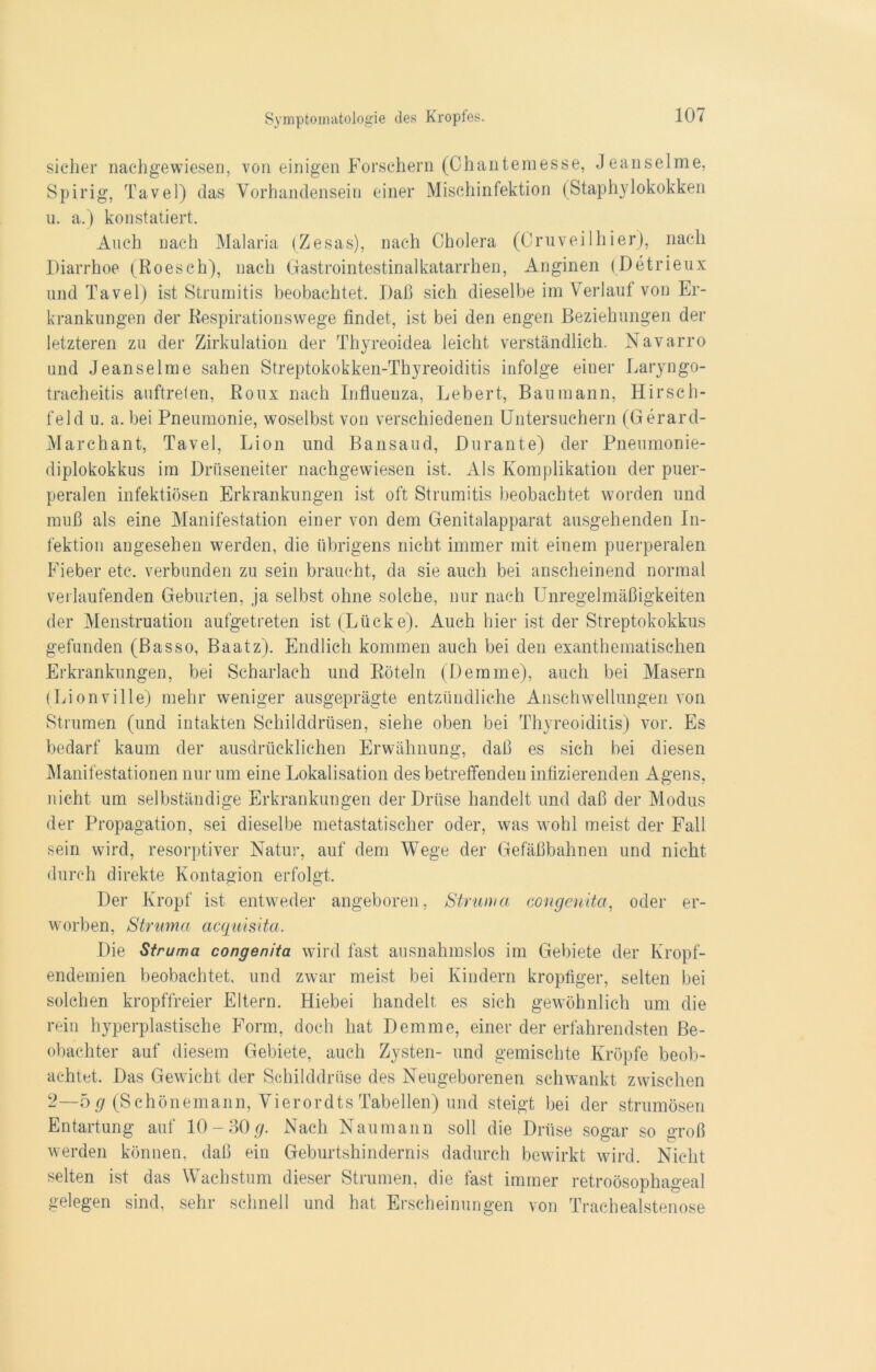 sicher nachgewiesen, von einigen Forschern (Chanteraesse, Jeanselme, Spirig, Tavel) das Vorhandensein einer Mischinfektion (Staphylokokken u. a.) konstatiert. Auch nach Malaria (Zesas), nach Cholera (Cruveilhier), nach Diarrhoe (Roesch), nach Gastrointestinalkatarrhen, Anginen (Detrieux und Tavel) ist Strumitis beobachtet. Daß sich dieselbe im Verlauf von Er- krankungen der Respirationswege findet, ist bei den engen Beziehungen der letzteren zu der Zirkulation der Thyreoidea leicht verständlich. Navarro und Jeanselme sahen Streptokokken-Thyreoiditis infolge einer Laryngo- tracheitis auftreten, Roux nach Influenza, Lebert, Bau mann, Hirsch- feld u. a. bei Pneumonie, woselbst von verschiedenen Untersuchern (Gerard- Marchant, Tavel, Lion und Bansaud, Durante) der Pneumonie- diplokokkus im Drüseneiter nachgewiesen ist. Als Komplikation der puer- peralen infektiösen Erkrankungen ist oft Strumitis beobachtet worden und muß als eine Manifestation einer von dem Genitalapparat ausgehenden In- fektion angesehen werden, die übrigens nicht immer mit einem puerperalen Fieber etc. verbunden zu sein braucht, da sie auch bei anscheinend normal verlaufenden Geburten, ja selbst ohne solche, nur nach Unregelmäßigkeiten der Menstruation aufgetreten ist (Lücke). Auch hier ist der Streptokokkus gefunden (Basso, Baatz). Endlich kommen auch bei den exanthematischen Erkrankungen, bei Scharlach und Röteln (Demme), auch bei Masern (Lionville) mehr weniger ausgeprägte entzündliche Anschwellungen von Strumen (und intakten Schilddrüsen, siehe oben bei Thyreoiditis) vor. Es bedarf kaum der ausdrücklichen Erwähnung, daß es sich bei diesen Manifestationen nur um eine Lokalisation des betreffenden infizierenden Agens, nicht um selbständige Erkrankungen der Drüse handelt und daß der Modus der Propagation, sei dieselbe metastatischer oder, was wohl meist der Fall sein wird, resorptiver Natur, auf dem Wege der Gefäßbahnen und nicht durch direkte Kontagion erfolgt. Der Kropf ist entweder angeboren, Struma congenita, oder er- worben, Struma acquisita. Die Struma congenita wird fast ausnahmslos im Gebiete der Kropf- endemien beobachtet, und zwar meist bei Kindern kropfiger, selten bei solchen kropffreier Eltern. Hiebei handelt es sich gewöhnlich um die rein hyperplastische Form, doch hat Demme, einer der erfahrendsten Be- obachter auf diesem Gebiete, auch Zysten- und gemischte Kröpfe beob- achtet. Das Gewicht der Schilddrüse des Neugeborenen schwankt zwischen 2—5 g (Schönemann, Vierordts Tabellen) und steigt bei der strumösen Entartung auf 10-30#. Nach Naumann soll die Drüse sogar so oToß werden können, daß ein Geburtshindernis dadurch bewirkt wird. Nicht selten ist das Wachstum dieser Strumen, die fast immer retroösophageal gelegen sind, sehr schnell und hat Erscheinungen von Trachealstenose