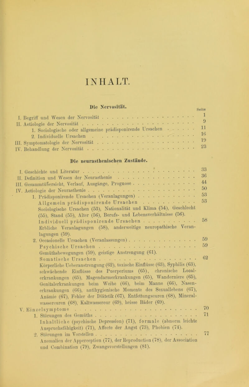 INHALT. Die Nervosität. T. Begriff und Wesen der Nervosität II. Aetiologie der Nervosität 1. Sociologische oder allgemeine prädisponirende Ursachen 2. Individuelle Ursachen III. Symptomatologie der Nervosität IV. Behandlung der Nervosität Seite 1 9 11 16 19 23 Die neurastlienisehen Zustände. I. Geschichte und Literatur II. Definition und Wesen der Neurasthenie IIT. Gesammtüßersicht, Verlauf, Ausgänge, Prognose IV. Aetiologie der Neurasthenie 1. Prädisponirende Ursachen (Veranlagungen) Allgemein prädisponirende Ursachen Sociologische Ursachen (53), Nationalität und Klima (54), Geschlecht (55), Stand (55), Alter (56), Berufs- und Lebensverhältnisse (56). Individuell prädisponirende Ursachen Erbliche Veranlagungen (58), anderweitige neuropathische Veran- lagungen (59). 2. Oecasionelle Ursachen (Veranlassungen) Psychische Ursachen Gernüthsbewegungen (59), geistige Anstrengung (61). Somatische Ursachen . Körperliche Ueberanstrengung (62), toxische Einflüsse (63), Syphilis (63), schwächende Einflüsse des Puerperiums (65), chronische Local- erkrankungen (65), Magendarmerkrankungen (65), Wanderniere (65), Genitalerkrankungen beim Weibe (66), beim Manne (66), Nasen- erkrankungen (66), antihygienische Momente des Sexuallebens (67), Anämie (67), Fehler der Diätetik (67), Entfettungseuren (68), Mineral- wassercuren (68), Kaltwassercur (69), heisse Bäder (69). V. Einzelsymptome 1. Störungen des Gemüths Inhaltliche (psychische Depression) (71), formale (abnorm leichte Anspruchsfähigkeit) (71), Affecte der Angst (73), Phobien (74). 2. Störungen im Vorstellen Anomalien der Apperception (77), der Reproduction (78), der Association und Combination (79), Zwangsvorstellungen (81). 33 36 44 50 53 53 58 59 59 62 70 71 77