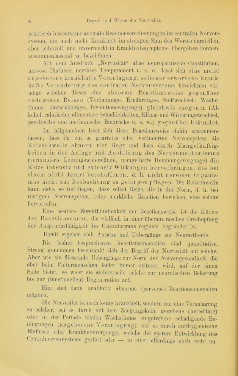 praktisch bedeutsame anomale Reactionserscheinungen im centralen Nerven- system, die noch nicht Krankheit im strengen Sinn des Wortes darstellen, aber jederzeit lind unvermerkt in Krankheitssymptome übergehen können, zusammenfassend zu bezeichnen. Mit dem Ausdruck „Nervosität“ alias neuropathische Constitution, nervöse Diathese, nervöses Temperament u. s. w., lässt sich eine meist angeborene krankhafte Veranlagung, seltener erworbene krank- hafte Veränderung des centralen Nervensystems bezeichnen, ver- möge welcher dieses eine abnorme Reactionsweise gegenüber endogenen Reizen (Verdauungs-, Ernährungs-, Stoffwechsel-, Wachs- thums-, Entwicklung^-, Involutionsvorgänge), gleichwie exogenen (Al- kohol, calorische, alimentäre Schädlichkeiten, Klima-und Witterungswechsel, psychische und mechanische Eindrücke u. s. w.) gegenüber bekundet. Im Allgemeinen lässt sich diese Reactionsweise dahin zusammen- fassen, dass für ein so geartetes oder verändertes Nervensystem die Reizschwelle abnorm tief liegt und dass durch Mangelhaftig- keiten in der Anlage und Ausbildung des Nervenmeckanismus (verminderte Leitungswiderstände, mangelhafte Hemmungsvorgänge) die Reize intensiv und extensiv Wirkungen hervorbringen, die bei einem nicht derart beschaffenen, d. h. nicht nervösen Organis- mus nicht zur Beobachtung zu gelangen pflegen. Die Reizschwelle kann dabei so tief liegen, dass selbst Reize, die in der Norm, d. h. bei rüstigem Nervensystem, keine merkliche Reaction bewirken, eine solche hervorrufen. Eine weitere Eigenthümlichkeit der Reactionsweise ist die Kürze der Reactionsdauer, die vielfach in einer überaus raschen Erschöpfung der Anspruchsfähigkeit des Centralorgans regionär begründet ist. Damit ergeben sich Ansätze und Uebergänge zur Neurasthenie. Die bisher besprochenen Reactionsanomalien sind quantitative. Streng genommen beschränkt sich der Begriff der Nervosität auf solche. e essende Hebeigän ge zur Norm der Nervengesundlieit, die aber beim Culturmenschen leider immer seltener wird, auf der einen Seite bietet, so weist sie andererseits solche zur neurotischen Belastung bis zur (functioneilen) Degeneration auf. Hier sind dann qualitativ abnorme (perverse) Reactionsanomalien möglich. Die Nervosität ist noch keine Krankheit, sondern nur eine Veranlagung zu solcher, sei es durch mit dem Zeugungskeim gegebene (hereditäre) oder in der Periode fötalen Wachsthums eingetretene schädigende Be- dingungen (angeborene Veranlagung), sei es durch antihygienische Einflüsse oder Krankheitsvorgänge, welche die spätere Entwicklung des Centralnervensystems gestört oder — in einer allerdings noch recht un-