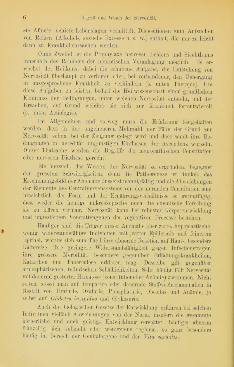 sie Affecte, schiefe Lebenslagen vermittelt, Dispositionen zum Aufsuchen von Reizen (Alkohol-, sexuelle Exeesse u. s. w.) enthält, die nur zu leicht dann zu Krankheitsursachen werden. Ohne Zweifel ist die Prophylaxe nervösen Leidens und Siechthums innerhalb des Rahmens der neurotischen Veranlagung möglich. Es er- wächst der Heilkunst dabei die erhabene Aufgabe, die Entstehung von Nervosität überhaupt zu verhüten oder, bei vorhandener, den Uebergang in ausgesprochene Krankheit zu verhindern (s. unten Therapie). Um diese Aufgaben zu leisten, bedarf die Heilwissenschaft einer gründlichen Kenntniss der Bedingungen, unter welchen Nervosität entsteht, und der Ursachen, auf Grund welcher sie sich zur Krankheit fortentwickelt (s. unten Aetiologie). Im Allgemeinen und vorweg muss die Erfahrung festgehalten werden, dass in der ungeheueren Mehrzahl der Fälle der Grund zur Nervosität schon bei der Zeugung gelegt wird und dass somit ihre Be- dingungen in hereditär ungünstigen Einflüssen der Ascendenz wurzeln. Dieser Thatsache werden die Begriffe der neuropathischen Constitution oder nervösen Diathese gerecht. Ein Versuch, das Wesen der Nervosität zu ergründen, begegnet den grössten Schwierigkeiten, denn die Pathogenese ist dunkel, das Erscheinungsbild der Anomalie äusserst mannigfaltig und die Abweichungen der Elemente des Centralnervensystems von der normalen Constitution sind hinsichtlich der Form und der Ernährungsverhältnisse so geringfügig, dass weder die heutige mikroskopische noch die chemische Forschung sie zu klären vermag. Nervosität kann bei robuster Körperentwicklung und ungestörtem Vonstattengehen der vegetativen Processe bestehen. Häufiger sind die Träger dieser Anomalie aber zarte, hypoplastische, wenig widerstandsfähige Individuen mit zarter Epidermis und feinerem Epithel, woraus sich zum Theil ihre abnorme Reaction auf Haut-, besonders Kältereize, ihre geringere Widerstandsfähigkeit gegen Infectionsträger, ihre grössere Morbilität, besonders gegenüber Erkältungskrankheiten, Katarrhen und Tubereulose erklären mag. Dasselbe gilt gegenüber atmosphärischen, teil arischen Schädlichkeiten. Sehr häufig fällt Nervosität mit dauernd gestörter Hämatose (constitutioneller Anämie) zusammen. Nicht selten stösst man auf temporäre oder dauernde Stoffwechselanomalien in Gestalt von Uraturie, Oxalurie, Phosphaterie, Obesitas und Anämie, ja selbst auf Diabetes insipidus und Glykosurie. Auch die biologischen Gesetze der Entwicklung erfahren bei solchen Individuen vielfach Abweichungen von der Norm, insofern die gesammte körperliche und auch geistige Entwicklung verspätet, häufiger abnorm frühzeitig sich vollzieht oder wenigstens regionär, so ganz besonders häufig im Bereich der Genitalorgane und der Vita sexualis.