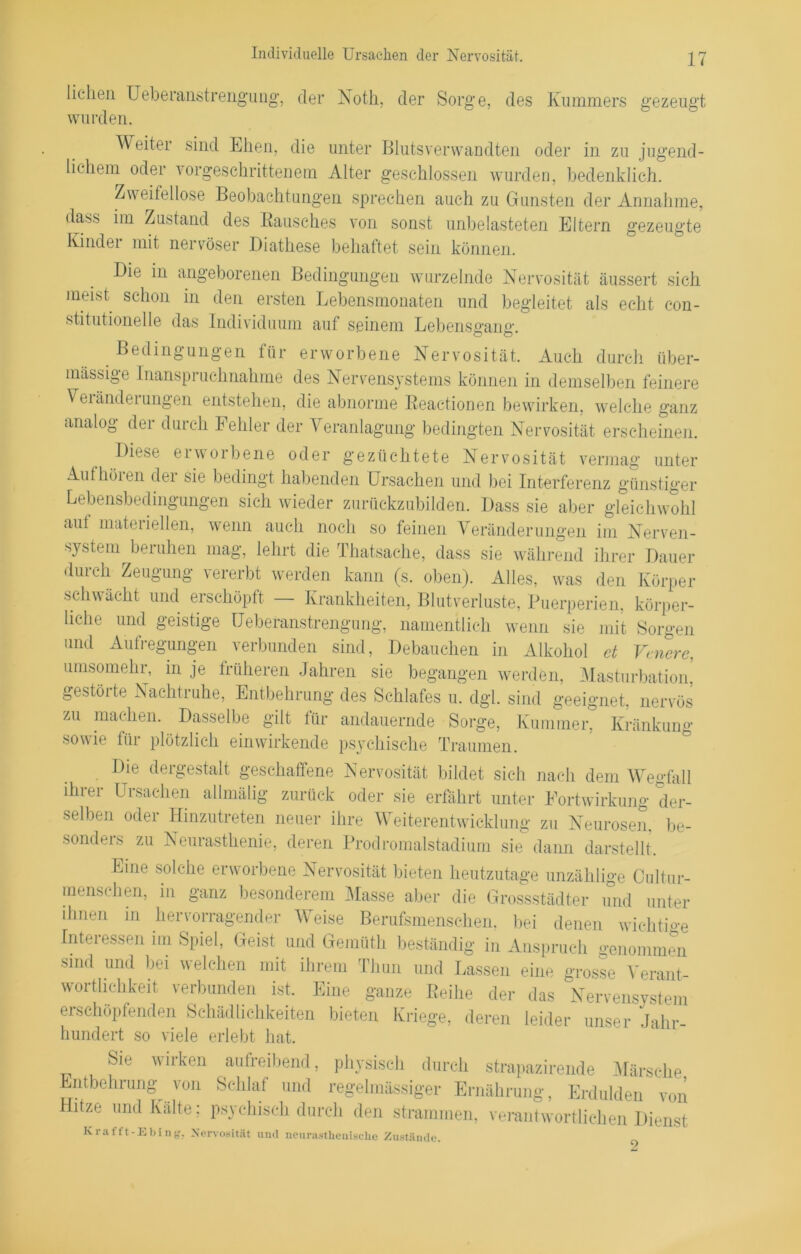 Individuelle Ursachen der Nervosität. des Kummers gezeugt liehen Ueberanstrengimg, der Noth, der Sorge, wurden. Weiter sind Ehen, die unter Blutsverwandten oder in zu jugend- lichem oder vorgeschrittenem Alter geschlossen wurden, bedenklich. Zweifellose Beobachtungen sprechen auch zu Gunsten der Annahme, dass im Zustand des Rausches von sonst unbelasteten Eltern gezeugte Kindei mit nervöser Diathese behaftet sein können. Die in angeborenen Bedingungen wurzelnde Nervosität äussert sich meist schon in den ersten Lebensmonaten und begleitet als echt con- stitutioneile das Individuum auf seinem Lebensgang. Bedingungen für erworbene Nervosität. Auch durch über- mässige Inanspruchnahme des Nervensystems können in demselben feinere Veränderungen entstehen, die abnorme Reactionen bewirken, welche ganz analog der durch Fehler der Veranlagung bedingten Nervosität erscheinen. Diese erworbene oder gezüchtete Nervosität vermag unter Aufhöien der sie bedingt habenden Ursachen und bei Interferenz günstiger Lebensbedingungen sich wieder zurüekzubilden. Dass sie aber gleichwohl aut materiellen, wenn auch noch so feinen Veränderungen im Nerven- system beruhen mag, lehrt die Thatsache, dass sie während ihrer Dauer durch Zeugung vererbt werden kann (s. oben). Alles, was den Körper schwächt und erschöpft — Krankheiten, Blutverluste, Puerperien, körper- liche und geistige IJeberanstrengung, namentlich wenn sie mit Sorgen und Aufregungen verbunden sind, Debauchen in Alkohol et Venere, umsomehr, in je früheren Jahren sie begangen werden, Masturbation,? gestörte Nachtruhe, Entbehrung des Schlafes u. dgl. sind geeignet, nervös zu machen. Dasselbe gilt für andauernde Sorge, Kummer, Kränkung sowie für plötzlich einwirkende psychische Traumen. Die dergestalt geschaffene Nervosität bildet sich nach dem Wegfall ihrer Ursachen allmälig zurück oder sie erfährt unter Fortwirkung der- selben oder Hinzutreten neuer ihre Weiterentwicklung zu Neurosen, be- sonders zu Neurasthenie, deren Prodromalstadium sie dann darstellt. Eine solche erworbene Nervosität bieten heutzutage unzählige Cultur- menschen, in ganz besonderem Masse aber die Grossstädter und unter ihnen in hervorragender Weise Berufsmenschen, bei denen wichtige Interessen im Spiel, Geist und Gemüth beständig in Anspruch genommen sind und bei welchen mit ihrem Thun und Lassen eine grosse Verant- wortlichkeit verbunden ist. Eine ganze Reihe der das Nervensystem erschöpfenden Schädlichkeiten bieten Kriege, deren leider unser Jahr- hundert so viele erlebt hat. Sie wirken aufreibend, physisch durch strapazirende Märsche Entbehrung von Schlaf und regelmässiger Ernährung, Erdulden von Hitze und Kälte; psychisch durch den strammen, verantwortlichen Dienst Krafft-Ebing, Nervosität und neurasthenische Zustände. 9