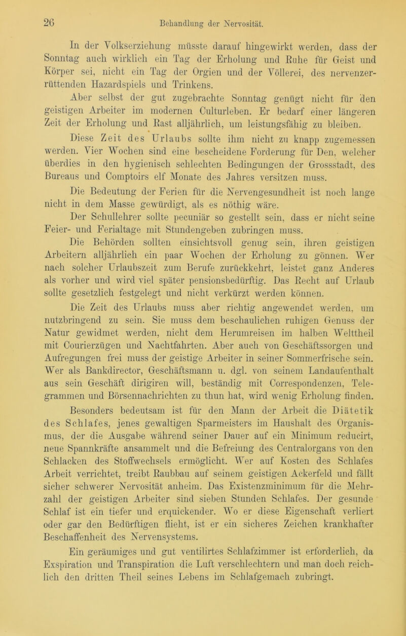 In der Volkserziehung müsste darauf hingewirkt werden, dass der Sonntag auch wirklich ein Tag der Erholung und Ruhe für Geist und Körper sei, nicht ein Tag der Orgien und der Völlerei, des nervenzer- rüttenden Hazardspiels und Trinkens. Aber selbst der gut zugebrachte Sonntag genügt nicht für den geistigen Arbeiter im modernen Culturleben. Er bedarf einer längeren Zeit der Erholung und Rast alljährlich, um leistungsfähig zu bleiben. « Diese Zeit des Urlaubs sollte ihm nicht zu knapp zugemessen werden. Vier Wochen sind eine bescheidene Forderung für Den, welcher überdies in den hygienisch schlechten Bedingungen der Grossstadt, des Bureaus und Comptoirs elf Monate des Jahres versitzen muss. Die Bedeutung der Ferien für die Nervengesundheit ist noch lange nicht in dem Masse gewürdigt, als es nöthig wäre. Der Schullehrer sollte pecuniär so gestellt sein, dass er nicht seine Feier- und Ferialtage mit Stundengeben zubringen muss. Die Behörden sollten einsichtsvoll genug sein, ihren geistigen Arbeitern alljährlich ein paar Wochen der Erholung zu gönnen. Wer nach solcher Urlaubszeit zum Berufe zurückkehrt, leistet ganz Anderes als vorher und wird viel später pensionsbedürftig. Das Recht auf Urlaub sollte gesetzlich festgelegt und nicht verkürzt werden können. Die Zeit des Urlaubs muss aber richtig angewendet werden, um nutzbringend zu sein. Sie muss dem beschaulichen ruhigen Genuss der Natur gewidmet werden, nicht dem Herumreisen im halben Welttheil mit Oourierzügen und Nachtfahrten. Aber auch von Geschäftssorgen und Aufregungen frei muss der geistige Arbeiter in seiner Sommerfrische sein. Wer als Bankdirector, Geschäftsmann u. dgl. von seinem Landaufenthalt aus sein Geschäft dirigiren will, beständig mit Correspondenzen, Tele- grammen und Börsennachrichten zu thun hat, wird wenig Erholung finden. Besonders bedeutsam ist für den Mann der Arbeit die Diätetik des Schlafes, jenes gewaltigen Sparmeisters im Haushalt des Organis- mus, der die Ausgabe während seiner Dauer auf ein Minimum reducirt, neue Spannkräfte ansammelt und die Befreiung des Centralorgans von den Schlacken des Stoffwechsels ermöglicht. Wer auf Kosten des Schlafes Arbeit verrichtet, treibt Raubbau auf seinem geistigen Ackerfeld und fällt sicher schwerer Nervosität anheim. Das Existenzminimum für die Mehr- zahl der geistigen Arbeiter sind sieben Stunden Schlafes. Der gesunde Schlaf ist ein tiefer und erquickender. Wo er diese Eigenschaft verliert oder gar den Bedürftigen flieht, ist er ein sicheres Zeichen krankhafter Beschaffenheit des Nervensystems. Ein geräumiges und gut ventilirtes Schlafzimmer ist erforderlich, da Exspiration und Transpiration die Luft verschlechtern und man doch reich- lich den dritten Theil seines Lebens im Schlafgemach zubringt.