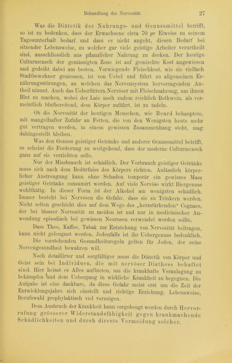 Was die Diätetik der Nahrungs- und Genussmittel betrifft, so ist zu bedenken, dass der Erwachsene circa 70 gr Eiweiss zu seinem Tagesunterhalt bedarf und dass es nicht angeht, diesen Bedarf bei sitzender Lebensweise, zu welcher gar viele geistige Arbeiter verurtheilt sind, ausschliesslich aus pflanzlicher Nahrung zu decken. Der heutige Culturmensch der gemässigten Zone ist auf gemischte Kost angewiesen und gedeiht dabei am besten. Vorwiegende Fleischkost, wie sie vielfach Stadtbewohner gemessen, ist von Uebel und führt zu allgemeinen Er- nährungsstörungen, an welchen das Nervensystem hervorragenden An- theil nimmt. xVucli das Ueberfüttern Nervöser mit Fleischnahrung, um ihnen Blut zu machen, wobei der Laie noch zudem reichlich Bothwein, als ver- meintlich blutbereitend, dem Körper zuführt, ist zu tadeln. Ob die Nervosität der heutigen Menschen, wie Beard behauptete, mit mangelhafter Zufuhr an Fetten, die von den Wenigsten heute mehr gut vertragen werden, in einem gewissen Zusammenhang steht, mag dahingestellt bleiben. Was den Genuss geistiger Getränke und anderer Genussmittel betrifft, so scheint die Forderung zu weitgehend, dass der moderne Culturmensch ganz auf sie verzichten solle. Nur der Missbrauch ist schädlich. Der Verbrauch geistiger Getränke muss sich nach dem Bedürfniss des Körpers richten. Anlässlich körper- licher Anstrengung kann ohne Schaden temporär ein gewisses Mass geistiger Getränke consumirt werden. Auf viele Nervöse wirkt Biergenuss wohlthätig. In dieser Form ist der Alkohol am wenigsten schädlich. Immer besteht bei Nervösen die Gefahr, dass sie zu Trinkern werden. Nicht selten geschieht dies auf dem Wege des „herzstärkenden“ Cognacs, der bei blosser Nervosität zu meiden ist und nur in medicinischer An- wendung episodisch bei gewissen Neurosen verwendet werden sollte. Dass Thee, Kaffee, Tabak zur Entstehung von Nervosität beitragen, kann nicht geleugnet werden. Jedenfalls ist ihr Uebergenuss bedenklich. Die vorstehenden Gesundheitsregeln gelten für Jeden, der seine Nervengesundheit bewahren will. Noch detaillirter und sorgfältiger muss die Diätetik von Körper und Geist sein bei Individuen, die mit nervöser Diathese behaftet sind. Hier heisst es Alles aufbieten, um die krankhafte Veranlagung zu bekämpfen und dem Uebergang in wirkliche Krankheit zu begegnen. Die Aufgabe ist eine dankbare, da diese Gefahr meist erst um die Zeit der Entwicklungsjahre sich einstellt und richtige Erziehung, Lebensweise. Berufswahl prophylaktisch viel vermögen. Dem Ausbruch der Krankheit kann vorgebeugt werden durch He r v o r- lutung gi össei ei V idei Standsfähigkeit gegen krankmachende Schädlichkeiten und durch direete Vermeidung solcher.