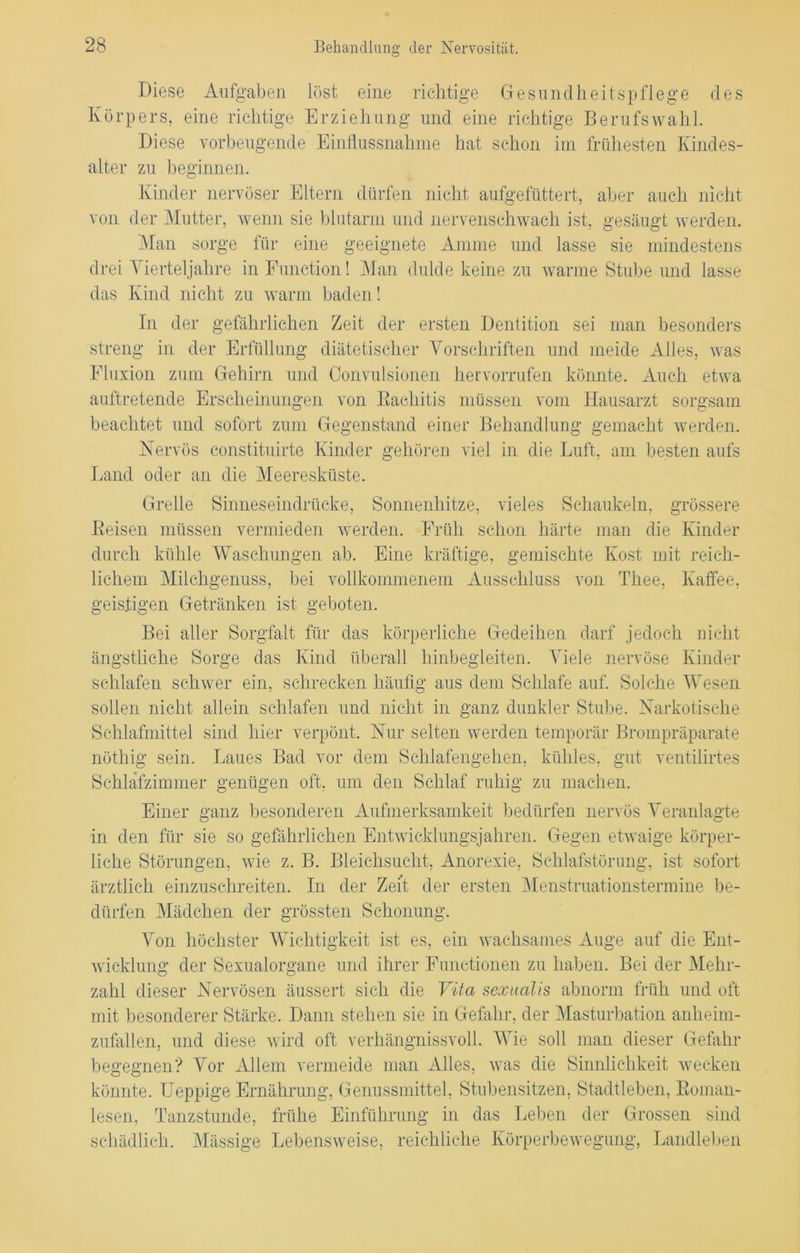 Diese Aufgaben löst eine richtige Gesundheitspflege des Körpers, eine richtige Erziehung und eine richtige Berufswahl. Diese vorbeugende Einflussnahme hat schon im frühesten Kindes- alter zu beginnen. Kinder nervöser Eltern dürfen nicht aufgefüttert, aber auch nicht von der Mutter, wenn sie blutarm und nervenschwach ist, gesäugt werden. Man sorge für eine geeignete Amme und lasse sie mindestens drei Vierteljahre in Function! Man dulde keine zu warme Stube und lasse das Kind nicht zu warm baden! In der gefährlichen Zeit der ersten Dentition sei man besonders streng in der Erfüllung diätetischer Vorschriften und meide Alles, was Fluxion zum Gehirn und Convulsionen hervorrufen könnte. Auch etwa auftretende Erscheinungen von Rachitis müssen vom Hausarzt sorgsam beachtet und sofort zum Gegenstand einer Behandlung gemacht werden. Nervös constituirte Kinder gehören viel in die Luft, am besten aufs Land oder an die Meeresküste. Grelle Sinneseindrücke, Sonnenhitze, vieles Schaukeln, grössere Reisen müssen vermieden werden. Früh schon härte man die Kinder durch kühle Waschungen ab. Eine kräftige, gemischte Kost mit reich- lichem Milchgenuss, bei vollkommenem Ausschluss von Thee, Kaffee, geistigen Getränken ist geboten. Bei aller Sorgfalt für das körperliche Gedeihen darf jedoch nicht ängstliche Sorge das Kind überall hinbegleiten. Viele nervöse Kinder schlafen schwer ein, schrecken häufig aus dem Schlafe auf. Solche Wesen sollen nicht allein schlafen und nicht in ganz dunkler Stube. Narkotische Schlafmittel sind hier verpönt. Nur selten werden temporär Brompräparate nöthig sein. Laues Bad vor dem Schlafengehen, kühles, gut ventilirtes Schlafzimmer genügen oft, um den Schlaf ruhig zu machen. Einer ganz besonderen Aufmerksamkeit bedürfen nervös Veranlagte in den für sie so gefährlichen Entwicklungsjahren. Gegen etwaige körper- liche Störungen, wie z. B. Bleichsucht, Anorexie, Schlafstörung, ist sofort ärztlich einzuschreiten. In der Zeit der ersten Menstruationstermine be- dürfen Mädchen der grössten Schonung. Von höchster Wichtigkeit ist es, ein wachsames Auge auf die Ent- wicklung der Sexualorgane und ihrer Functionen zu haben. Bei der Mehr- zahl dieser Nervösen äussert sich die Vita sexualis abnorm früh und oft mit besonderer Stärke. Dann stehen sie in Gefahr, der Masturbation anheim- zufallen, und diese wird oft verhängnissvoll. Wie soll man dieser Gefahr begegnen? Vor Allem vermeide man Alles, was die Sinnlichkeit wecken könnte. Ueppige Ernährung, Genussmittel, Stubensitzen, Stadtleben, Roman- lesen, Tanzstunde, frühe Einführung in das Leben der Grossen sind schädlich. Mässige Lebensweise, reichliche Körperbewegung, Landleben