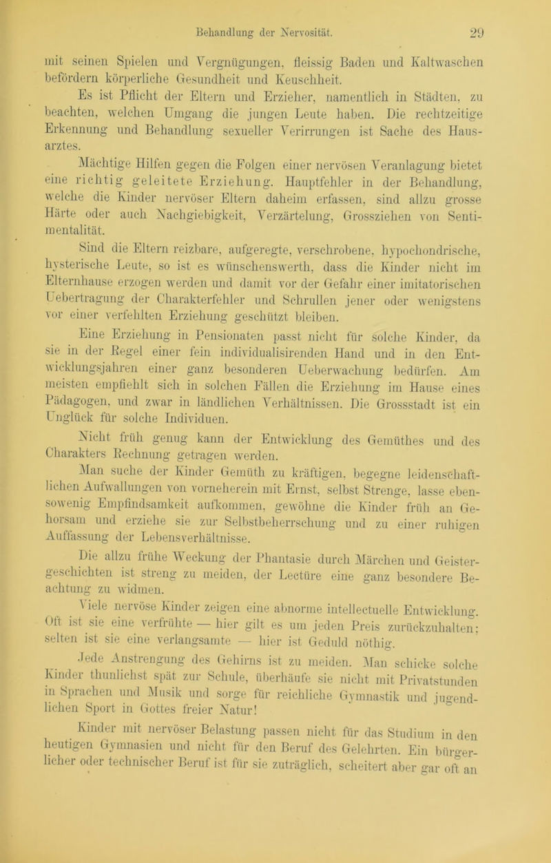 mit seinen Spielen und Vergnügungen, fleissig Baden und Kaltwaschen befördern körperliche Gesundheit und Keuschheit. Es ist Pflicht der Eltern und Erzieher, namentlich in Städten, zu beachten, welchen Umgang die jungen Leute haben. Die rechtzeitige Erkennung und Behandlung sexueller Verirrungen ist Sache des Haus- arztes. Mächtige Hilten gegen die Folgen einer nervösen Veranlagung bietet eine richtig geleitete Erziehung. Hauptfehler in der Behandlung, welche die Kinder nervöser Eltern daheim erfassen, sind allzu grosse Härte oder auch Nachgiebigkeit, Verzärtelung, Grossziehen von Senti- mentalität. Sind die Eltern reizbare, aufgeregte, verschrobene, hypochondrische, hysterische Leute, so ist es wtinschenswerth, dass die Kinder nicht im Elternhause erzogen werden und damit vor der Gefahr einer imitatorischen Lebertragung der Charakterfehler und Schrullen jener oder wenigstens vor einer verfehlten Erziehung geschützt bleiben. Eine Erziehung in Pensionaten passt nicht für solche Kinder, da sie in der Pegel einer fein individualisirenden Hand und in den Ent- wieklungsjähren einer ganz besonderen Ueberwachung bedürfen. Am meisten empfiehlt sich in solchen Fällen die Erziehung im Hause eines Pädagogen, und zwar in ländlichen Verhältnissen. Die Grossstadt ist ein Unglück für solche Individuen. Nicht früh genug kann der Entwicklung des Geinüthes und des Charakters Eecknung getragen werden. Man suche der Kinder Gemüth zu kräftigen, begegne leidenschaft- lichen Aufwallungen von vorneherein mit Einst, selbst Strenge, lasse eben- sowenig Empfindsamkeit aufkommen, gewöhne die Kinder früh an Ge- horsam und erziehe sie zur Selbstbeherrschung und zu einer ruhigen Auffassung der Lebensverhältnisse. Die allzu frühe V eckung der Phantasie durch Märchen und Geister- geschichten ist streng zu meiden, der Lectüre eine ganz besondere Be- achtung zu widmen. Viele nervöse Kinder zeigen eine abnorme inteilectuelle Entwicklung. Ott ist sie eine verfrühte hier gilt es um jeden Preis zurückzuhalten: selten ist sie eine verlangsamte — hier ist Geduld nöthiff Jede Anstrengung des Gehirns ist zu meiden. Man schicke solche Kinder thunlichst spät zur Schule, überhäufe sie nicht mit Privatstunden in Sprachen und Musik und sorge für reichliche Gymnastik und iu<rend- lielien Sport in Gottes freier Natur! Kinder mit nervöser Belastung passen nicht für das Studium in den heutigen Gymnasien und nicht für den Beruf des Gelehrten. Ein büroer- ücher odei technischer Beruf ist für sie zuträglich, scheitert aber gar oft an