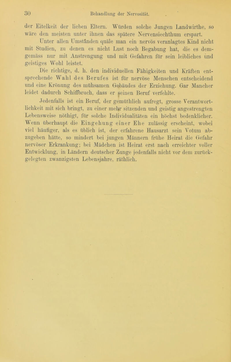 der Eitelkeit der lieben Eltern. Würden solche Jungen Landwirthe, so wäre den meisten unter ihnen das spätere Nervensiechthum erspart. Unter allen Umständen quäle man ein nervös veranlagtes Kind nicht mit Studien, zu denen es nicht Lust noch Begabung hat, die es dem- gemäss nur mit Anstrengung und mit Gefahren für sein leibliches und geistiges Wohl leistet. Die richtige, d. h. den individuellen Fähigkeiten und Kräften ent- sprechende Wahl des Berufes ist für nervöse Menschen entscheidend und eine Krönung des mühsamen Gebäudes der Erziehung. Gar Mancher leidet dadurch Schilfbruch, dass er seinen Beruf verfehlte. Jedenfalls ist ein Beruf, der gemüthlich aufregt, grosse Verantwort- lichkeit mit sich bringt, zu einer mehr sitzenden und geistig angestrengten Lebensweise nöthigt, für solche Individualitäten ein höchst bedenklicher. Wenn überhaupt die Eingehung einer Ehe zulässig erscheint, wobei viel häufiger, als es üblich ist, der erfahrene Hausarzt sein Votum ab- zugeben hätte, so mindert bei jungen Männern frühe Heirat die Gefahr nervöser Erkrankung; bei Mädchen ist Heirat erst nach erreichter voller Entwicklung, in Ländern deutscher Zunge jedenfalls nicht vor dem zurück- gelegten zwanzigsten Lebensjahre, räthlich.