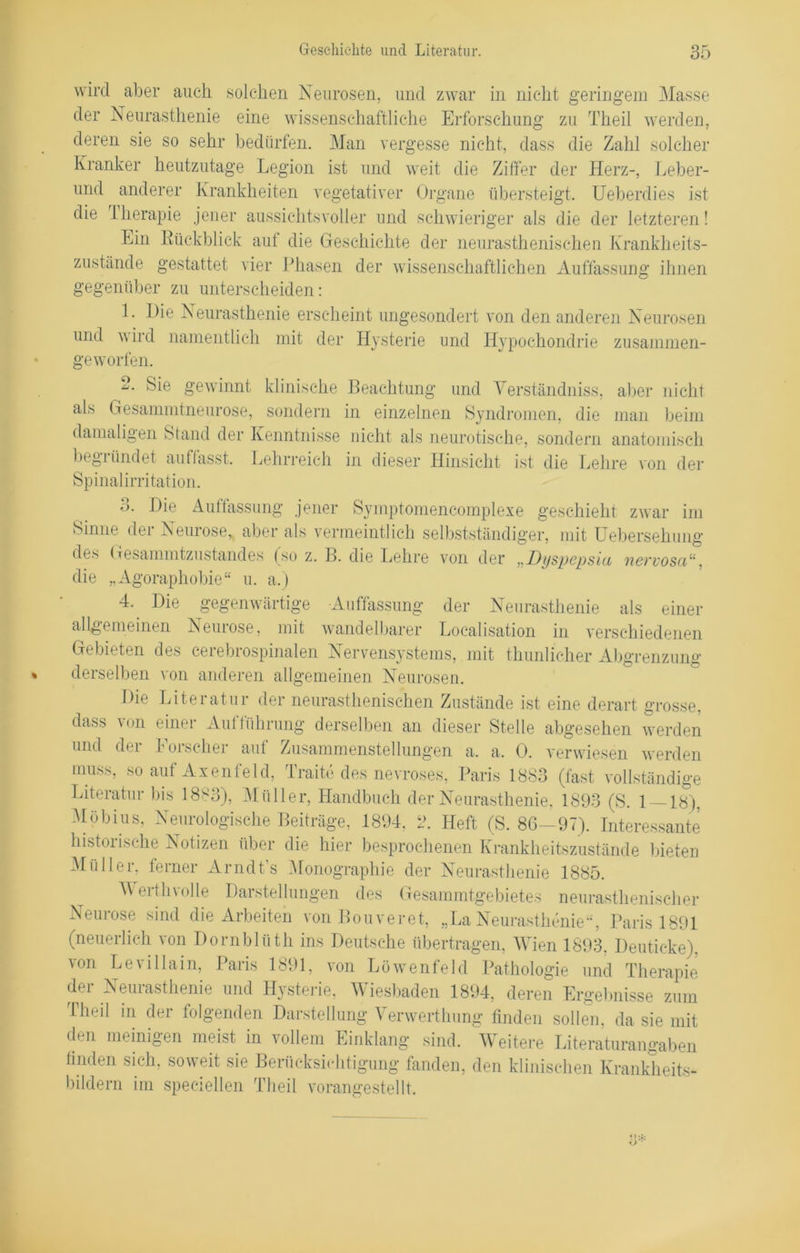 wird aber auch solchen Neurosen, und zwar in nicht geringem Masse der Neurasthenie eine wissenschaftliche Erforschung zu Theil werden, deren sie so sehr bedürfen. Man vergesse nicht, dass die Zahl solcher Kranker heutzutage Legion ist und weit die Ziffer der Herz-, Leber- und anderer Krankheiten vegetativer Organe übersteigt. Ueberdies ist die Therapie jener aussichtsvoller und schwieriger als die der letzteren! Lin Kückblick aut die Geschichte der neurasthenisehen Krankheits- zustände gestattet vier Phasen der wissenschaftlichen Auffassung ihnen gegenüber zu unterscheiden: 1. Hie Neurasthenie erscheint ungesondert von den anderen Neurosen und wird namentlich mit der Hysterie und Hypochondrie zusammen- ge worfen. o Sie gewinnt klinische als Gesammtneurose, sondern damaligen Stand der Kenntnisse begründet auffasst. Lehrreich Spinalirritation. 3. Die Auffassung jener Sinne der Neurose, aber als ver des Gesammtzustandes (so z. B die „Agoraphobie“ u. a.) Beachtung und Yerständniss, aber nicht in einzelnen Syndromen, die man beim nicht als neurotische, sondern anatomisch in dieser Hinsicht ist die Lehre von der Symptomencomplexe geschieht zwar im meintlich selbstständiger, mit Uebersehung die Lehre von der „Dyspepsia nervosa“, 4. Die gegenwärtige Auffassung der Neurasthenie als einer allgemeinen Neurose, mit wandelbarer Localisation in verschiedenen Gebieten des cerebrospinalen Nervensystems, mit thunlicher Abgrenzung derselben von anderen allgemeinen Neurosen. Die Literatur der neurasthenisehen Zustände ist eine derart grosse, dass von einer Aufführung derselben an dieser Stelle abgesehen werden und der Forscher auf Zusammenstellungen a. a. 0. verwiesen werden muss, so auf Axenfeld, Traite des nevroses, Paris 1883 (fast vollständige Literatur bis 1883), Müller, Handbuch der Neurasthenie. 1893 (S. 1 — 18), Möbius, Neurologische Beiträge, 1894. i\ Heft (S. 86—97). Interessante historische Notizen über die hier besprochenen Krankheitszustände bieten Müller, ferner Arndt’s Monographie der Neurasthenie 1885. Werth volle Darstellungen des Gesammtgebietes neurasthenischer Neurose sind die Arbeiten von Bouveret, „La Neurasthenie“, Paris 1891 (neuerlich von Dornblüth ins Deutsche übertragen, Wien 1893. Deuticke), von Le villain, Paris 1891, von Löwenfeld Pathologie und Therapie der Neurasthenie und Hysterie, Wiesbaden 1894, deren Ergebnisse zum Theil in der folgenden Darstellung Yenverthung finden sollen, da sie mit den meinigen meist in vollem Einklang sind. Weitere Literaturangaben finden sich, soweit sie Berücksichtigung fanden, den klinischen Krankheits- bildern im speciellen Theil vorangestellt.