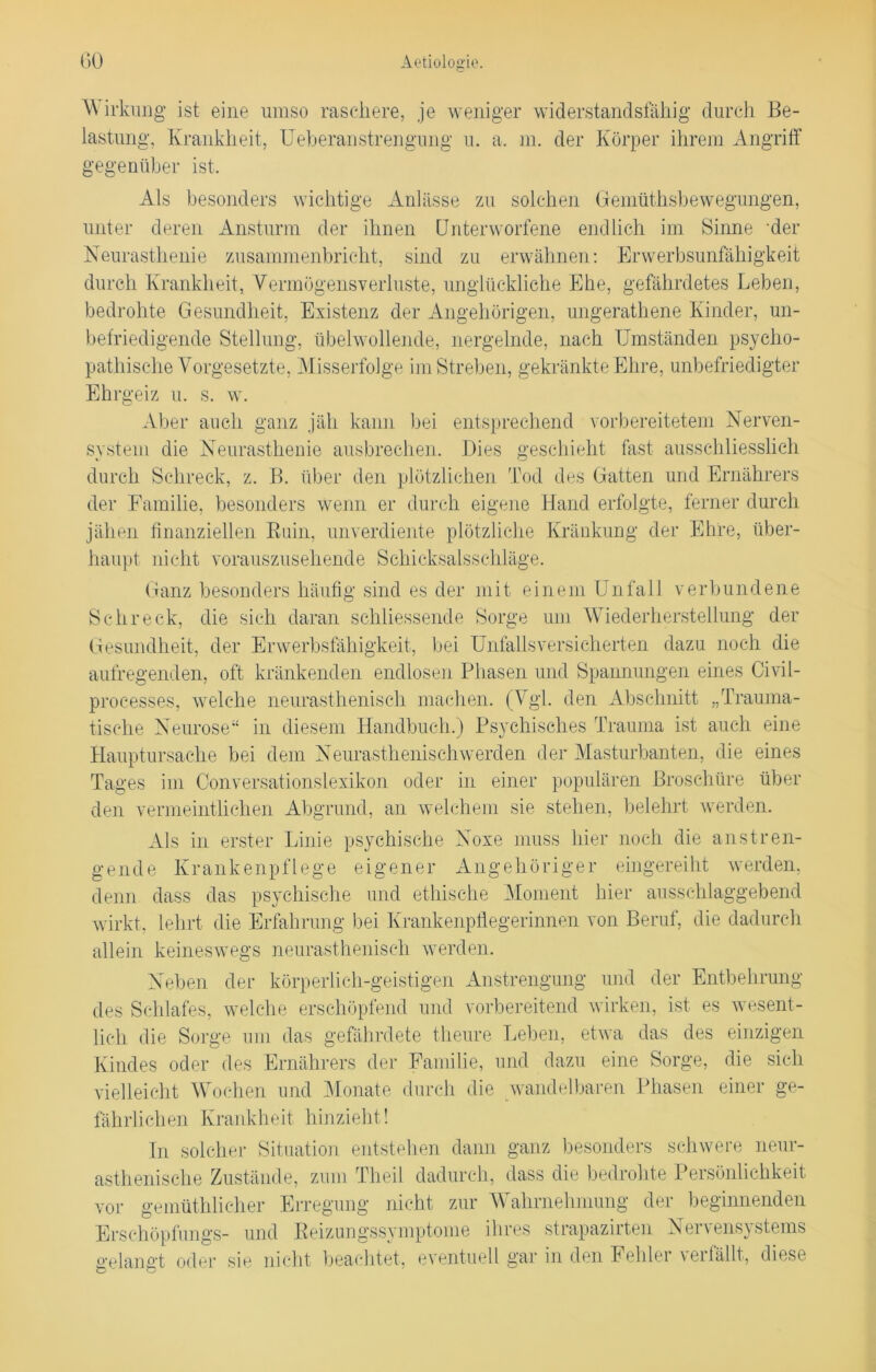 W irkung ist eine umso raschere, je weniger widerstandsfähig durch Be- lastung, Krankheit, Ueberaustrengung u. a. m. der Körper ihrem Angriff gegenüber ist. Als besonders wichtige Anlässe zu solchen Gemüthsbewegungen, unter deren Ansturm der ihnen Unterworfene endlich im Sinne ‘der Neurasthenie zusammenbricht, sind zu erwähnen: Erwerbsunfähigkeit durch Krankheit, Vermögensverluste, unglückliche Ehe, gefährdetes Leben, bedrohte Gesundheit, Existenz der Angehörigen, ungerathene Kinder, un- befriedigende Stellung, übelwollende, nergelnde, nach Umständen psycho- pathische Vorgesetzte, Misserfolge im Streben, gekränkte Ehre, unbefriedigter Ehrgeiz u. s. w. Aber auch ganz jäh kann bei entsprechend vorbereitetem Nerven- system die Neurasthenie ausbrechen. Dies geschieht fast ausschliesslich durch Schreck, z. B. über den plötzlichen Tod des Gatten und Ernährers der Familie, besonders wenn er durch eigene Hand erfolgte, ferner durch jähen finanziellen Ruin, unverdiente plötzliche Kränkung der Ehre, über- haupt nicht vorauszusehende Schicksalsschläge. Ganz besonders häufig sind es der mit einem Unfall verbundene Schreck, die sich daran schliessende Sorge um Wiederherstellung der Gesundheit, der Erwerbsfähigkeit, bei Unfalls versicherten dazu noch die aufregenden, oft kränkenden endlosen Phasen und Spannungen eines Civil- processes, welche neurasthenisch machen. (Vgl. den Abschnitt „Trauma- tische Neurose“ in diesem Handbuch.) Psychisches Trauma ist auch eine Hauptursache bei dem Neurasthenischwerden der Masturbanten, die eines Tages im Oonversationslexikon oder in einer populären Broschüre über den vermeintlichen Abgrund, an welchem sie stehen, belehrt werden. Als in erster Linie psychische Noxe muss hier noch die anstren- gende Krankenpflege eigener Angehöriger eingereiht werden, denn dass das psychische und ethische Moment hier ausschlaggebend wirkt, lehrt die Erfahrung bei Krankenpflegerinnen von Beruf, die dadurch allein keineswegs neurasthenisch werden. Neben der körperlich-geistigen Anstrengung und der Entbehrung des Schlafes, welche erschöpfend und vorbereitend wirken, ist es wesent- lich die Sorge um das gefährdete theure Leben, etwa das des einzigen Kindes oder des Ernährers der Familie, und dazu eine Sorge, die sich vielleicht Wochen und Monate durch die wandelbaren Phasen einer ge- fährlichen Krankheit hinzieht ! In solcher Situation entstehen dann ganz besonders schwere neur- asthenische Zustände, zum Theil dadurch, dass die bedrohte Persönlichkeit vor gemüthlicher Erregung nicht zur Wahrnehmung der beginnenden Ersehöpfungs- und Reizungssymptome ihres strapazirten Nervensystems o-eian£'t oder sie nicht beachtet, eventuell gar in den Fehler verfällt, diese o o