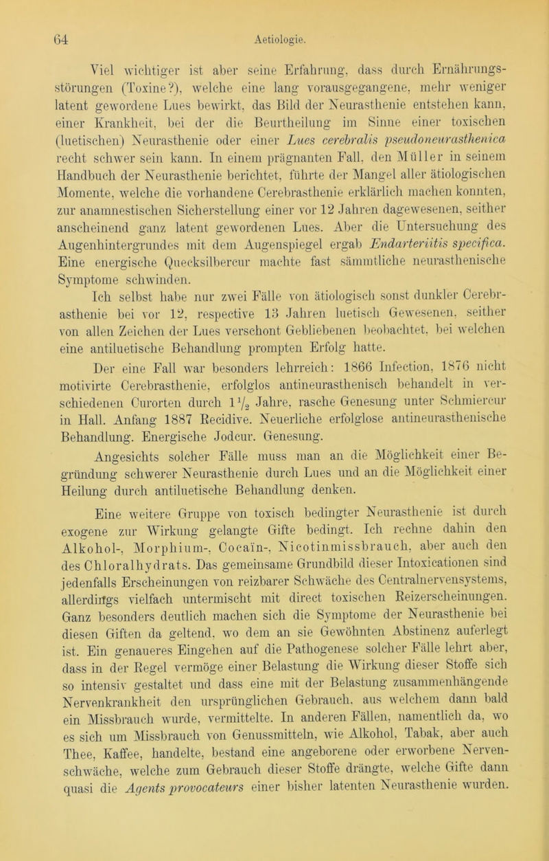 Viel wichtiger ist aber seine Erfahrung, dass durch Ernährungs- störungen (Toxine?), welche eine lang vorausgegangene, mehr weniger latent gewordene Lues bewirkt, das Bild der Neurasthenie entstehen kann, einer Krankheit, bei der die Beurtheilung im Sinne einer toxischen (luetischen) Neurasthenie oder einer Lues cerebralis pseudoneurasthenica recht schwer sein kann. In einem prägnanten Fall, den Müller in seinem Handbuch der Neurasthenie berichtet, führte der Mangel aller ätiologischen Momente, welche die vorhandene Cerebrasthenie erklärlich machen konnten, zur anamnestischen Sicherstellung einer vor 12 Jahren dagewesenen, seither anscheinend ganz latent gewordenen Lues. Aber die Untersuchung des Augenhintergrundes mit dem Augenspiegel ergab Endarteriitis specifca. Eine energische Quecksilbercur machte fast sämmtliche neurasthenische Symptome schwinden. Ich selbst habe nur zwei Fälle von ätiologisch sonst dunkler Cerebr- asthenie bei vor 12, respective 13 Jahren luetisch Gewesenen, seither von allen Zeichen der Lues verschont Gebliebenen beobachtet, bei welchen eine antiluetische Behandlung prompten Erfolg hatte. Der eine Fall war besonders lehrreich: 1866 Infection, 1876 nicht motivirte Cerebrasthenie, erfolglos antineurasthenisch behandelt in ver- schiedenen Curorten durch U/s Jahre, rasche Genesung unter Schmierern* in Hall. Anfang 1887 Recidive. Neuerliche erfolglose antineurasthenische Behandlung. Energische Jodcur. Genesung. Angesichts solcher Fälle muss man an die Möglichkeit einer Be- gründung schwerer Neurasthenie durch Lues und an die Möglichkeit einer Heilung durch antiluetische Behandlung denken. Eine weitere Gruppe von toxisch bedingter Neurasthenie ist durch exogene zur Wirkung gelangte Gifte bedingt. Ich rechne dahin den Alkohol-, Morphium-, Cocain-, Nicotinmissbrauch, aber auch den des Chloralhydrats. Das gemeinsame Grundbild dieser Intoxicationen sind jedenfalls Erscheinungen von reizbarer Schwäche des Centralnervensystems, allerdings vielfach untermischt mit direct toxischen Reizerscheinungen. Ganz besonders deutlich machen sich die Symptome der Neurasthenie bei diesen Giften da geltend, wo dem an sie Gewöhnten Abstinenz auferlegt ist. Ein genaueres Eingehen auf die Pathogenese solcher Fälle lehrt aber, dass in der Regel vermöge einer Belastung die Wirkung dieser Stoffe sich so intensiv gestaltet und dass eine mit der Belastung zusammenhängende Nervenkrankheit den ursprünglichen Gebrauch, aus welchem dann bald ein Missbrauch wurde, vermittelte. In anderen Fällen, namentlich da, wo es sich um Missbrauch von Genussmitteln, wie Alkohol, Tabak, aber auch Thee, Kaffee, handelte, bestand eine angeborene oder erworbene Nerven- schwäche, welche zum Gebrauch dieser Stoffe drängte, welche Gifte dann quasi die Agents provocateuvs einer bisher latenten Neurasthenie wuiden.