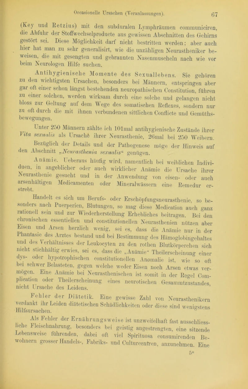 (Ke) und Retzius) mit den subduralen Lymphräumen communiciren, die Abfuhr der Stoffwechselproducte aus gewissen Abschnitten des Gehirns geAöit sei. Diese Möglichkeit darf nicht bestritten werden; aber auch hier hat man zu sehr generalisirt, wie die unzähligen Neurastheniker be- w eisen, die mit gesengten und gebrannten Nasenmuscheln nach wie vor beim Neurologen Hilfe suchen. Antihygienische Momente des Sexuallebens. Sie gehören zu den wichtigsten Ursachen, besonders bei Männern, entspringen aber gar ott einer schon längst bestehenden neuropathischen Constitution, führen zu einer solchen, werden wirksam durch eine solche und gelangen nicht bloss zur Geltung auf dem Wege des somatischen Reflexes, sondern nur zu ott durch die mit ihnen verbundenen sittlichen Conflicte und Gemüths- be wegungen. . Lntei 250 Männern zählte ich lOlmal antihygienische Zustände ihrer J ita sexualis als Ursache ihrer Neurasthenie, 26mal bei 250 Weibern. Bezüglich der Details und der Pathogenese möge der Hinweis auf den Abschnitt „Neurasthenia sexualis11 genügen. Anämie. Ueberaus häufig wird, namentlich bei weiblichen Indivi- duen, in angeblicher oder auch wirklicher Anämie die Ursache ihrer Neurasthenie gesucht und in der Anwendung von eisen- oder auch aisenhältigen Medicamenten oder Mineralwässern eine Remedur er- strebt. Handelt es sich um Berufs- oder Erschöpfungsneurasthenie, so be- sonders nach Puerperien, Blutungen, so mag diese Medieation auch ganz rationell sein und zur Wiederherstellung Erhebliches beitragen Bei den chronischen essentiellen und constitutioneilen Neurasthenien nützen aber Eisen und Arsen herzlich wenig, sei es, dass die Anämie nur in der Phantasie des Arztes bestand und bei Bestimmung des Hämoglobingehaltes und des Verhältnisses der Leukocyten zu den rothen Blutkörperchen sich nicht stichhältig erwies, sei es, dass die „Anämie“ Theilerseheinung einer dys- oder hypotrophischen constitutioneilen Anomalie ist, wie so oft bei schwer Belasteten, gegen welche weder Eisen noch Arsen etwas ver- mögen. Eine Anämie bei Neurasthenischen ist somit in der Regel Com- phcation oder Theilerseheinung eines neurotischen Gesammtzustandes nicht Ursache des Leidens. Fehler der Diätetik. Eine gewisse Zahl von Neurasthenikern verdankt ihr Leiden diätetischen Schädlichkeiten oder diese sind wenigstens Hilfsursachen. Als Fehler der Ernährungsweise ist unzweifelhaft fast ausschliess- liche Fleisehnahrung, besonders bei geistig angestrengten, eine sitzende Lebensweise führenden, dabei oft viel Spirituose eonsumirenden Be- wohnern grosser Handels-, Fabriks- und Culturcentren, anzunehmen Eine