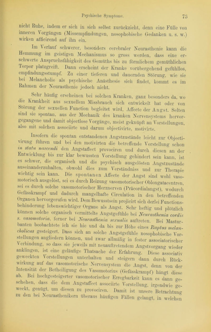 nicht Ruhe, indem er sich in sich selbst zurückzieht, denn eine Fülle von inneren \ orgängen (Missempfindungen, nosophobische Gedanken u. s. w.) wirken afficirend auf ihn ein. Im Y erlauf schwerer, besonders cerebraler Neurasthenie kann die Hemmung im geistigen Mechanismus so gross werden, dass eine er- schwere Anspruchsfähigkeit des Gemiiths bis zu förmlichem gemüthlichen loipor platzgreift. Dann erscheint der Kranke vorübergehend gefühllos, empfindungsstumpf. Zu einer tieferen und dauernden Störung, wie sie bei Melancholie als psychische Anästhesie sich findet, kommt es im Rahmen der Neurasthenie jedoch nicht. Sehr häufig erscheinen bei solchen Kranken, ganz besonders da, wo die Krankheit aus sexuellem Missbrauch sich entwickelt hat oder von Störung der sexuellen Function begleitet wird, Affecte der Angst. Selten sind sie spontan, aus der Mechanik des kranken Nervensystems hervor- gegangene und damit objectlose V orgänge, meist geknüpft an Vorstellungen, also mit solchen associirte und darum objec-tivirte, motivirte. Insofern die spontan entstandenen Angstzustände leicht zur Objecti- virung führen und bei den motivirten die betreffende Vorstellung schon m statu nascendi den Angstaffect provoeiren und durch diesen an der Entwicklung bis zur klar bewussten Vorstellung gehindert sein kann, ist es schwer, die organisch und die psychisch ausgelösten Angstzustände ausemanderzuhalten, obwohl dies zum Verständniss und zur Therapie wichtig sein kann. Die spontanen Affecte der Angst sind wohl vaso- motorisch ausgelöst, sei es durch Reizung vasomotorischer Oblongatacentren sei es durch solche vasomotorischer Herznerven (Präeordialangst), wodurch Gelässkrampf und dadurch mangelhafte Cireulation in den betreffenden Organen hervorgerufen wird. Dem Bewusstsein projicirt sich derlei Functions- behinderung lebenswichtiger Organe als Angst. Sehr heftig und plötzlich können solche organisch vermittelte Angstgefühle bei Neurasthenia cordis s. vasomotoria, ferner bei Neurasthenia sexualis auftreten Bei Mastur banten beobachtete ich sie hie und da bis zur Höhe eines Raptus melan- cliolicus gesteigert. Dass sich an solche Angstgefühle nosophobische Vor- stelhingen anghedern können, und zwar allmälig in fester associatorischer Verbindung, so dass sie jeweils mit neuauftretendem Angstvorgang wieder ankhngen, ist eine geläufige Thatsache der Erfahrung. Diese assoeiativ geweckten Vorstellungen unterhalten und steigern dann durch Rück- wirkung auf das vasomotorische Nervensystem die Angst, denn von der Intensität der Betheiligung des Vasomotorius (Gefässkrampf) hämrt diese ab. Bei hoch gesteigerter vasomotorischer Erregbarkeit kann es dann ge- schehen, dass die dem Angstaffect associirte Vorstellung, irgendwie o-e. weckt, genügt, um diesen zu provoeiren. Damit ist unsere Betrachtung zu den bei Neurasthenikern überaus häufigen Fällen gelangt, in welchen