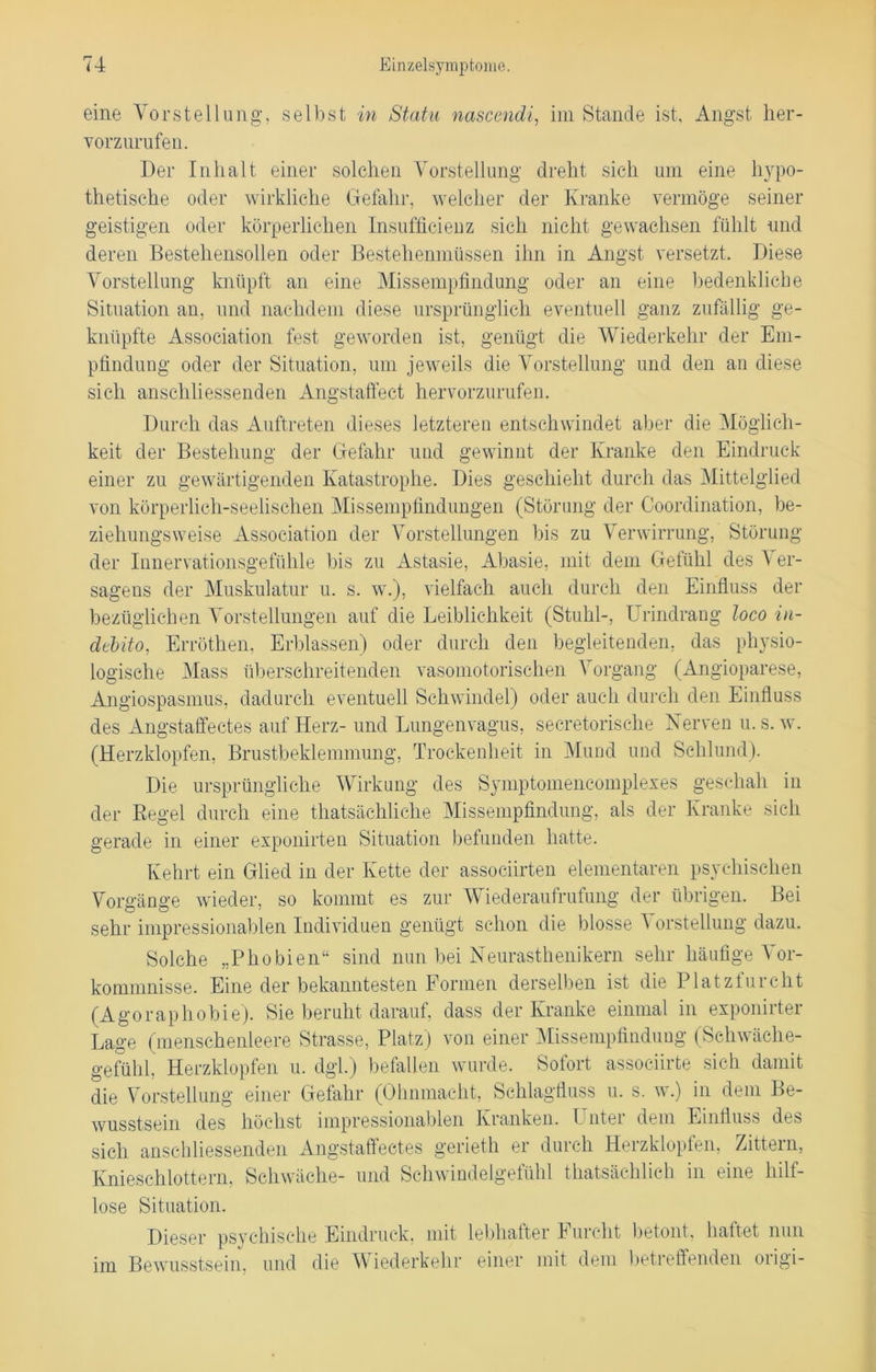 eine Vorstellung, selbst in Statu nascendi, im Stande ist, Angst her- vor zurufen. Der Inhalt einer solchen Vorstellung dreht sich um eine hypo- thetische oder wirkliche Gefahr, welcher der Kranke vermöge seiner geistigen oder körperlichen Insufficienz sich nicht gewachsen fühlt und deren Bestehensollen oder Bestehenmüssen ihn in Angst versetzt. Diese Vorstellung knüpft an eine Missempfindung oder an eine bedenkliche Situation an, und nachdem diese ursprünglich eventuell ganz zufällig ge- knüpfte Association fest geworden ist, genügt die Wiederkehr der Em- pfindung oder der Situation, um jeweils die Vorstellung und den an diese sich anschliessenden Angstaffect hervorzurufen. Durch das Auftreten dieses letzteren entschwindet alter die Möglich- keit der Bestehung der Gefahr und gewinnt der Kranke den Eindruck einer zu gewärtigenden Katastrophe. Dies geschieht durch das Mittelglied von körperlich-seelischen Missempfindungen (Störung der Coordination, be- ziehungsweise Association der Vorstellungen bis zu Verwirrung, Störung der Innervationsgefühle bis zu Astasie, Abasie, mit dem Gefühl des Ver- sagens der Muskulatur u. s. w.), vielfach auch durch den Einfluss der bezüglichen Vorstellungen auf die Leiblichkeit (Stuhl-, Urindrang loco in- debito, Erröthen, Erblassen) oder durch den begleitenden, das physio- logische Mass überschreitenden vasomotorischen Vorgang (Angioparese, Angiospasmus, dadurch eventuell Schwindel) oder auch durch den Einfluss des Angstaffectes auf Herz- und Lungenvagus, secretorische Nerven u. s. w. (Herzklopfen, Brustbeklemmung, Trockenheit in Mund und Schlund). Die ursprüngliche Wirkung des Symptomencomplexes geschah in der Regel durch eine thatsächliche Missempfindung, als der Kranke sich gerade in einer exponirten Situation befunden hatte. Kehrt ein Glied in der Kette der associirten elementaren psychischen Vorgänge wieder, so kommt es zur Wiederaufrufung der übrigen. Bei sehr impressionablen Individuen genügt schon die blosse Vorstellung dazu. Solche „Phobien“ sind nun bei Neurasthenikern sehr häufige Vor- kommnisse. Eine der bekanntesten Formen derselben ist die Platzturcht (Agoraphobie). Sie beruht darauf, dass der Kranke einmal in exponirter Lage (menschenleere Strasse, Platz) von einer Missempfindung (Schwäche- gefühl, Herzklopfen u. dgl.) befallen wurde. Sofort associirte sich damit die Vorstellung einer Gefahr (Ohnmacht, Schlagfluss u. s. w.) in dem Be- wusstsein des höchst impressionablen Kranken. I ntei dem Einfluss des sich anschliessenden Angstaffectes gerieth er durch Herzklopfen, Zittern, Knieschlottern, Schwäche- und Schwindelgefühl thatsächlich in eine hilf- lose Situation. Dieser psychische Eindruck, mit lebhafter Furcht betont, haftet nun im Bewusstsein, und die Wiederkehr einer mit dem betreffenden origi-