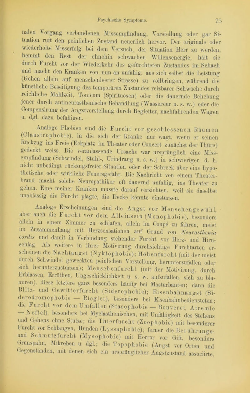nalen Vorgang verbundenen Missempfindung, Vorstellung oder gar Si- tuation ruft den peinlichen Zustand neuerlich hervor. Der originale oder wiederholte Misserfolg bei dem Versuch, der Situation Herr zu werden, hemmt den ßest der ohnehin schwachen Willensenergie, hält sie dui ch Furcht vor der Wiederkehr des gefürchteten Zustandes im Schach und macht den Kranken von nun an unfähig, aus sich selbst die Leistung (Gehen allein auf menschenleerer Strasse) zu vollbringen, während die künstliche Beseitigung des temporären Zustandes reizbarer Schwäche durch reichliche Mahlzeit, Tonicum (Spirituosen) oder die dauernde Behebung jener durch antineurasthenische Behandlung (Wassercur u. s. w.) oder die Compensirung der Angst Vorstellung durch Begleiter, nachfahrenden Wagen u. dgl. dazu befähigen. ^ Analoge Phobien sind die Furcht vor geschlossenen Räumen (Claustiophobie), in die sich der Kranke nur wagt, wenn er seinen Rückzug ins Freie (Eckplatz im Theater oder Concert zunächst der Thüre) gedeckt weiss. Die veranlassende Ursache war ursprünglich eine Miss- empfindung (Schwindel, Stuhl-, Urindrang u. s. w.) in schwieriger, d. h. nicht unbedingt rückzugsfreier Situation oder der Schreck über eine hypo- thetische oder wirkliche Feuersgefahr. Die Nachricht von einem Theater- brand macht solche Neuropathiker oft dauernd unfähig, ins Theater zu gehen. Eine meiner Kranken musste darauf verzichten, weil sie daselbst unablässig die Furcht plagte, die Decke könnte einstürzen. Analoge Erscheinungen sind die Angst vor Menschengewühl, aber auch die Furcht vor dem Alleinsein (Monophobie), besonders allein in einem Zimmer zu schlafen, allein im Coupe zu fahren, meist im Zusammenhang mit Herzsensationen auf Grund von Neurasthenia c°rdis und damit in Verbindung stehender Furcht vor Herz- und Hirn- schlag. Als weitere in ihrer Motivirung durchsichtige Furchtarten er- scheinen die Nachtangst (Nyktophobie); Höhenfurcht (mit der meist durch Schwindel geweckten peinlichen Vorstellung, herunterzufallen oder sich herunterzustürzen); Menschenfurcht (mit der Motivirung, durch Erblassen, Erröthen, Ungeschicklichkeit u. s. w. aufzufallen, sich zu bla- miten), diese letztere ganz besonders häufig bei Masturbanten; dann die Blitz- und Gewitterfurcht (Siderophobie); Eisenbahnangst (Si- deiodromophobie Riegler), besonders bei Eisenbahnbediensteten; die Furcht vor dem Umfallen (Stasophobie — Bouveret. Atremie — Neftel), besonders bei Myelasthenischen, mit Unfähigkeit des Stehens und Gehens ohne Stütze; die Thierfurcht (Zoophobie) mit besonderer Furcht vor Schlangen, Hunden (Lyssaphobie); ferner die Berührun^s- und Schmutzfurcht (Mysophobie) mit Horror vor Gift besonders Grünspahn, Mikroben u. dgl.; die Topophobie (Angst vor Orten und Gegenständen, mit denen sich ein ursprünglicher Angstzustand associirte.