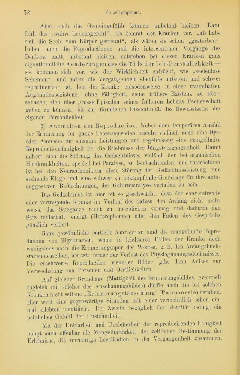 Aber auch die Gemeingefühle können unbetont bleiben. Dann fehlt das „wahre Lebensgefühl“. Es kommt den Kranken vor, „als habe sich die Seele vom Körper getrennt“, als wären sie schon „gestorben“. Indem auch die Keproductionen und die intercentralen Vorgänge des Denkens matt, unbetont bleiben, entstehen bei diesen Kranken ganz eigenthümliche Aenderungen des Gefühls der Ich-Persönlichkeit — sie kommen sich vor, wie der Wirklichkeit entrückt, wie „seelenlose Schemen“, und indem die Vergangenheit ebenfalls unbetont und schwer reprodncirbar ist, lebt der Kranke episodenweise in einer traumhaften Augenblicksexistenz, ohne Fähigkeit, seine frühere Existenz zu über- schauen, sich über grosse Episoden seines früheren Lebens Kechenschaft geben zu können, bis zur förmlichen Discontinität des Bewusstseins der eigenen Persönlichkeit. ß) Anomalien der Reproduction. Neben dem temporären Ausfall der Erinnerung für ganze Lebensepisoden besteht vielfach auch eine Dys- oder Amnesie für einzelne Leistungen und regelmässig eine mangelhafte Reproductionsfähigkeit für die Erlebnisse der Jüngstvergangenheit. Damit nähert sich die Störung des Gedächtnisses vielfach der bei organischen Hirnkrankheiten, speciell bei Paralyse, zu beobachtenden, und thatsäehlich ist bei den Neurasthenikern diese Störung der Gedächtnissleistung eine stehende Klage und eine schwer zu bekämpfende Grundlage für ihre auto- suggestiven Befürchtungen, der Gehirnparalyse verfallen zu sein. Das Gedächtniss ist hier oft so geschwächt, dass der conversirende oder Vortragende Kranke im Verlauf des Satzes den Anfang nicht mehr weiss, das Satzganze nicht zu überblicken vermag und dadurch den Satz fehlerhaft endigt (Heterophemie) oder den Faden des Gesprächs gänzlich verliert. Ganz gewöhnliche partielle Amnesien sind die mangelhatte Repro- duction von Eigennamen, wobei in leichteren Fällen der Kranke doch wenigstens noch die Erinnerungsspur des Wortes, z. B. den Anfangsbuch- staben desselben, besitzt; ferner der Verlust des Physiognomiegedächtnisses. Die erschwerte Reproduction visueller Bilder gibt dann Anlass zur Verwechslung von Personen und Oertlichkeiten. Auf gleicher Grundlage (Mattigkeit des Erinnerungsbildes, eventuell zugleich mit solcher des Anschauungsbildes) dürfte auch die bei solchen Kranken nicht seltene „Erinnerungstäuschung“ (Paramnesie) beruhen. Hier wird eine gegenwärtige Situation mit einer vermeintlich schon ein- mal erlebten identificirt. Der Zweifel bezüglich der Identität bedingt ein peinliches Gefühl der Unsicherheit. Mit der Unklarheit und Unsicherheit der reproducirenden Fähigkeit hängt auch offenbar die Mangelhaftigkeit der zeitlichen Bestimmung der Erlebnisse, die unrichtige Localisation in der Vergangenheit zusammen.