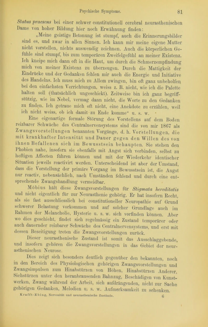 Status praesens bei einer schwer constitutionell cerebral neurasthenischen Dame von hoher Bildung hier noch Erwähnung finden: „Meine geistige Betonung ist stumpf, auch die Erinnerungsbilder sind es, und zwar in allen Sinnen. Ich kann mir meine eigene Mutter nicht vorstellen, nichts auswendig zeichnen. Auch die körperlichen Ge- fühle sind stumpf, bis zum temporären Zweifelgefühl an meiner Existenz. Ich kneipe mich dann oft in die Haut, um durch die Schmerzempfindung mich von meiner Existenz zu überzeugen. Durch die Mattigkeit der Eindrücke und der Gedanken fehlen mir auch die Energie und Initiative des Handelns. Ich muss mich zu Allem zwingen, bin oft ganz unbeholfen bei den einfachsten Verrichtungen, weiss z. B. nicht, wie ich die Palette halten soll (thatsächlich ungeschickt). Zeitweise bin ich ganz begriff- stützig, wie im Nebel, vermag dann nicht, die Worte zu den Gedanken zu finden. Ich getraue mich oft nicht, eine Anekdote zu erzählen, weil ich nicht weiss, ob ich damit zu Ende komme“ u. s. w. Eine eigenartige formale Störung des Vorstellens auf dem Boden reizbarer Schwäche des Centralnervensystems sind die von mir 1867 als Zwangsvorstellungen benannten Vorgänge, d. h. Vorstellungen, die mit krankhafter Intensität und Dauer gegen den Willen des von ihnen Befallenen sich im Bewusstsein behaupten. Sie stehen den I hobien nahe, insofern sie ebenfalls mit Angst sich verbinden, selbst zu heftigen Aflecten fühlen können und mit der Wiederkehr identischer Situation jeweils reactivirt werden. Unterscheidend ist aber der Umstand, dass die Vorstellung der primäre Vorgang im Bewusstsein ist, die Angst nur reactiv, nebensächlich, nach Umständen fehlend und durch eine ent- sprechende Zwangshandlung vermeidbar. Möbius hält diese Zwangsvorstellungen für Stigmata hereditatis und nicht eigentlich für zur Neurasthenie gehörig. Er hat insofern Recht, als sie last ausschliesslich bei constitutioneller Neuropathie auf Grund schwerer Belastung Vorkommen und auf solcher Grundlage auch im Rahmen dei Melancholie, Hysterie u. s. w. sich vorfinden können. Aber o dies geschieht, findet sich regelmässig ein Zustand temporärer oder auch daueindei leizbaier Schwäche des Centralnervensystems, und erst mit dessen Beseitigung treten die Zwangsvorstellungen zurück. Dieser neurasthenische Zustand ist somit das Ausschlaggebende, und insofern gehöien die Zwangsvorstellungen in das Gebiet der neur- asthenischen Neurose. Dies zeigt sich besonders deutlich gegenüber den bekannten, noch in den Bereich des Physiologischen gehörigen Zwangsvorstellungen und Zwangsimpulsen zum Hinabstürzen von Höhen, Hinabstürzen Anderer. Sichstürzen unter den heranbrausenden Balmzug, Beschädigen von Kunst- werken, Zwang während der Arbeit, sich aufdrängenden, nicht zur Sache gehörigen Gedanken, Melodien u. s. w. Aufmerksamkeit zu schenken. Krafft-Ebing, Nervosität und neurasthenische Zustände. fi