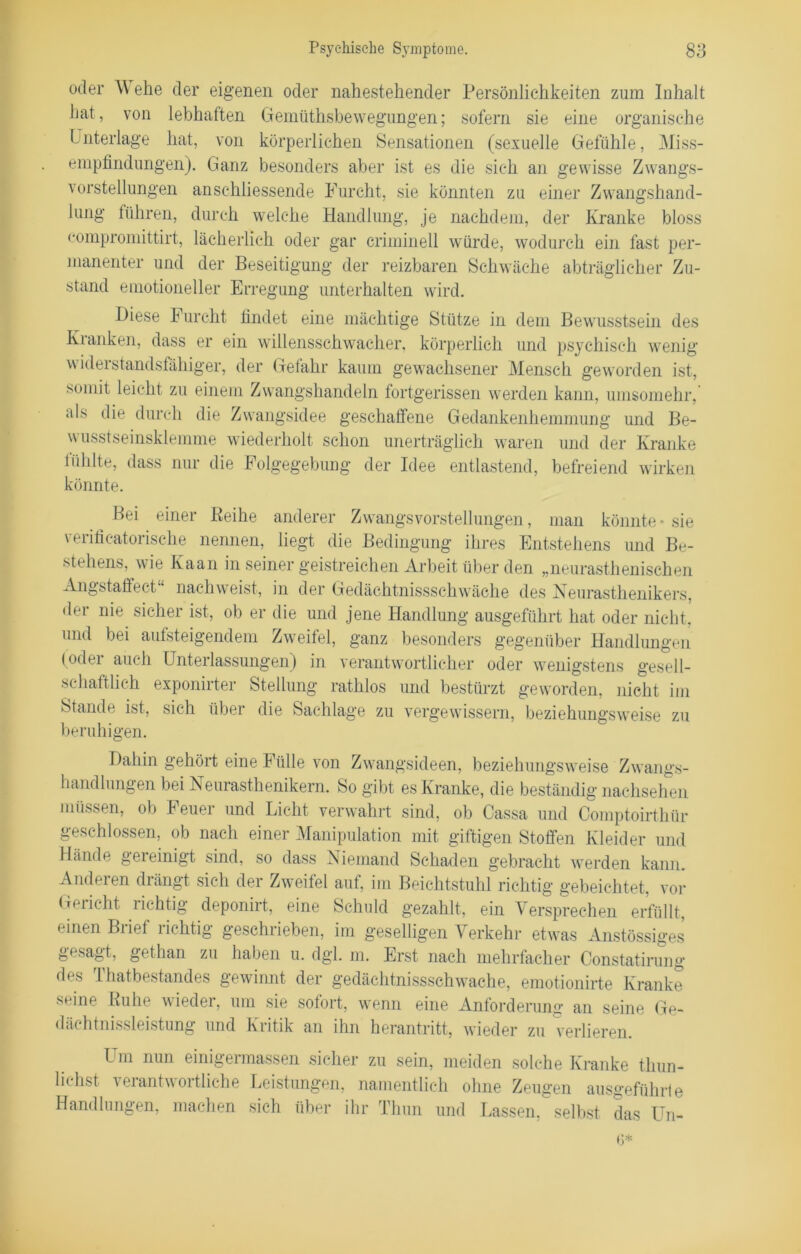 oder \Y ehe der eigenen oder nahestehender Persönlichkeiten zum Inhalt hat, von lebhaften Gemüthsbewegungen; sofern sie eine organische Unterlage hat, von körperlichen Sensationen (sexuelle Gefühle, Miss- empfindungen). Ganz besonders aber ist es die sich an gewisse Zwangs- vorstellungen anschliessende Furcht, sie könnten zu einer Zwangshand- lung führen, durch welche Handlung, je nachdem, der Kranke bloss compromittirt, lächerlich oder gar criminell würde, wodurch ein fast per- manenter und der Beseitigung der reizbaren Schwäche abträglicher Zu- stand emotioneller Erregung unterhalten wird. Diese Furcht findet eine mächtige Stütze in dem Bewusstsein des Kranken, dass er ein willensschwacher, körperlich und psychisch wenig widerstandsfähiger, der Gefahr kaum gewachsener Mensch geworden ist, somit leicht zu einem Zwangshandeln fortgerissen werden kann, umsomehr,' als die durch die Zwangsidee geschaffene Gedankenhemmung und Be- wusstseinsklemme wiederholt schon unerträglich waren und der Kranke lühlte, dass nur die Folgegebung der Idee entlastend, befreiend wirken könnte. Bei einer Reihe anderer Zwangsvorstellungen, man könnte • sie verificatorisehe nennen, liegt die Bedingung ihres Entstehens und Be- stehens, wie Kaan in seiner geistreichen Arbeit über den „neurasthenischen Angstaffect“ nachweist, in der Gedächtnissschwäehe des Neurasthenikers, der nie sicher ist, ob er die und jene Handlung ausgeführt hat oder nicht, und bei aufsteigendem Zweifel, ganz besonders gegenüber Handlungen (oder auch Unterlassungen) in verantwortlicher oder wenigstens gesell- schaftlich exponirter Stellung rathlos und bestürzt geworden, nicht im Stande ist, sich über die Sachlage zu vergewissern, beziehungsweise zu beruhigen. Dahin gehört eine Fülle von Zwangsideen, beziehungsweise Zwangs- handlungen bei Neurasthenikern. So gibt es Kranke, die beständig nachsehen müssen, ob Feuer und Licht verwahrt sind, ob Cassa und Comptoirthür geschlossen, ob nach einer Manipulation mit giftigen Stoffen Kleider und Hände gereinigt sind, so dass Niemand Schaden gebracht werden kann. Anderen drängt sich der Zweitel auf, im Beichtstuhl richtig gebeichtet, vor Gericht richtig deponirt, eine Schuld gezahlt, ein Versprechen erfüllt, einen Biief lichtig geschiieben, im geselligen Verkehr etwas Anstössiges gesagt, gethan zu haben u. dgl. m. Erst nach mehrfacher Constatirung des Thatbestandes gewinnt der gedächtnissschwäehe, emotionirte Kranke seine Ruhe wieder, um sie sofort, wenn eine Anforderung an seine Ge- dächtnissleistung und Kritik an ihn herantritt, wieder zu verlieren. Um nun einigermassen sicher zu sein, meiden solche Kranke thun- liehst verantwortliche Leistungen, namentlich ohne Zeugen ausgeführte Handlungen, machen sich über ihr Thun und Lassen, selbst das Un- it*