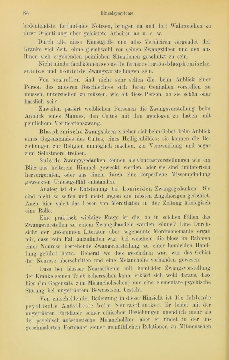 bedeutendste, fortlaufende Notizen, bringen da und dort Wahrzeichen zu ihrer Orientirung über geleistete Arbeiten an u. s. w. Durch alle diese Kunstgriffe und alles Yerificiren vergeudet der Kranke viel Zeit, ohne gleichwohl vor seinen Zwangsideen und den aus ihnen sich ergebenden peinlichen Situationen geschützt zu sein. Nicht minder fatal können sexuelle, ferner religiös-blasphe mische, suicide und homicide Zwangsvorstellungen sein. Von sexuellen sind nicht sehr selten die, beim Anblick einer Person des anderen Geschlechtes sich deren Genitalien vorstellen zu müssen, untersuchen zu müssen, wie alt diese Person, ob sie schön oder hässlich sei? Zuweilen passirt weiblichen Personen die Zwangsvorstellung beim Anblick eines Mannes, den Coitus mit ihm gepflogen zu haben, mit peinlichem Yerificationszwang. Blasphemische Zwangsideen erheben sich beim Gebet, beim Anblick eines Gegenstandes des Cultus, eines Heiligenbildes: sie können die Be- ziehungen zur Religion unmöglich machen, zur Verzweiflung und sogar zum Selbstmord treiben. Suicide Zwangsgedanken können als Contrastvorstellungen wie ein Blitz aus heiterem Himmel geweckt werden, oder sie sind imitatorisch hervorgerufen, oder aus einem durch eine körperliche Missempfindung geweckten Unlustgefühl entstanden. Analog ist die Entstehung bei homiciden Zwangsgedanken. Sie sind nicht so selten und meist gegen die liebsten Angehörigen gerichtet. Auch hier spielt das Lesen von Mordthaten in der Zeitung ätiologisch eine Rolle. Eine praktisch wichtige Frage ist die, ob in solchen Fällen das Zwangs vorstellen zu einem Zwangshandeln werden könne? Eine Durch- sicht der gesammten Literatur über sogenannte Mordmonomanie ergab mir, dass kein Fall aufzufinden war, bei welchem die bloss im Rahmen einer Neurose bestehende Zwangsvorstellung zu einer homiciden Hand- lung geführt hatte. Ueberall wo dies geschehen war, war das Gebiet der Neurose überschritten und eine Melancholie vorhanden gewesen. Dass bei blosser Neurasthenie mit homicider Zwangsvorstellung der Kranke seinen Trieb beherrschen kann, erklärt sich wohl daraus, dass hier (im Gegensatz zum Melancholischen) nur eine elementare psychische Störung bei ungetrübtem Bewusstsein besteht. Von entscheidender Bedeutung in dieser Hinsicht ist die fehlende psychische Anästhesie beim Neurastheniker. Er leidet mit der ungetrübten Fortdauer seiner ethischen Beziehungen unendlich mehr als der psychisch anästhetische Melancholiker, aber er findet in der un- geschmälerten Fortdauer seiner gemüthlichen Relationen zu Mitmenschen