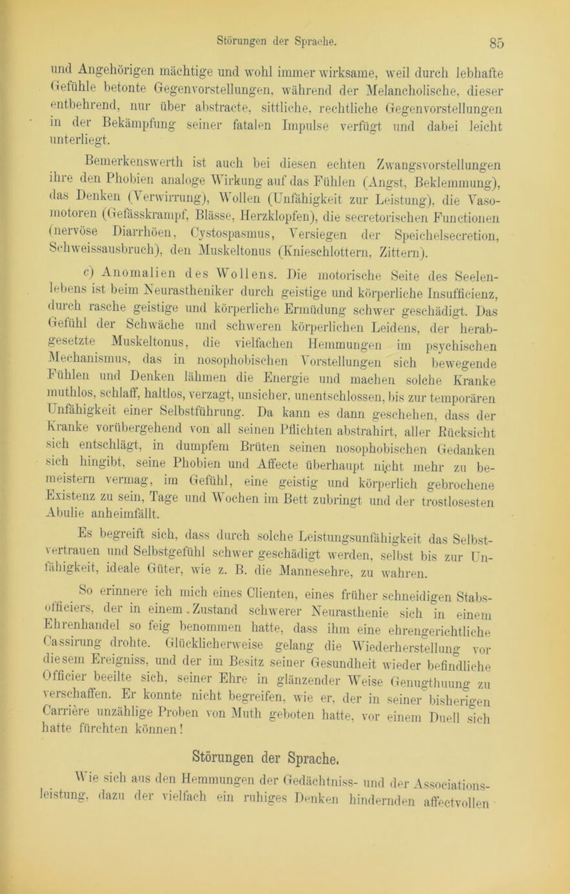 und Angehörigen mächtige und wohl immer wirksame, weil durch lebhafte Gefühle betonte Gegenvorstellungen, während der Melancholische, dieser entbehrend, nur über abstracte, sittliche, rechtliche Gegenvorstellungen in der Bekämpfung seiner fatalen Impulse verfügt und dabei leicht unterliegt. Bemerkenswerth ist auch bei diesen echten Zwangsvorstellungen iliie den Phobien analoge Wirkung auf das Fühlen (Angst, Beklemmung), das Denken (Verwirrung), Wollen (Unfähigkeit zur Leistung), die Vaso- motoien (Gefasskrampf, Blässe, Herzklopfen), die seeretorischen Functionen (neivöse Diarrhöen, Cystospasmus, Versiegen der Speichelsecretion, Schweissausbruch), den Muskeltonus (Knieschlottern, Zittern). c) Anomalien des Wollens. Die motorische Seite des Seelen- lebens ist beim Neurastheniker durch geistige und körperliche Insufficienz, durch rasche geistige und körperliche Ermüdung schwer geschädigt. Das Gefühl der Schwäche und schweren körperlichen Leidens, der herab- gesetzte Muskeltonus, die vielfachen Hemmungen im psychischen Mechanismus, das in nosophobischen Vorstellungen sich bewegende b üblen und Denken lähmen die Energie und machen solche Kranke muthlos, schlaff, haltlos, verzagt, unsicher, unentschlossen, bis zur temporären Unfähigkeit einei belbstführung. Da kann es dann geschehen, dass der Kranke vorübergehend von all seinen Pflichten abstrahirt, aller Bücksicht sich entschlägt, in dumpfem Brüten seinen nosophobischen Gedanken •sh h hingibt, seine Phobien und Affecte überhaupt nicht, mehr zu be- meistern vermag, im Gefühl, eine geistig und körperlich gebrochene Existenz zu sein, Tage und Wochen im Bett zubringt und der trostlosesten Abulie anheimfällt. Es begreift sich, dass durch solche Leistungsunfähigkeit das Selbst- vertrauen und Selbstgefühl schwer geschädigt werden, selbst bis zur Un- fähigkeit, ideale Güter, wie z. B. die Mannesehre, zu wahren. So erinnere ich mich eines Clienten, eines früher schneidigen Stabs- officiers, der in einem, Zustand schwerer Neurasthenie sich in einem Ehrenhandel so feig benommen hatte, dass ihm eine ehrengerichtliche Cassirung drohte. Glücklicherweise gelang die Wiederherstellung vor diesem Ereigniss, und der im Besitz seiner Gesundheit wieder befindliche Officier beeilte sich, seiner Ehre in glänzender Weise Genugthuung zu verschaffen. Er konnte nicht begreifen, wie er, der in seiner bisherigen Carriere unzählige Proben von Muth geboten hatte, vor einem Duell sich hatte fürchten können! Störungen der Sprache. Wie sich aus den Hemmungen der Gedächtniss- und der Associations- leistung, dazu der vielfach ein ruhiges Denken hindernden affectvollen