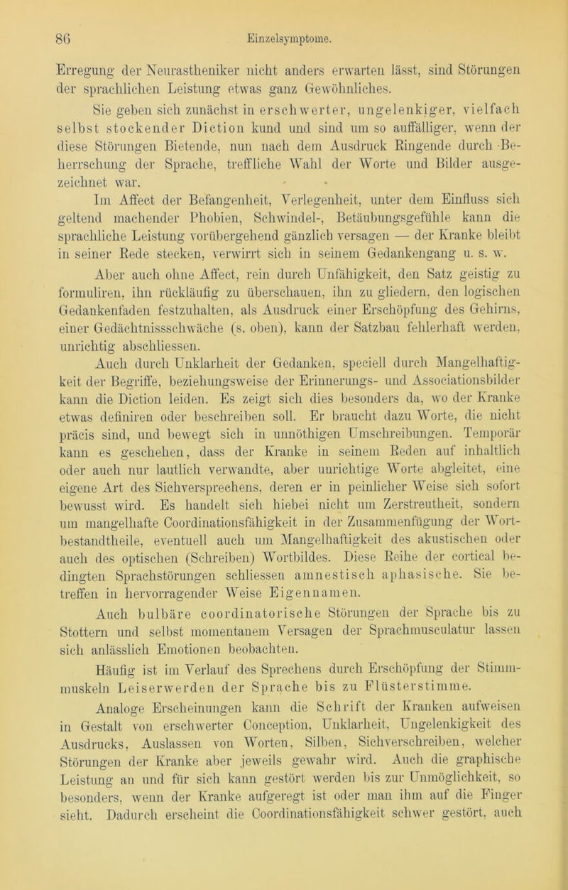 Erregung der Neurastheniker nicht anders erwarten lässt, sind Störungen der sprachlichen Leistung etwas ganz Gewöhnliches. Sie geben sich zunächst in erschwerter, ungelenkiger, vielfach selbst stockender Diction kund und sind umso auffälliger, wenn der diese Störungen Bietende, nun nach dem Ausdruck Ringende durch •Be- herrschung der Sprache, treffliche Wahl der Worte und Bilder ausge- zeichnet war. Im Affect der Befangenheit, Verlegenheit, unter dem Einfluss sich geltend machender Phobien, Schwindel-, Betäubungsgefühle kann die sprachliche Leistung vorübergehend gänzlich versagen — der Kranke bleibt in seiner Rede stecken, verwirrt sich in seinem Gedankengang u. s. w. Aber auch ohne Affect, rein durch Unfähigkeit, den Satz geistig zu formuliren, ihn rückläufig zu überschauen, ihn zu gliedern, den logischen Gedankenfaden festzuhalten, als Ausdruck einer Erschöpfung des Gehirns, einer Gedächtnissschwäche (s. oben), kann der Satzbau fehlerhaft werden, unrichtig abschliessen. Auch durch Unklarheit der Gedanken, speciell durch Mangelhaftig- keit der Begriffe, beziehungsweise der Erinnerungs- und Associationsbilder kann die Diction leiden. Es zeigt sich dies besonders da, wo der Kranke etwas definiren oder beschreiben soll. Er braucht dazu Worte, die nicht präcis sind, und bewegt sich in unnöthigen Umschreibungen. Temporär kann es geschehen, dass der Kranke in seinem Reden auf inhaltlich oder auch nur lautlich verwandte, aber unrichtige Worte abgleitet, eine eigene Art des Sichverspreehens, deren er in peinlicher Weise sich sofort bewusst wird. Es handelt sich hiebei nicht um Zerstreutheit, sondern um mangelhafte Coordinationsfähigkeit in der Zusammenfügung der Wort- bestandtheile, eventuell auch um Mangelhaftigkeit des akustischen oder auch des optischen (Schreiben) Wortbildes. Diese Reihe der cortical be- dingten Sprachstörungen schliessen amnestisch aphasische. Sie be- treffen in hervorragender Weise Eigennamen. Auch bulbäre coordinatorische Störungen der Sprache bis zu Stottern und selbst momentanem Versagen der Sprachmusculatur lassen sich anlässlich Emotionen beobachten. Häufig ist im Verlauf des Sprechens durch Erschöpfung der Stimm- muskeln Leiserwerden der Sprache bis zu Flüsterstimme. Analoge Erscheinungen kann die Schrift der Kranken aufweisen in Gestalt von erschwerter Conception, Unklarheit, Ungelenkigkeit des Ausdrucks, Auslassen von Worten, Silben, Sichverschreiben, welcher Störungen der Kranke aber jeweils gewahr wird. Auch die graphische Leistung an und für sich kann gestört werden bis zur Unmöglichkeit, so besonders, wenn der Kranke aufgeregt ist oder man ihm auf die Finger sieht. Dadurch erscheint die Coordinationsfähigkeit schwer gestört, auch