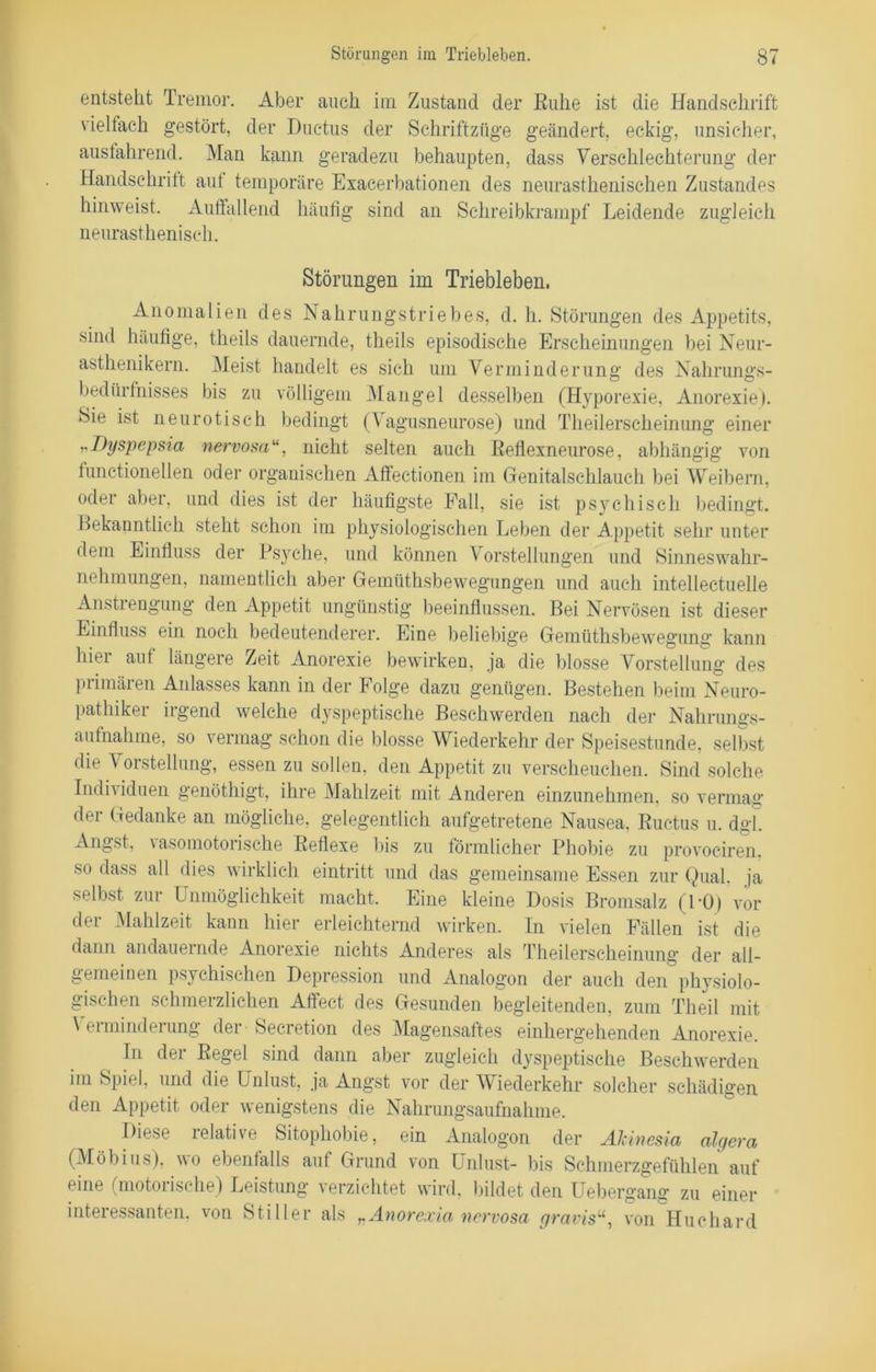 entsteht Tremor. Aber auch im Zustand der Ruhe ist die Handschrift vielfach gestört, der Ductus der Schriftzüge geändert, eckig, unsicher, ausfahrend. Man kann geradezu behaupten, dass Verschlechterung der Handschritt aut temporäre Exacerbationen des neurasthenischen Zustandes hinweist. Auffallend häufig sind an Schreibkrampf Leidende zugleich neurasthenisch. Störungen im Triebleben. Anomalien des Nahrungstriebes, d. h. Störungen des Appetits, sind häufige, theils dauernde, theils episodische Erscheinungen bei Neur- asthenikern. Meist handelt es sich um Verminderung des Nahrungs- bedürfnisses bis zu völligem Mangel desselben (Hyporexie, Anorexie). Sie ist neurotisch bedingt (Vagusneurose) und Tlieilerseheinung einer „Dyspepsia nervosa“, nicht selten auch Reflexneurose, abhängig von functioneilen oder organischen Affectionen im Genitalschlauch bei Weibern, oder aber, und dies ist der häufigste Pall, sie ist psychisch bedingt. Bekanntlich steht schon im physiologischen Leben der Appetit sehr unter dem Einfluss der Psyche, und können Vorstellungen und Sinneswahr- nehmungen, namentlich aber Gemüthsbewegungen und auch intellectuelle Anstrengung den Appetit ungünstig beeinflussen. Bei Nervösen ist dieser Einfluss ein noch bedeutenderer. Eine beliebige Gemüthsbewegung kann hier auf längere Zeit Anorexie bewirken, ja die blosse Vorstellung des primären Anlasses kann in der Folge dazu genügen. Bestehen beim Neuro- pathiker irgend welche dyspeptische Beschwerden nach der Nahrungs- aufnahme, so vermag schon die blosse Wiederkehr der Speisestunde, selbst die \ orstellung, essen zu sollen, den Appetit zu verscheuchen. Sind solche Individuen genöthigt, ihre Mahlzeit mit Anderen einzunehmen, so vermag der Gedanke an mögliche, gelegentlich aufgetretene Nausea, Ructus u. dgl. Angst, \ asomotorische Reflexe bis zu förmlicher Phobie zu provociren. so dass all dies wirklich eintritt und das gemeinsame Essen zur Qual, ja selbst zur Unmöglichkeit macht. Eine kleine Dosis Bromsalz (PO) vor der Mahlzeit kann hier erleichternd wirken. In vielen Fällen ist die dann andauernde Anorexie nichts Anderes als Tlieilerseheinung der all- gemeinen psychischen Depression und Analogon der auch den physiolo- gischen schmerzlichen Affect des Gesunden begleitenden, zum Theil mit Verminderung der - Secretion des Magensaftes einhergehenden Anorexie. In der Regel sind dann aber zugleich dyspeptische Beschwerden im Spiel, und die Unlust, ja Angst vor der Wiederkehr solcher schädigen den Appetit oder wenigstens die Nahrungsaufnahme. Diese relative Sitophobie, ein Analogon der Alcinesia algera (Möbius), wo ebenfalls auf Grund von Unlust- bis Schmerzgefühlen auf eine (motorische) Leistung verzichtet wird, bildet den Uebergang zu einer interessanten, von Stiller als Anorexia nervosa gravisu, von Huchard