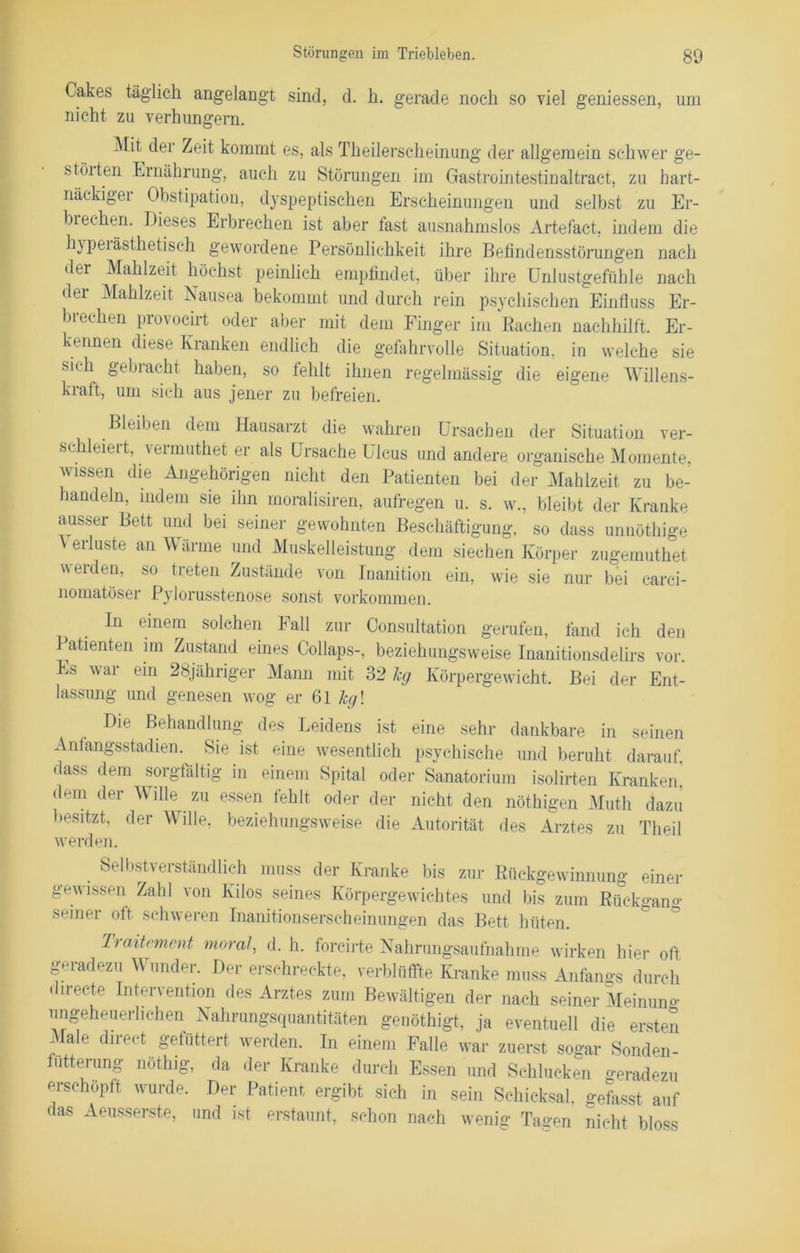 Cakes täglich angelangt sind, d. h. gerade noch so viel gemessen, um nicht zu verhungern. Mh der Zeit kommt es, als Theilerscheinung der allgemein schwer ge- störten Ernährung, auch zu Störungen im Gastrointestinaltract, zu hart- näckiger Obstipation, dyspeptischen Erscheinungen und selbst zu Er- biechen. Dieses Erbrechen ist aber fast ausnahmslos Artefact, indem die hypeiästhetiseh gewordene Persönlichkeit ihre Befindensstörungen nach der Mahlzeit höchst peinlich empfindet, über ihre Unlustgefühle nach der Mahlzeit Nausea bekommt und durch rein psychischen Einfluss Er- biechen provocirt oder aber mit dem Finger im Rachen nachhilft. Er- kennen diese Kranken endlich die gefahrvolle Situation, in welche sie sich gebracht haben, so fehlt ihnen regelmässig die eigene Willens- kraft, um sich aus jener zu befreien. Bleiben dem Hausarzt die wahren Ursachen der Situation ver- schleiert, vermuthet er als Ursache Ulcus und andere organische Momente, wissen die Angehörigen nicht den Patienten bei der Mahlzeit zu be- handeln, indem sie ihn moralisiren, aufregen u. s. w., bleibt der Kranke ausser Bett und bei seiner gewohnten Beschäftigung, so dass unnöthige Verluste an Wärme und Muskelleistung dem siechen Körper zugemuthet werden, so treten Zustände von Inanition ein, wie sie nur bei earci- nomatöser Pylorusstenose sonst Vorkommen. ^ In einem solchen Fall zur Gonsultation gerufen, fand ich den Patienten im Zustand eines Collaps-, beziehungsweise Inanitionsdelirs vor. Es war ein 28jähriger Mann mit 32 hg Körpergewicht, Bei der Ent- lassung und genesen wog er 61 hg\ Die Behandlung des Leidens ist eine sehr dankbare in seinen Anfangsstadien. Sie ist eine wesentlich psychische und beruht darauf, dass dem sorgfältig in einem Spital oder Sanatorium isolirten Krankem dem der Wille zu essen fehlt oder der nicht den nöthigen Muth dazu besitzt, der Wille, beziehungsweise die Autorität des Arztes zu Theil werden. . Selbstverständlich muss der Kranke bis zur Rückgewinnung einer gewissen Zahl von Kilos seines Körpergewichtes und bis zum Rückgang seiner oft schweren Inanitionserscheinungen das Bett hüten. Traitrment moral, d. h. foreirte Nahrungsaufnahme wirken hier oft geradezu Wunder. Der erschreckte, verblüffte Kranke muss Anfangs durch directe Intervention des Arztes zum Bewältigen der nach seiner Meinuno- ungeheuerlichen Nahrungsquantitäten genöthigt, ja eventuell die ersten Male direct gefüttert werden. In einem Falle war zuerst sogar Sonden- futterung nothig, da der Kranke durch Essen und Schlucken Geradezu erschöpft wurde. Der Patient ergibt sich in sein Schicksal, gefasst auf das Aeusserste, und ist erstaunt, schon nach wenig Tagen nicht bloss