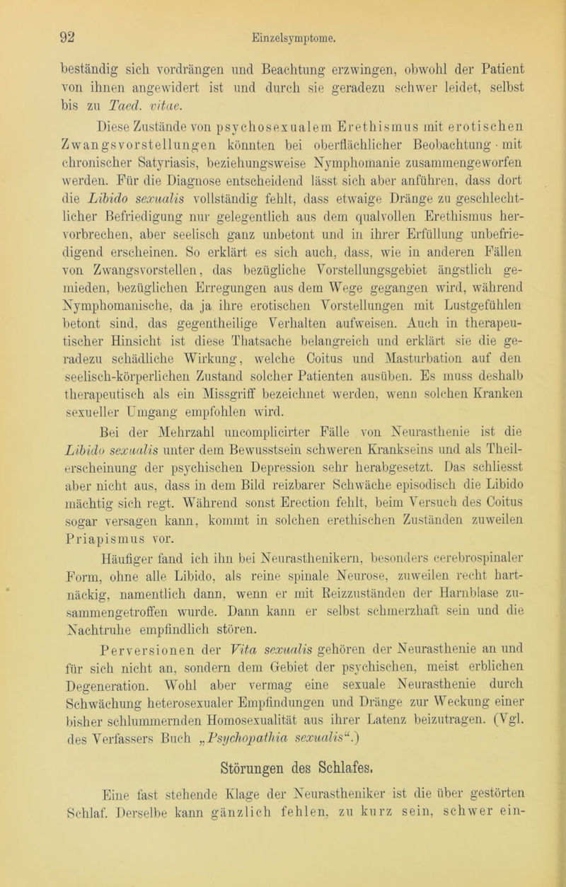 beständig sich vordrängen und Beachtung erzwingen, obwohl der Patient von ihnen angewidert ist und durch sie geradezu schwer leidet, selbst bis zu Taed. vitae. Diese Zustände von psychosexualem Erethismus mit erotischen Zwangsvorstellungen könnten bei oberflächlicher Beobachtung • mit chronischer Satyriasis, beziehungsweise Nymphomanie zusammengeworfen werden. Für die Diagnose entscheidend lässt sich aber anführen, dass dort die Libido sexualis vollständig fehlt, dass etwaige Dränge zu geschlecht- licher Befriedigung nur gelegentlich aus dem qualvollen Erethismus her- vorbrechen, aber seelisch ganz unbetont und in ihrer Erfüllung unbefrie- digend erscheinen. So erklärt es sich auch, dass, wie in anderen Fällen von Zwangsvorstellen, das bezügliche Vorstellungsgebiet ängstlich ge- mieden, bezüglichen Erregungen aus dem Wege gegangen wird, während Nymphomanische, da ja ihre erotischen Vorstellungen mit Lustgefühlen betont sind, das gegentheilige Verhalten aufweisen. Auch in therapeu- tischer Hinsicht ist diese Thatsache belangreich und erklärt sie die ge- radezu schädliche Wirkung, welche Coitus und Masturbation auf den seelisch-körperlichen Zustand solcher Patienten ausüben. Es muss deshalb therapeutisch als ein Missgriff bezeichnet werden, wenn solchen Kranken sexueller Umgang empfohlen wird. Bei der Mehrzahl uncomplicirter Fälle von Neurasthenie ist die Libido sexualis unter dem Bewusstsein schweren Krankseins und als Theil- erscheinung der psychischen Depression sehr herabgesetzt. Das schliesst aber nicht aus, dass in dem Bild reizbarer Schwäche episodisch die Libido mächtig sich regt. Während sonst Erection fehlt, beim Versuch des Coitus sogar versagen kann, kommt in solchen erethisc-hen Zuständen zuweilen Priapismus vor. Häufiger fand ich ihn bei Neurasthenikern, besonders cerebrospinaler Form, ohne alle Libido, als reine spinale Neurose, zuweilen recht hart- näckig, namentlich dann, wenn er mit Beizzuständen der Harnblase zu- sammengetroffen wurde. Dann kann er selbst schmerzhaft sein und die Nachtruhe empfindlich stören. Perversionen der Vita sexualis gehören der Neurasthenie an und für sich nicht an, sondern dem Gebiet der psychischen, meist erblichen Degeneration. Wohl aber vermag eine sexuale Neurasthenie durch Schwächung heterosexualer Empfindungen und Dränge zur Weckung einer bisher schlummernden Homosexualität aus ihrer Latenz beizutragen. (Vgl. des Verfassers Buch „Fsychopathia sexualisu.) Störungen des Schlafes. Eine fast stehende Klage der Neurastheniker ist die über gestörten Schlaf. Derselbe kann gänzlich fehlen, zu kurz sein, schwer ein-