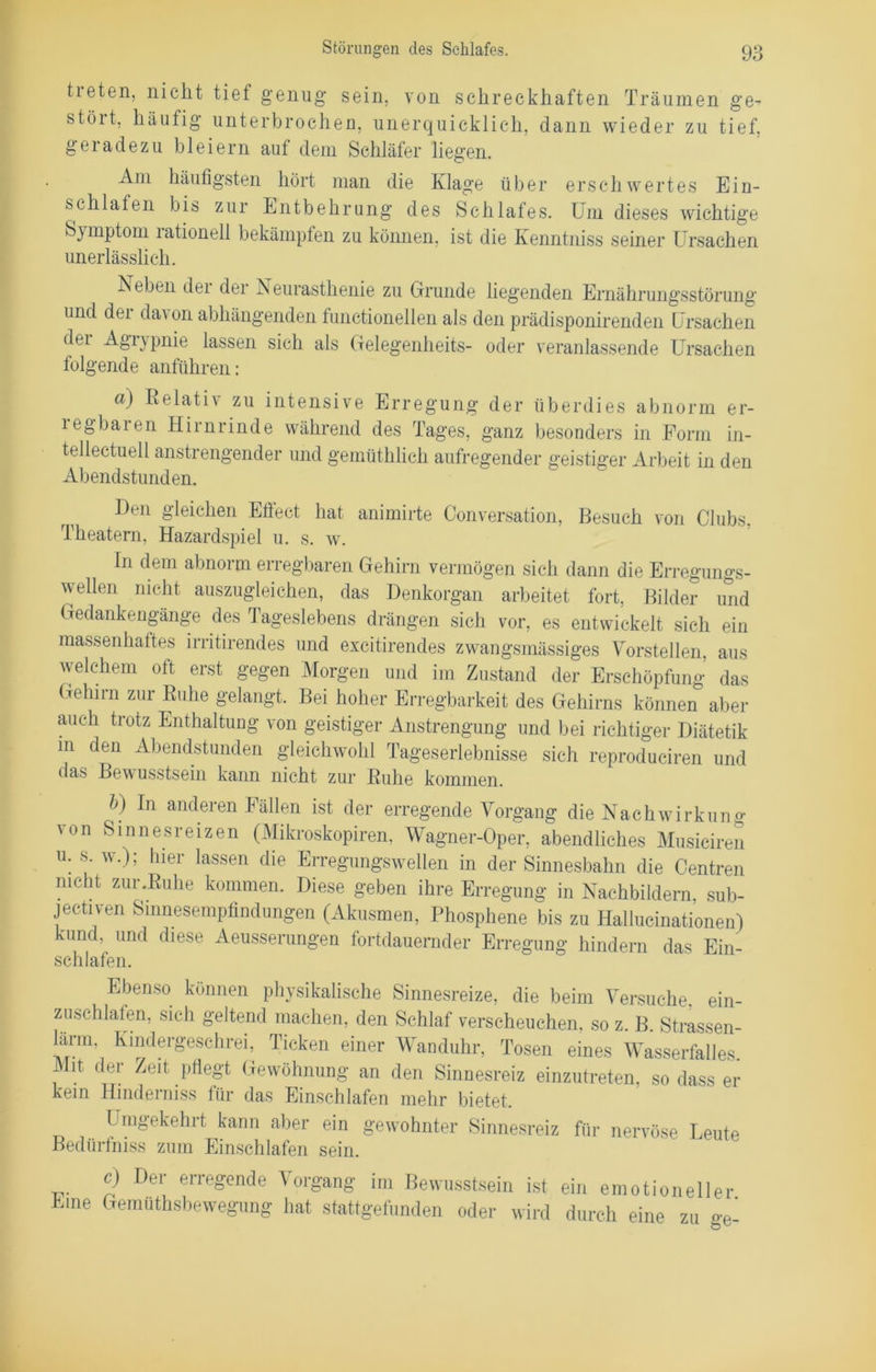 Störungen des Schlafes. treten, nicht tief genug sein, von schreckhaften Träumen stöit, häufig unterbrochen, unerquicklich, dann wieder zu geradezu bleiern auf dem Schläfer liegen. ge- tief, Am häufigsten hört man die Klage über erschwertes Ein- schlafen bis zur Entbehrung des Schlafes. Um dieses wichtige Symptom rationell bekämpfen zu können, ist die Kenntniss seiner Ursachen unerlässlich. Neben dei dei Neurasthenie zu Grunde liegenden Ernährungsstörung und der dav on abhängenden functioneilen als den prädisponirenden Ursachen dei Agrypnie lassen sich als Gelegenheits- oder veranlassende Ursachen folgende anführen: a) Relativ zu intensive Erregung der überdies abnorm er- legbaren Hirnrinde während des Tages, ganz besonders in Form in- tellectuell anstrengender und gemüthlich aufregender geistiger Arbeit in den Abendstunden. Den gleichen Effect hat animirte Conversation, Besuch von Clubs Theatern, Hazardspiel u. s. w. In dem abnorm erregbaren Gehirn vermögen sich dann die Erregungs- wellen nicht auszugleichen, das Denkorgan arbeitet fort, Bilder und Gedankengänge des Tageslebens drängen sich vor, es entwickelt sich ein massenhaftes irritirendes und excitirendes zwangsmässiges Vorstellen, aus welchem oft erst gegen Morgen und im Zustand der Erschöpfung das Gehirn zur Ruhe gelangt. Bei hoher Erregbarkeit des Gehirns können aber auch trotz Enthaltung von geistiger Anstrengung und bei richtiger Diätetik m deu Abendstunden gleichwohl Tageserlebnisse sich reprodueiren und das Bewusstsein kann nicht zur Ruhe kommen. l>) In anderen Fällen ist der erregende Vorgang die Nachwirkung von Sinnesreizen (Mikroskopiren, Wagner-Oper, abendliches Musiciren u. s. w.); hier lassen die Erregungswellen in der Sinnesbahn die Centren nicht zur.Ruhe kommen. Diese geben ihre Erregung in Nachbildern, sub- jectiven Sinnesempfindungen (Akusmen, Phosphene bis zu Hallucinationen) kund, und diese Aeusserungen fortdauernder Erregung hindern das Ein- schlafen. Ebenso können physikalische Sinnesreize, die beim Versuche, ein- zuschlafen, sich geltend machen, den Schlaf verscheuchen, so z. B. Strassen- larm, Kindergeschrei, Ticken einer Wanduhr, Tosen eines Wasserfalles Mit der Zeit pflegt Gewöhnung an den Sinnesreiz einzutreten, so dass er kein Hindern iss für das Einschlafen mehr bietet. Umgekehrt kann aber ein gewohnter Sinnesreiz für nervöse Leute Bedürfniss zum Einschlafen sein. Eine c) Der erregende Vorgang im Bewusstsein ist ein emotioneller Gemüthsbewegung hat stattgefunden oder wird durch eine zu ge-