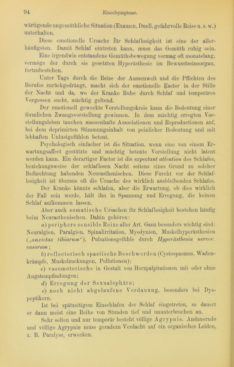 wärtigende ungemüthliche Situation (Examen, Duell, gefahrvolle Reise u. s. w.) unterhalten. Diese emotionelle Ursache für Schlaflosigkeit ist eine der aller- häufigsten. Damit Schlaf eintreten kann, muss das Gemüth ruhig sein. Eine irgendwie entstandene Gemüthsbewegung vermag oft monatelang, vermöge der durch sie gesetzten Hyperästhesie im Bewusstseinsorgan, fortzubestehen. Unter Tags durch die Reize der Aussenwelt und die Pflichten des Berufes zurückgedrängt, macht sich der emotionelle Ractor in der Stille der Nacht und da, wo der Kranke Ruhe durch Schlaf und temporäres Vergessen sucht, mächtig geltend. Der emotionell geweckte Vorstellungskreis kann die Bedeutung einer förmlichen Zwangsvorstellung gewinnen. In dem mächtig erregten Vor- stellungsleben tauchen massenhafte Associationen und Reproductionen auf, bei dem deprimirten Stimmungsinhalt von peinlicher Bedeutung und mit lebhaften Unlustgefühlen betont. Psychologisch einfacher ist die Situation, wenn eine von einem Er- wartungsaffect gestützte und mächtig betonte Vorstellung nicht latent werden kann. Ein derartiger Factor ist die expectant attention des Schlafes, beziehungsweise der schlaflosen Nacht seitens eines Grund zu solcher Befürchtung habenden Neurasthenischen. Diese Furcht vor der Schlaf- losigkeit ist überaus oft die Ursache des wirklich ausbleibenden Schlafes. Der Kranke könnte schlafen, aber die Erwartung, ob dies wirklich der Fall sein werde, hält ihn in Spannung und Erregung, die keinen Schlaf aufkommen lassen. Aber auch somatische Ursachen für Schlaflosigkeit bestehen häufig beim Neurasthenischen. Dahin gehören: a) periphere sensible Reize aller Art. Ganz besonders wichtig sind: Neuralgien, Paralgien, Spinalirritation, Myodynien, Muskelhyperästhesien („anxietas iibiarum“), Pulsationsgefühle durch Hyperästhesia nervor. vasorum; &)reflectorischspastischeBeschwerden(Cystospasmus, Waden- krämpfe, Muskelzuckungen, Pollutionen); c) vasomotorische in Gestalt von Herzpalpitationen mit oderohne Angstempfindungen; cl) Erregung der Sexualsphäre; e) noch nicht abgelaufene Verdauung, besonders bei Dys- peptikern. Ist bei spätzeitigem Einschlafen der Schlaf eingetreten, so dauert er dann meist eine Reihe von Stunden tief und ununterbrochen an. Sehr selten und nur temporär besteht völlige Agrypnie. Andauernde und völlige Agrypnie muss geradezu Verdacht auf ein organisches Leiden, z. B. Paralyse, erwecken.