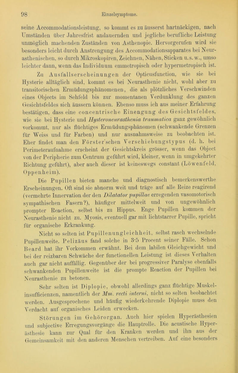 seine Accommodationsleistung, so kommt es zu äusserst hartnäckigen, nach Umständen über Jahresfrist andauernden und jegliche berufliche Leistung unmöglich machenden Zuständen von Asthenopie. Hervorgerufen wird sie besonders leicht durch Anstrengung des Accommodationsapparates bei Neur- asthenischen, so durchMikroskopiren, Zeichnen, Nähen, Sticken u.s. w., umso leichter dann, wenn das Individuum emmetropisch oder hypermetropisch ist. Zu Ausfallserscheinungen der Opticusfunction, wie sie bei Hysterie alltäglich sind, kommt es bei Neurasthenie nicht, wohl aber zu transitorischen Ermüdungsphänomenen, die als plötzliches Verschwinden eines Objects im Sehfeld bis zur momentanen Verdunklung des ganzen Gesichtsfeldes sich äussern können. Ebenso muss ich aus meiner Erfahrung bestätigen, dass eine concentrische Einengung des Gesichtsfeldes, wie sie bei Hysterie und Hysteroneurasthenia traumatica ganz gewöhnlich vorkommt, nur als flüchtiges Ermüdungsphänomen (schwankende Grenzen für Weiss und für Farben) und nur ausnahmsweise zu beobachten ist. Eher findet man den Förster'schen Verschiebungstypus (d. h. bei Perimeteraufnahme erscheint der Gesichtskreis grösser, wenn das Object von der Peripherie zum Centrum geführt wird, kleiner, wenn in umgekehrter Richtung geführt), aber auch dieser ist keineswegs constant (Löwenfeld, Oppenheim). Die Pupillen bieten manche und diagnostisch bemerkenswerthe Erscheinungen. Oft sind sie abnorm weit und träge auf alle Reize reagirend (vermehrte Innervation der den Dilatator pupillae erregenden vasomotorisch sympathischen Fasern?), häufiger mittelweit und von ungewöhnlich prompter Reaction, selbst bis zu Hippus. Enge Pupillen kommen der Neurasthenie nicht zu. Myosis, eventuell gar mit lichtstarrer Pupille, spricht für organische Erkrankung. Nicht so selten ist Pupillenungleichheit, selbst rasch wechselnde Pupillenweite. Pelizäus fand solche in 3-5 Procent seiner Fälle. Schon Board hat ihr Vorkommen erwähnt. Bei dem labilen Gleichgewicht und bei der reizbaren Schwäche der functioneilen Leistung ist dieses V erhalten auch gar nicht auffällig. Gegenüber der bei progressiver Paralyse ebenfalls schwankenden Pupillenweite ist die prompte Reaction der Pupillen bei Neurasthenie zu betonen. Sehr selten ist Diplopie, obwohl allerdings ganz flüchtige Muskel- insufficienzen, namentlich der Mm. recti interni, nicht so selten beobachtet werden. Ausgesprochene und häufig wiederkehrende Diplopie muss den Verdacht auf organisches Leiden erwecken. Störungen im Gehörorgan. Auch hier spielen Hyperästhesien und subjective Erregungsvorgänge die Hauptrolle. Die aeustische Hyper- ästhesie kann zur Qual für den Kranken werden und ihn aus der Gemeinsamkeit mit den anderen Menschen vertreiben. Auf eine besonders