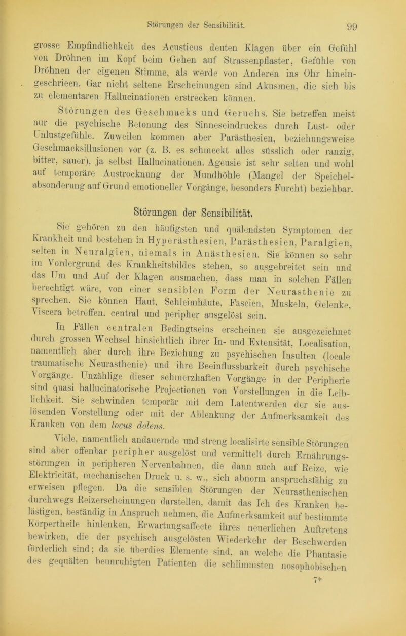 grosse Empfindlichkeit des Acusticus deuten Klagen über ein Gefühl \on Dröhnen im Kopl beim Gehen auf Strassenpfiaster, Gefühle von Dröhnen der eigenen Stimme, als werde von Anderen ins Ohr hinein- geschrieen. Gar nicht seltene Erscheinungen sind Akusmen, die sielt bis zu elementaren Hallucinationen erstrecken können. Störungen des Geschmacks und Geruchs. Sie betreffen meist nur die psychische Betonung des Sinneseindruckes durch Lust- oder l nlustgefühle. Zuweilen kommen aber Parästhesien, beziehungsweise Geschmacksillusionen vor (z. B. es schmeckt alles süsslich oder ranzig, bitter, sauer), ja selbst Hallucinationen. Ageusie ist sehr selten und wohl auf temporäre Austrocknung der Mundhöhle (Mangel der Speichel- absonderung auf Grund emotioneller Vorgänge, besonders Furcht) beziehbar. Störungen der Sensibilität. Sie gehören zu den häufigsten und quälendsten Symptomen der Krankheit und bestehen in Hyperästhesien, Parästhesien, Paralgien, selten in Neuralgien, niemals in Anästhesien. Sie können so sehr im A oidergrund des Krankheitsbildes stehen, so ausgebreitet sein und das Um und Auf der Klagen ausmachen, dass man in solchen Fällen berechtigt wäre, von einer sensiblen Form der Neurasthenie zu sprechen. Sie können Haut, Schleimhäute, Fascien, Muskeln, Gelenke, \ iscera betreffen, central und peripher ausgelöst sein. In Fällen centralen Bedingtseins erscheinen sie ausgezeichnet durch grossen Wechsel hinsichtlich ihrer In- und Extensität, Localisation, namentlich aber durch ihre Beziehung zu psychischen Insulten (locale traumatische Neurasthenie) und ihre Beeinflussbarkeit durch psychische \ oigänge. Unzählige dieser schmerzhaften Vorgänge in der Peripherie sind quasi hallucinatorische Projectionen von Vorstellungen in die Leib- lichkeit. Sie schwinden temporär mit dem Latentwerden der sie aus- lösenden Vorstellung oder mit der Ablenkung der Aufmerksamkeit des Kranken von dem locus dolens. ^ iele, namentlich andauernde und streng localisirte sensible Störungen sind aber offenbar peripher ausgelöst und vermittelt durch Ernährungs- störungen in peripheren Nervenbahnen, die dann auch auf Beize, wie Elektiieität, mechanischen Druck u. s. w., sich abnorm anspruchsfähi0- zu erweisen pflegen. Da die sensiblen Störungen der Neurasthenischen durchwegs Beizerscheinungen darstellen, damit das Ich des Kranken be- lästigen, beständig in Anspruch nehmen, die Aufmerksamkeit auf bestimmte Körperteile hinlenken, Erwartungsaffecte ihres neuerlichen Auftretens bewirken, die der psychisch ausgelösten Wiederkehr der Beschwerden förderlich sind; da sie überdies Elemente sind, an welche die Phantasie des gequälten beunruhigten Patienten die schlimmsten nosophobischen