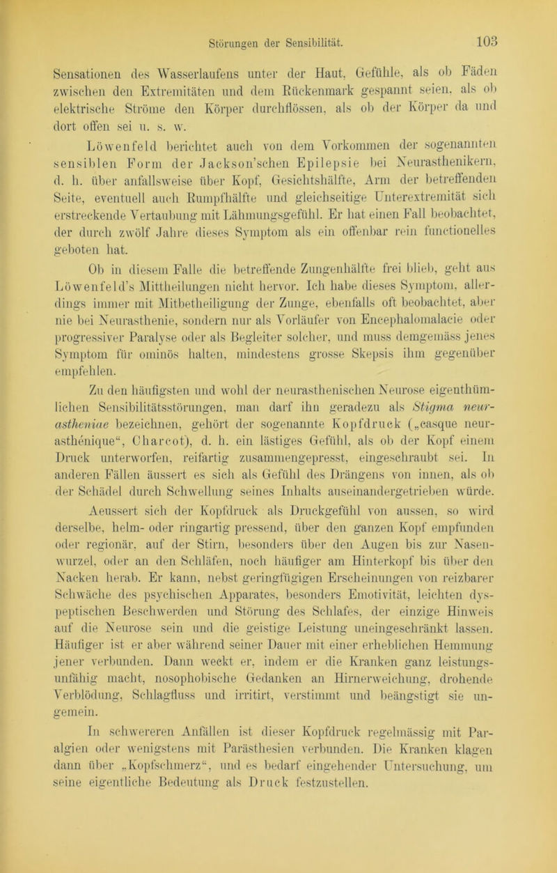 Sensationen des Wasserlaufens unter der Haut, Gefühle, als ob Fäden zwischen den Extremitäten und dein Rückenmark gespannt seien, als ob elektrische Ströme den Körper durchflössen, als ob der Körper da und dort offen sei u. s. w. Löwenfeld berichtet auch von dem Vorkommen der sogenannten sensiblen Form der Jackson’schen Epilepsie bei Neurasthenikern, d. h. über anfallsweise über Kopf, Gesichtshälfte, Arm der betreffenden Seite, eventuell auch Rumpfhälfte und gleichseitige Unterextremität sich erstreckende Vertaubung mit Lähmungsgefühl. Er hat einen Fall beobachtet, der durch zwölf Jahre dieses Symptom als ein offenbar rein functionelles geboten hat. Ob in diesem Falle die betreffende Zungenhälfte frei blieb, geht aus Löwenfeld’s Mittheilungen nicht hervor. Ich habe dieses Symptom, aller- dings immer mit Mitbetheiligung der Zunge, ebenfalls oft beobachtet, aber nie bei Neurasthenie, sondern nur als Vorläufer von Encephalomalacie oder progressiver Paralyse oder als Begleiter solcher, und muss demgemäss jenes Symptom für ominös halten, mindestens grosse Skepsis ihm gegenüber empfehlen. Zu den häufigsten und wohl der neurasthenischen Neurose eigenthüm- lichen Sensibilitätsstörungen, man darf ihn geradezu als Stigma neur- astheniae bezeichnen, gehört der sogenannte Kopfdruck („casque neur- asthenique“, Charcot), d. h. ein lästiges Gefühl, als ob der Kopf einem Druck unterworfen, reifartig zusammengepresst, eingeschraubt sei. In anderen Fällen äussert es sich als Gefühl des Drängens von innen, als ob der Schädel durch Schwellung seines Inhalts auseinandergetrieben würde. Aeussert sich der Kopfdruck als Druckgefühl von aussen, so wird derselbe, heim- oder ringartig pressend, über den ganzen Kopf empfunden oder regionär, auf der Stirn, besonders über den Augen bis zur Nasen- wurzel, oder an den Schläfen, noch häufiger am Hinterkopf bis über den Nacken herab. Er kann, nebst geringfügigen Erscheinungen von reizbarer Schwäche des psychischen Apparates, besonders Emotivität, leichten dys- peptischen Beschwerden und Störung des Schlafes, der einzige Hinweis auf die Neurose sein und die geistige Leistung uneingeschränkt lassen. Häufiger ist er aber während seiner Dauer mit einer erheblichen Hemmung jener verbunden. Dann weckt er, indem er die Kranken ganz leistungs- unfähig macht, nosophobische Gedanken an Hirnerweichung, drohende Verblödung, Schlagfluss und irritirt, verstimmt und beängstigt sie un- gemein. In schwereren Anfällen ist dieser Kopfdruck regelmässig mit Par- algien oder wenigstens mit Parästhesien verbunden. Die Kranken klagen dann über „Kopfschmerz“, und es bedarf eingehender Untersuchung, um seine eigentliche Bedeutung als Druck festzustellen.