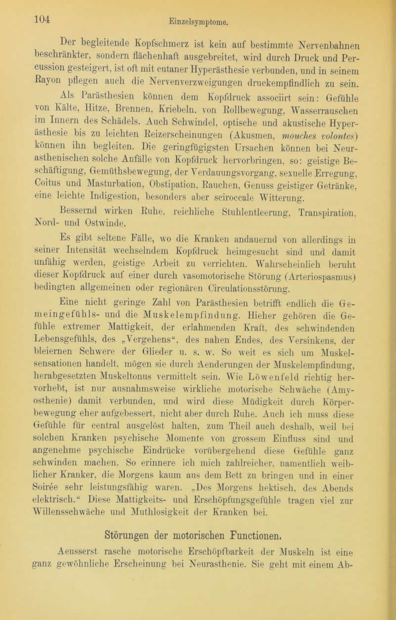 Der begleitende Kopfschmerz ist kein auf bestimmte Nervenbahnen beseht änkter, sondern flächenhaft ausg'ebreitet, wird durch Druck und Per- cussion gesteigert, ist oft mit cutaner Hyperästhesie verbunden, und in seinem Rayon pflegen auch die Nervenverzweigungen druckempfindlich zu sein. Als Parästhesien können dem Kopfdruck associirt sein: Gefühle \on Kälte, Hitze, Brennen, Kriebeln. von Rollbewegung, Wasserrauschen im Innern des Schädels. Auch Schwindel, optische und akustische Hyper- ästhesie bis zu leichten Reizerscheinungen (Akusmen, mouches volontes) können ihn begleiten. Hie geringfügigsten Ursachen können bei Neur- asthenischen solche Anfälle von Kopfdruck hervorbringen, so: geistige Be- schäftigung, Gemüthsbewegung, der Verdauungsvorgang, sexuelle Erregung, Coitus und Masturbation, Obstipation, Rauchen, Genuss geistiger Getränke, eine leichte Indigestion, besonders aber sciroccale Witterung. Bessernd wirken Ruhe, reichliche Stuhlentleerung, Transpiration, Nord- und Ostwinde. Es gibt seltene Fälle, wo die Kranken andauernd von allerdings in seiner Intensität wechselndem Kopfdruck heimgesucht sind und damit unfähig werden, geistige Arbeit zu verrichten. Wahrscheinlich beruht dieser Koptdruck aut einer durch vasomotorische Störung (Arteriospasmus) bedingten allgemeinen oder regionären Circulationsstörung. Eine nicht geringe Zahl von Parästhesien betrifft endlich die G e- meingefühls- und die Muskelempfindung. Hieher gehören die Ge- fühle extremer Mattigkeit, der erlahmenden Kraft, des schwindenden Lebensgefühls, des „Vergehens“, des nahen Endes, des Versinkens, der bleiernen Schwere der Glieder u. s. w. So weit es sich um Muskel- sensationen handelt, mögen sie durch Aenderungen der Muskelempfindung, herabgesetzten Muskeltonus vermittelt sein. Wie Löwenfeld richtig her- vorhebt, ist nur ausnahmsweise wirkliche motorische Schwäche (Amy- osthenie) damit verbunden, und wird diese Müdigkeit durch Körper- bewegung eher aufgebessert, nicht aber durch Ruhe. Auch ich muss diese Gefühle für central ausgelöst halten, zum Theil auch deshalb, weil bei solchen Kranken psychische Momente von grossem Einfluss sind und angenehme psychische Eindrücke vorübergehend diese Gefühle ganz schwinden machen. So erinnere ich mich zahlreicher, namentlich weib- licher Kranker, die Morgens kaum aus dem Bett zu bringen und in einer Soiree sehr leistungsfähig waren. „Des Morgens hektisch, des Abends elektrisch.“ Diese Mattigkeits- und Erschöpfungsgefühle tragen viel zur Willensschwäche und Muthlosigkeit der Kranken bei. Störungen der motorischen Functionen. Aeusserst rasche motorische Erschöpfbarkeit der Muskeln ist eine ganz gewöhnliche Erscheinung bei Neurasthenie. Sie geht mit einem Ab-