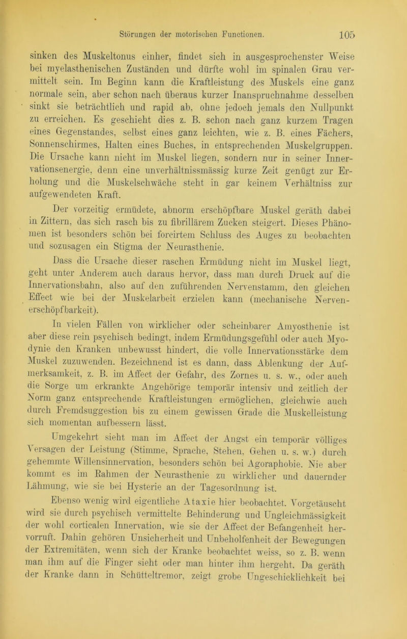 sinken des Muskeltonus einher, findet sich in ausgesprochenster Weise bei myelasthenischen Zuständen und dürfte wohl im spinalen Grau ver- mittelt sein. Im Beginn kann die Kraftleistung des Muskels eine ganz normale sein, aber schon nach überaus kurzer Inanspruchnahme desselben sinkt sie beträchtlich und rapid ab, ohne jedoch jemals den Nullpunkt zu erreichen. Es geschieht dies z. B. schon nach ganz kurzem Tragen eines Gegenstandes, selbst eines ganz leichten, wie z. B. eines Fächers, Sonnenschirmes, Halten eines Buches, in entsprechenden Muskelgruppen. Die Ursache kann nicht im Muskel liegen, sondern nur in seiner Inner- vationsenergie, denn eine unverhältnissmässig kurze Zeit genügt zur Er- holung und die Muskelschwäche steht in gar keinem Verhältnis zur aufgewendeten Kraft. Der vorzeitig ermüdete, abnorm erschöpfbare Muskel geräth dabei in Zittern, das sich rasch bis zu fibrillärem Zucken steigert. Dieses Phäno- men ist besonders schön bei forcirtem Schluss des Auges zu beobachten und sozusagen ein Stigma der Neurasthenie. Dass die Ursache dieser raschen Ermüdung nicht im Muskel liegt, geht unter Anderem auch daraus hervor, dass man durch Druck auf die Innervationsbahn, also auf den zuführenden Nervenstamm, den gleichen Effect wie bei der Muskelarbeit erzielen kann (mechanische Nerven - erschöpfbarkeit). In vielen Fällen von wirklicher oder scheinbarer Amyosthenie ist aber diese rein psychisch bedingt, indem Ermüdungsgefühl oder auch Myo- dynie den Kranken unbewusst hindert, die volle Innervationsstärke dem Muskel zuzuwenden. Bezeichnend ist es dann, dass Ablenkung der Auf- merksamkeit, z. B. im Affect der Gefahr, des Zornes u. s. w., oder auch die Sorge um erkrankte Angehörige temporär intensiv und zeitlich der Norm ganz entsprechende Kraftleistungen ermöglichen, gleichwie auch durch Fremdsuggestion bis zu einem gewissen Grade die Muskelleistung sich momentan aufbessem lässt. Umgekehrt sieht man im Affect der Angst ein temporär völliges Versagen der Leistung (Stimme, Sprache, Stehen, Gehen u. s. w.) durch gehemmte Willensinnervation, besonders schön bei Agoraphobie. Nie aber kommt es im Bahmen der Neurasthenie zu wirklicher und dauernder Lähmung, wie sie bei Hysterie an der Tagesordnung ist. Ebenso wenig wird eigentliche Ataxie hier beobachtet. Vorgetäuscht wird sie durch psychisch vermittelte Behinderung und Ungleichmässigkeit der wohl corticalen Innervation, wie sie der Affect der Befangenheit her- vorruft. Dahin gehören Unsicherheit und Unbeholfenheit der Bewegungen der Extremitäten, wenn sieh der Kranke beobachtet weiss, so z. B. wenn man ihm auf die Finger sieht oder man hinter ihm hergeht. Da geräth der Kranke dann in Schütteltremor, zeigt grobe Ungeschicklichkeit bei