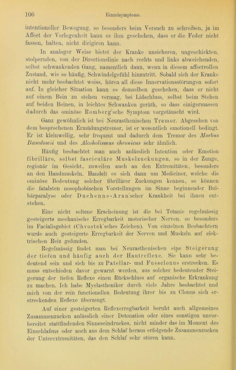 intentioneller Bewegung, so besonders beim Versuch zu schreiben, ja im Affect der Verlegenheit kann es ihm geschehen, dass er die Feder nicht fassen, halten, nicht dirigiren kann. In analoger Weise bietet der Kranke unsicheren, ungeschickten, stolpernden, von der Directionslinie nach rechts und links abweichenden, selbst schwankenden Gang, namentlich dann, wenn in diesem affectvollen Zustand, wie so häufig, Schwindelgefühl hinzutritt. Sobald sich der Kranke nicht mehr beobachtet weiss, hören all diese Innervationsstörungen sofort auf. In gleicher Situation kann es demselben geschehen, dass er nicht auf einem Bein zu stehen vermag, bei Lidschluss, selbst beim Stehen auf beiden Beinen, in leichtes Schwanken geräth, so dass einigermassen dadurch das ominöse Bomberg’sche Symptom vorgetäuscht wird. Ganz gewöhnlich ist bei Neurasthenischen Tremor. Abgesehen von dem besprochenen Ermüdungstremor, ist er wesentlich emotionell bedingt. Er ist kleinwellig, sehr frequent und dadurch dem Tremor des Morbus Basedowii und des Älcoholismus chronicus sehr ähnlich. Häufig beobachtet man auch anlässlich Intention oder Emotion fibrilläre, selbst fasciculäre Muskelzuckungen, so in der Zunge, regionär im Gesicht, zuweilen auch an den Extremitäten, besonders an den Handmuskeln. Handelt es sich dann um Mediciner, welche die ominöse Bedeutung solcher fibrillärer Zuckungen kennen, so können die fatalsten nosophobischen Vorstellungen im Sinne beginnender Bul- bärparalyse oder I)uchenne-Aran’scher Krankheit bei ihnen ent- stehen. Eine nicht seltene Erscheinung ist die bei Tetanie regelmässig gesteigerte mechanische Erregbarkeit motorischer Nerven, so besonders im Facialisgebiet (Chvostek’sches Zeichen). Von einzelnen Beobachtern wurde auch gesteigerte Erregbarkeit der Nerven und Muskeln auf elek- trischen Beiz gefunden. Regelmässig findet man bei Neurasthenischen eine Steigerung der tiefen und häufig auch der Hautreflexe. Sie kann sehr be- deutend sein und sich bis zu Patellar- und Fussclonus erstrecken. Es muss entschieden davor gewarnt werden, aus solcher bedeutender Stei- gerung der tiefen Beflexe einen Rückschluss auf organische Erkrankung zu machen. Ich habe Myelastheniker durch viele Jahre beobachtet und mich von der rein functioneilen Bedeutung ihrer bis zu Clonus sich er- streckenden Beflexe überzeugt. Auf einer gesteigerten Reflexerregbarkeit beruht auch allgemeines Zusammenzucken anlässlich einer Detonation oder eines sonstigen unvor- bereitet stattfindenden Sinneseindruckes, nicht minder das im Moment des Einschlafens oder auch aus dem Schlaf heraus erfolgende Zusammenzucken der Unterextremitäten, das den Schlaf sehr stören kann.