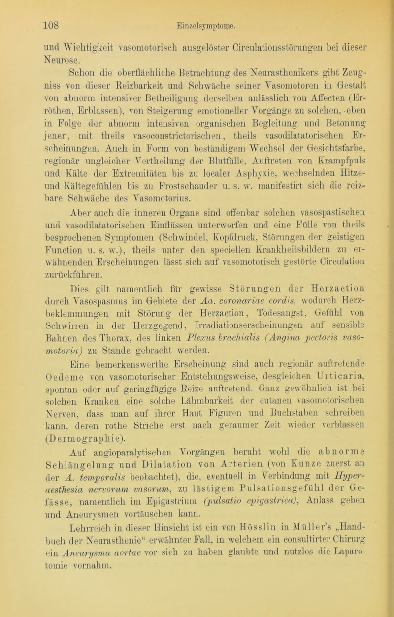 und Wichtigkeit vasomotorisch ausgelöster Cireulationsstörungen bei dieser Neurose. Schon die oberflächliche Betrachtung des Neurasthenikers gibt Zeug- niss von dieser Reizbarkeit und Schwäche seiner Vasomotoren in Gestalt von abnorm intensiver Betheiligung derselben anlässlich von Affecten (Er- röthen, Erblassen), von Steigerung emotioneller Vorgänge zu solchen, • eben in Folge der abnorm intensiven organischen Begleitung und Betonung jener, mit tlieils vasoeonstrictorischen, theils vasodilatatorischen Er- scheinungen. Auch in Form von beständigem Wechsel der Gesichtsfarbe, regionär ungleicher Vertheilung der Blutfülle, Auftreten von Krampfpuls und Kälte der Extremitäten bis zu localer Asphyxie, wechselnden Hitze- und Kältegefühlen bis zu Frostschauder u. s. w. manifestirt sich die reiz- bare Schwäche des Vasomotorius. Aber auch die inneren Organe sind offenbar solchen vasospastischen und vasodilatatorischen Einflüssen unterworfen und eine Fülle von theils besprochenen Symptomen (Schwindel, Kopfdruck, Störungen der geistigen Function u. s. w.), theils unter den speziellen Krankheitsbildern zu er- wähnenden Erscheinungen lässt sich auf vasomotorisch gestörte Circulation zurückführen. Dies gilt namentlich für gewisse Störungen der Herzaction durch Vasospasmus im Gebiete der Aa. coronariae cordis, wodurch Herz- beklemmungen mit Störung der Herzaction, Todesangst, Gefühl von Schwirren in der Herzgegend, Irradiationserscheinungen auf sensible Bahnen des Thorax, des linken Plexus hrachialis (Angina pectoris vaso- motoria) zu Stande gebracht werden. Eine bemerkenswerthe Erscheinung sind auch regionär auftretende Oedeme von vasomotorischer Entstehungsweise, desgleichen Urticaria, spontan oder auf geringfügige Reize auftretend. Ganz gewöhnlich ist bei solchen Kranken eine solche Lähmbarkeit der eutanen vasomotorischen Nerven, dass man auf ihrer Haut Figuren und Buchstaben schreiben kann, deren rothe Striche erst nach geraumer Zeit wieder verblassen (Dermographie). Auf angioparalytischen Vorgängen beruht wohl die abnorme Schlängelung und Dilatation von Arterien (von Kunze zuerst an der A. temporalis beobachtet), die, eventuell in Verbindung mit Hijper- aesthesia nervorum vasorum, zu lästigem Pulsationsgefühl der Ge- lasse, namentlich im Epigastrium (pulsatio epigastrica), Anlass geben und Aneurysmen Vortäuschen kann. Lehrreich in dieser Hinsicht ist ein von Hösslin in MülleFs „Hand- buch der Neurasthenie“ erwähnter Fall, in welchem ein consultirter Chirurg ein Aneurysma aortae vor sich zu haben glaubte und nutzlos die Laparo- tomie vornahm.
