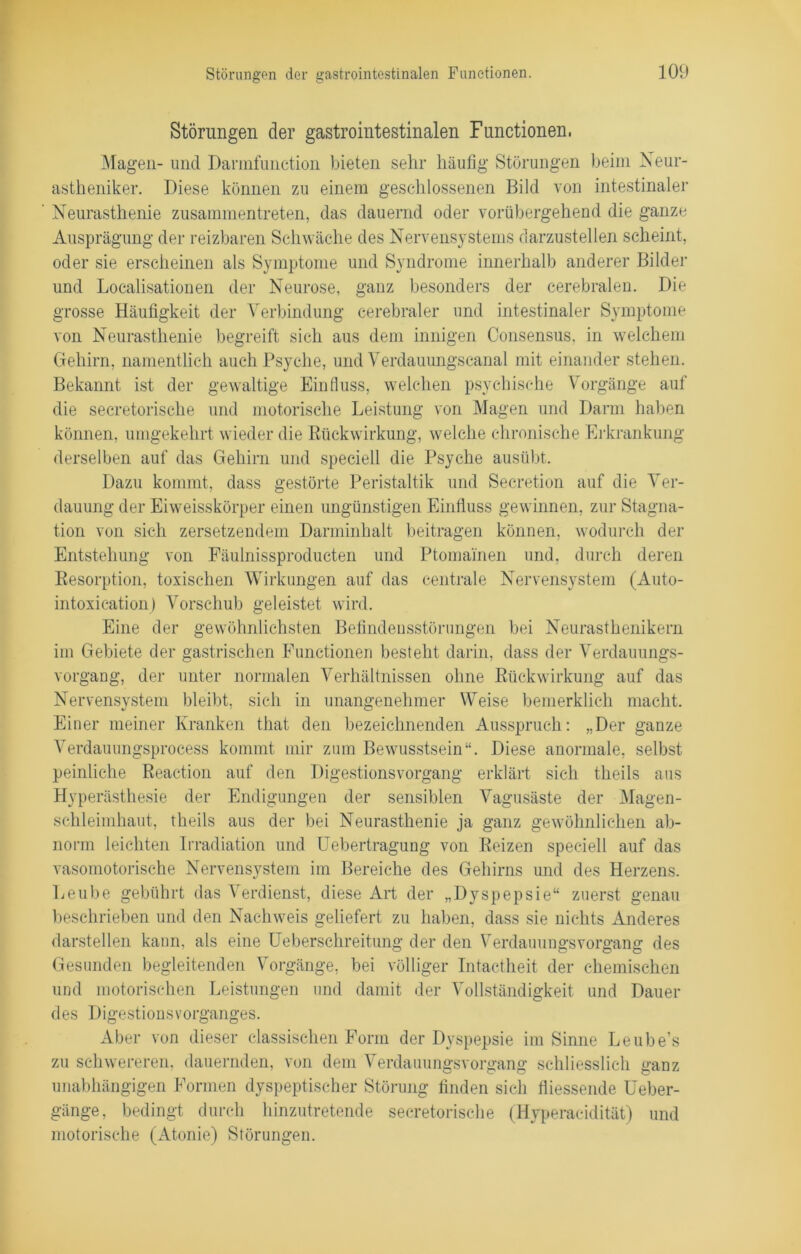 Störungen der gastrointestinalen Functionen, Magen- und Dannfunction bieten sehr häufig Störungen beim Neur- astheniker. Diese können zu einem geschlossenen Bild von intestinaler Neurasthenie zusammentreten, das dauernd oder vorübergehend die ganze Ausprägung der reizbaren Schwäche des Nervensystems darzustellen scheint, oder sie erscheinen als Symptome und Syndrome innerhalb anderer Bilder und Localisationen der Neurose, ganz besonders der cerebralen. Die grosse Häufigkeit der Verbindung cerebraler und intestinaler Symptome von Neurasthenie begreift sich aus dem innigen Consensus, in welchem Gehirn, namentlich auch Psyche, und Verdauungscanal mit einander stehen. Bekannt ist der gewaltige Einfluss, welchen psychische Vorgänge auf die secretorische und motorische Leistung von Magen und Darm haben können, umgekehrt wieder die Rückwirkung, welche chronische Erkrankung derselben auf das Gehirn und speciell die Psyche ausübt. Dazu kommt, dass gestörte Peristaltik und Secretion auf die Ver- dauung der Eiweisskörper einen ungünstigen Einfluss gewinnen, zur Stagna- tion von sich zersetzendem Darminhalt beitragen können, wodurch der Entstehung von Fäulnissproducten und Ptomainen und, durch deren Resorption, toxischen Wirkungen auf das centrale Nervensystem (Auto- intoxication) Vorschub geleistet wird. Eine der gewöhnlichsten Befindensstörungen bei Neurasthenikern im Gebiete der gastrischen Functionen besteht darin, dass der Verdauungs- vorgang, der unter normalen Verhältnissen ohne Rückwirkung auf das Nervensystem bleibt, sich in unangenehmer Weise bemerklich macht. Einer meiner Kranken tliat den bezeichnenden Ausspruch: „Der ganze Verdauungsprocess kommt mir zum Bewusstsein“. Diese anormale, selbst peinliche Reaction auf den Digestionsvorgang erklärt sich theils aus Hyperästhesie der Endigungen der sensiblen Vagusäste der Magen- schleimhaut, theils aus der bei Neurasthenie ja ganz gewöhnlichen ab- norm leichten Irradiation und Uebertragung von Reizen speciell auf das vasomotorische Nervensystem im Bereiche des Gehirns und des Herzens. Leube gebührt das Verdienst, diese Art der „Dyspepsie“ zuerst genau beschrieben und den Nachweis geliefert zu haben, dass sie nichts Anderes darstellen kaun, als eine Ueberschreitung der den Verdauungsvorgang des Gesunden begleitenden Vorgänge, bei völliger Intactheit der chemischen und motorischen Leistungen und damit der Vollständigkeit und Dauer des Digestionsvorganges. Aber von dieser classischen Form der Dyspepsie im Sinne Leube’s zu schwereren, dauernden, von dem Verdauungsvorgang schliesslich ganz unabhängigen Formen dyspeptiscber Störung finden sich fliessende Ueber- gänge, bedingt durch hinzutretende secretorische (Hyperacidität) und motorische (Atonie) Störungen.