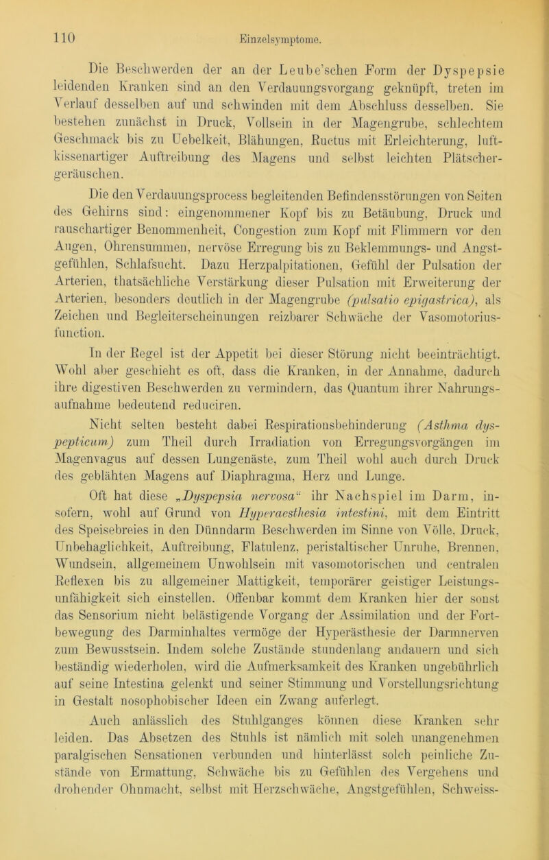 Die Beschwerden der an der Leube’schen Form der Dyspepsie leidenden Kranken sind an den Verdauungsvorgang geknüpft, treten im Verlauf desselben auf und schwinden mit dem Abschluss desselben. Sie bestehen zunächst in Druck, Vollsein in der Magengrube, schlechtem Geschmack bis zu Uebelkeit, Blähungen, Ductus mit Erleichterung, luft- kissenartiger Auftreibung des Magens und selbst leichten Plätscher- geräuschen. Die den Verdauungsprocess begleitenden Befindensstörungen von Seiten des Gehirns sind: eingenommener Kopf bis zu Betäubung, Druck und rauschartiger Benommenheit, Congestion zum Kopf mit Flimmern vor den Augen, Ohrensummen, nervöse Erregung bis zu Beklemmungs- und Angst- gefühlen, Schlafsucht. Dazu Herzpalpitationen, Gefühl der Pulsation der Arterien, thatsächliche Verstärkung dieser Pulsation mit Erweiterung der Arterien, besonders deutlich in der Magengrube (pulsatio epigastrica), als Zeichen und Begleiterscheinungen reizbarer Schwäche der Vasomotorius- funetion. In der Kegel ist der Appetit bei dieser Störung nicht beeinträchtigt. Wohl aber geschieht es oft, dass die Kranken, in der Annahme, dadurch ihre digestiven Beschwerden zu vermindern, das Quantum ihrer Nahrungs- aufnahme bedeutend reduciren. Nicht selten besteht dabei Respirationsbehinderuug (Asthma dys- pepticum) zum Theil durch Irradiation von Erregungsvorgängen im Magenvagus auf dessen Lungenäste, zum Theil wohl auch durch Druck des geblähten Magens auf Diaphragma, Herz und Lunge. Oft hat diese „Dyspepsia nervosa“ ihr Nachspiel im Darm, in- sofern, wohl auf Grund von Hyperaesthesia intestini, mit dem Eintritt des Speisebreies in den Dünndarm Beschwerden im Sinne von Völle, Druck, Unbehaglichkeit, Auftreibung, Flatulenz, peristaltischer Unruhe, Brennen, Wundsein, allgemeinem Unwohlsein mit vasomotorischen und centralen Reflexen bis zu allgemeiner Mattigkeit, temporärer geistiger Leistungs- unfähigkeit sich einstellen. Offenbar kommt dem Kranken hier der sonst das Sensorium nicht belästigende Vorgang der Assimilation und der Fort- bewegung des Darminhaltes vermöge der Hyperästhesie der Darmnerven zum Bewusstsein. Indem solche Zustände stundenlang andauern und sich beständig wiederholen, wird die Aufmerksamkeit des Kranken ungebührlich auf seine Intestina gelenkt und seiner Stimmung und Vorstellungsrichtung in Gestalt nosophobischer Ideen ein Zwang auferlegt. Auch anlässlich des Stuhlganges können diese Kranken sehr leiden. Das Absetzen des Stuhls ist nämlich mit solch unangenehmen paralgischen Sensationen verbunden und hinterlässt solch peinliche Zu- stände von Ermattung, Schwäche bis zu Gefühlen des Vergehens und drohender Ohnmacht, selbst mit Herzschwäche, Angstgefühlen, Schweiss-